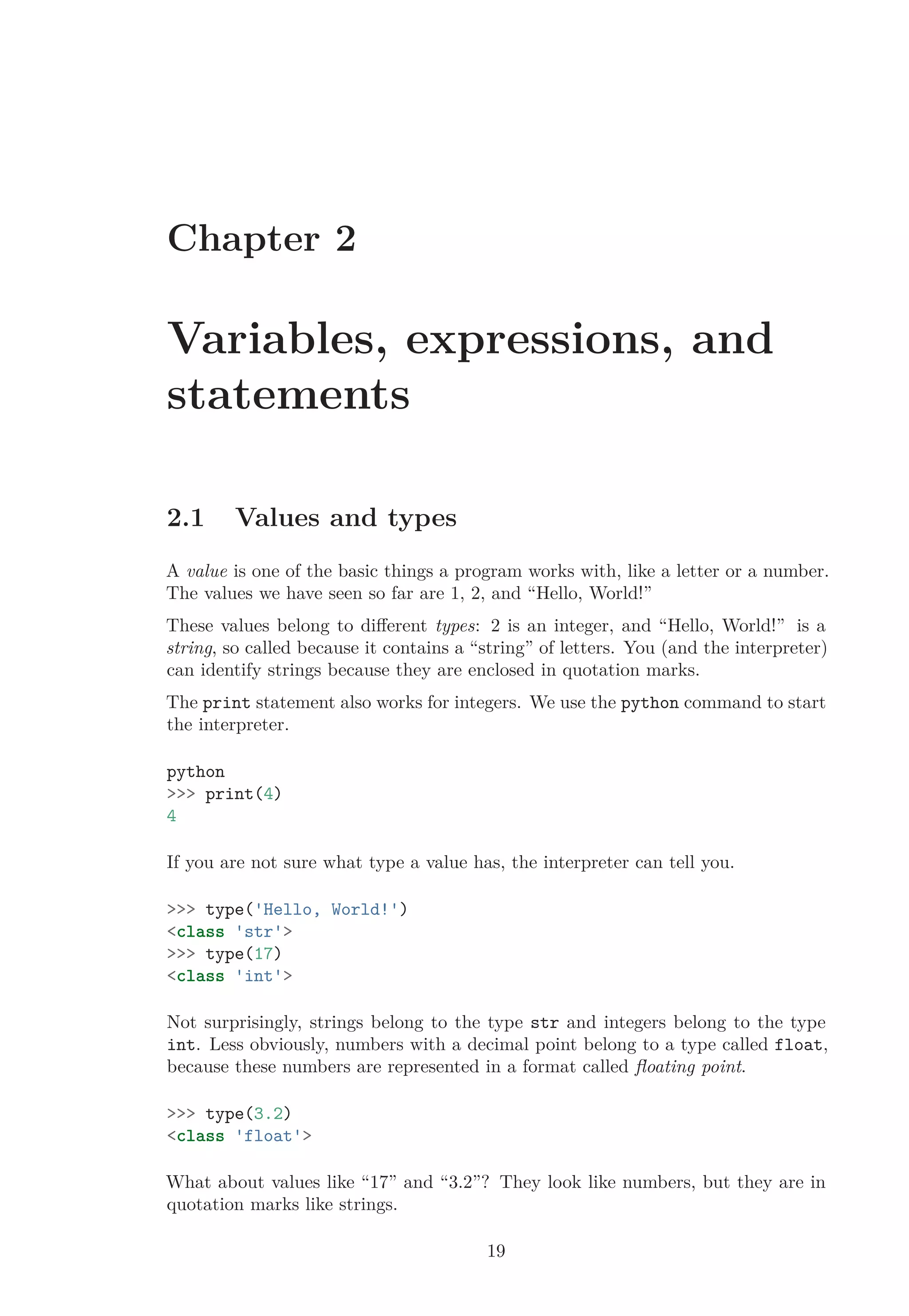 Chapter 2
Variables, expressions, and
statements
2.1 Values and types
A value is one of the basic things a program works with, like a letter or a number.
The values we have seen so far are 1, 2, and “Hello, World!”
These values belong to diﬀerent types: 2 is an integer, and “Hello, World!” is a
string, so called because it contains a “string” of letters. You (and the interpreter)
can identify strings because they are enclosed in quotation marks.
The print statement also works for integers. We use the python command to start
the interpreter.
python
>>> print(4)
4
If you are not sure what type a value has, the interpreter can tell you.
>>> type('Hello, World!')
<class 'str'>
>>> type(17)
<class 'int'>
Not surprisingly, strings belong to the type str and integers belong to the type
int. Less obviously, numbers with a decimal point belong to a type called float,
because these numbers are represented in a format called ﬂoating point.
>>> type(3.2)
<class 'float'>
What about values like “17” and “3.2”? They look like numbers, but they are in
quotation marks like strings.
19
 