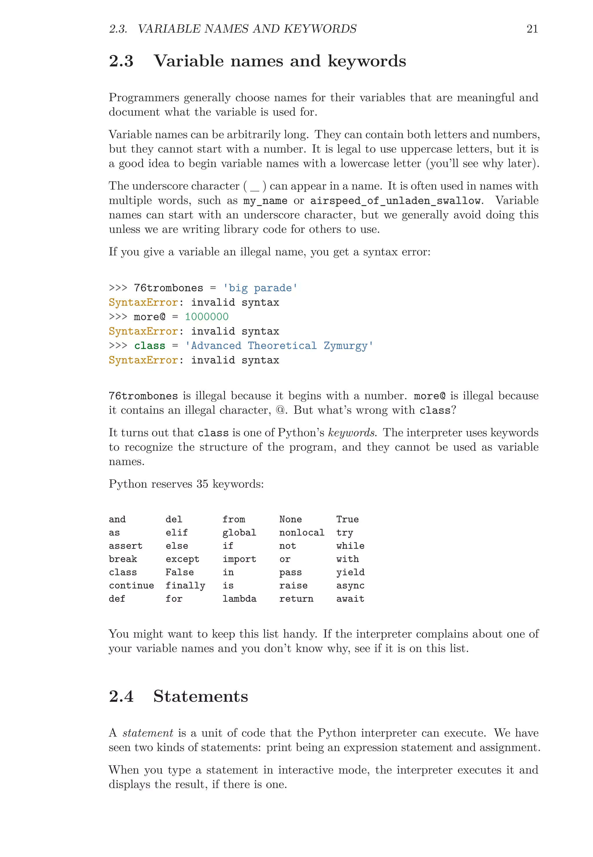 2.3. VARIABLE NAMES AND KEYWORDS 21
2.3 Variable names and keywords
Programmers generally choose names for their variables that are meaningful and
document what the variable is used for.
Variable names can be arbitrarily long. They can contain both letters and numbers,
but they cannot start with a number. It is legal to use uppercase letters, but it is
a good idea to begin variable names with a lowercase letter (you’ll see why later).
The underscore character ( _ ) can appear in a name. It is often used in names with
multiple words, such as my_name or airspeed_of_unladen_swallow. Variable
names can start with an underscore character, but we generally avoid doing this
unless we are writing library code for others to use.
If you give a variable an illegal name, you get a syntax error:
>>> 76trombones = 'big parade'
SyntaxError: invalid syntax
>>> more@ = 1000000
SyntaxError: invalid syntax
>>> class = 'Advanced Theoretical Zymurgy'
SyntaxError: invalid syntax
76trombones is illegal because it begins with a number. more@ is illegal because
it contains an illegal character, @. But what’s wrong with class?
It turns out that class is one of Python’s keywords. The interpreter uses keywords
to recognize the structure of the program, and they cannot be used as variable
names.
Python reserves 35 keywords:
and del from None True
as elif global nonlocal try
assert else if not while
break except import or with
class False in pass yield
continue finally is raise async
def for lambda return await
You might want to keep this list handy. If the interpreter complains about one of
your variable names and you don’t know why, see if it is on this list.
2.4 Statements
A statement is a unit of code that the Python interpreter can execute. We have
seen two kinds of statements: print being an expression statement and assignment.
When you type a statement in interactive mode, the interpreter executes it and
displays the result, if there is one.
 