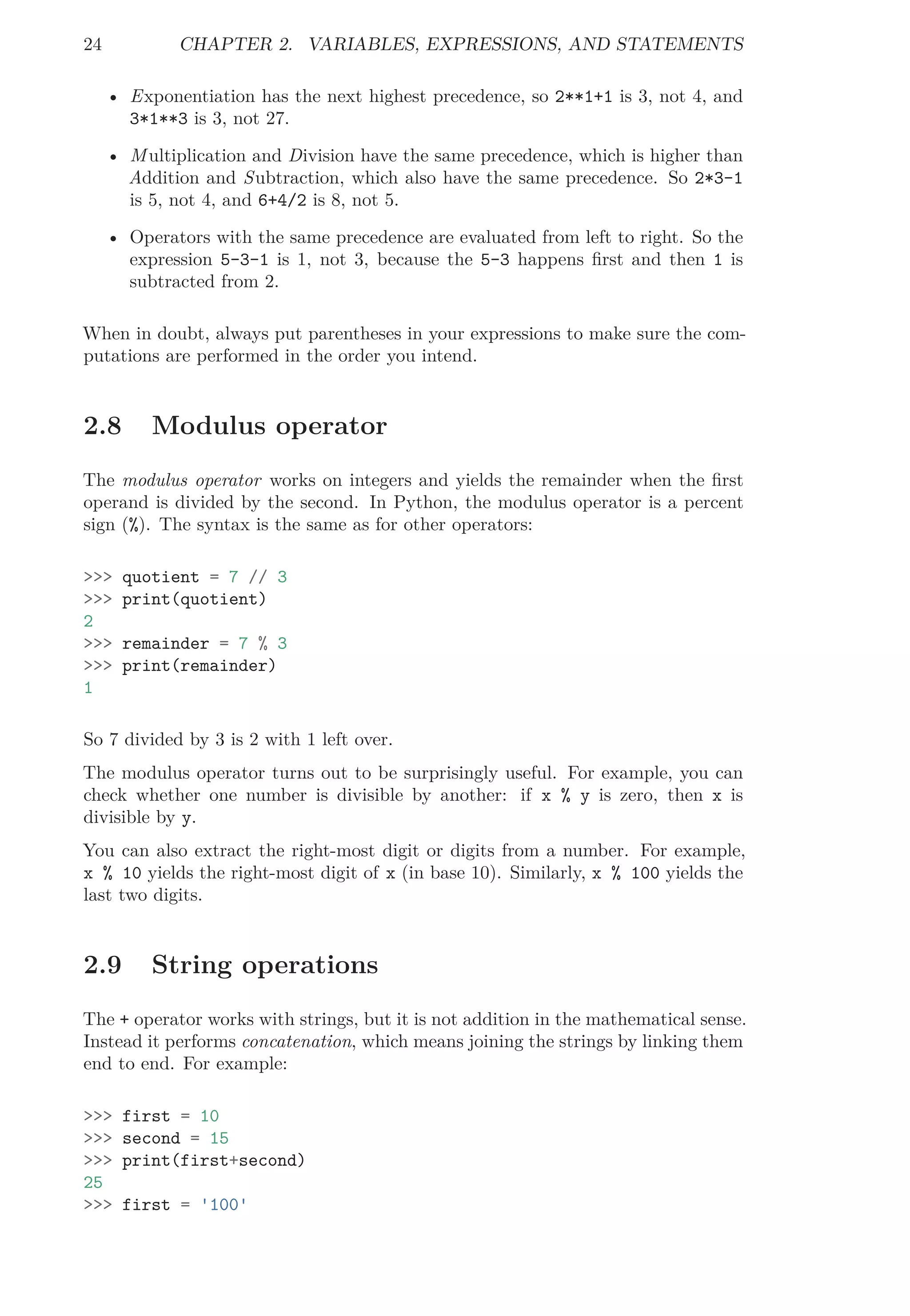 24 CHAPTER 2. VARIABLES, EXPRESSIONS, AND STATEMENTS
• Exponentiation has the next highest precedence, so 2**1+1 is 3, not 4, and
3*1**3 is 3, not 27.
• Multiplication and Division have the same precedence, which is higher than
Addition and Subtraction, which also have the same precedence. So 2*3-1
is 5, not 4, and 6+4/2 is 8, not 5.
• Operators with the same precedence are evaluated from left to right. So the
expression 5-3-1 is 1, not 3, because the 5-3 happens ﬁrst and then 1 is
subtracted from 2.
When in doubt, always put parentheses in your expressions to make sure the com-
putations are performed in the order you intend.
2.8 Modulus operator
The modulus operator works on integers and yields the remainder when the ﬁrst
operand is divided by the second. In Python, the modulus operator is a percent
sign (%). The syntax is the same as for other operators:
>>> quotient = 7 // 3
>>> print(quotient)
2
>>> remainder = 7 % 3
>>> print(remainder)
1
So 7 divided by 3 is 2 with 1 left over.
The modulus operator turns out to be surprisingly useful. For example, you can
check whether one number is divisible by another: if x % y is zero, then x is
divisible by y.
You can also extract the right-most digit or digits from a number. For example,
x % 10 yields the right-most digit of x (in base 10). Similarly, x % 100 yields the
last two digits.
2.9 String operations
The + operator works with strings, but it is not addition in the mathematical sense.
Instead it performs concatenation, which means joining the strings by linking them
end to end. For example:
>>> first = 10
>>> second = 15
>>> print(first+second)
25
>>> first = '100'
 