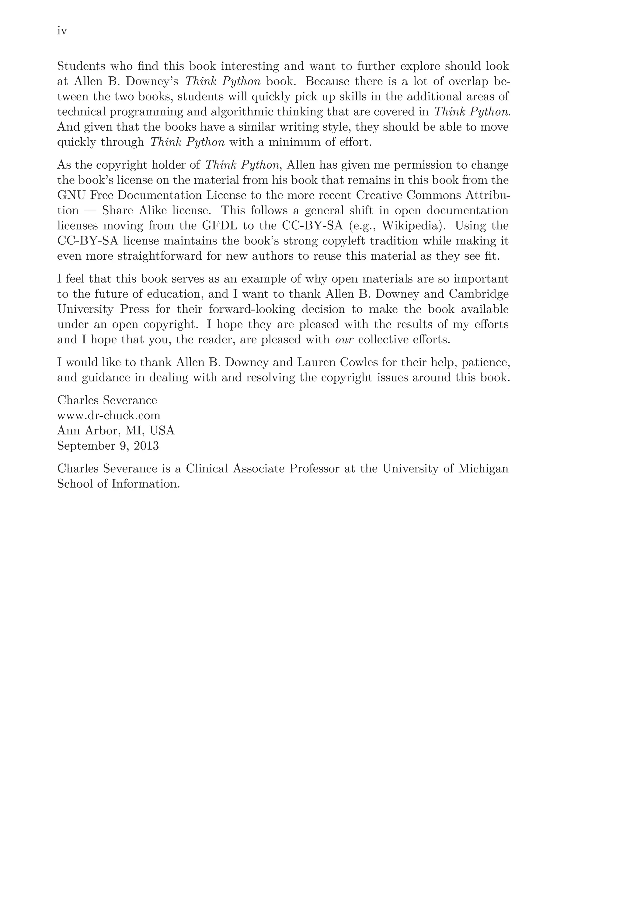iv
Students who ﬁnd this book interesting and want to further explore should look
at Allen B. Downey’s Think Python book. Because there is a lot of overlap be-
tween the two books, students will quickly pick up skills in the additional areas of
technical programming and algorithmic thinking that are covered in Think Python.
And given that the books have a similar writing style, they should be able to move
quickly through Think Python with a minimum of eﬀort.
As the copyright holder of Think Python, Allen has given me permission to change
the book’s license on the material from his book that remains in this book from the
GNU Free Documentation License to the more recent Creative Commons Attribu-
tion — Share Alike license. This follows a general shift in open documentation
licenses moving from the GFDL to the CC-BY-SA (e.g., Wikipedia). Using the
CC-BY-SA license maintains the book’s strong copyleft tradition while making it
even more straightforward for new authors to reuse this material as they see ﬁt.
I feel that this book serves as an example of why open materials are so important
to the future of education, and I want to thank Allen B. Downey and Cambridge
University Press for their forward-looking decision to make the book available
under an open copyright. I hope they are pleased with the results of my eﬀorts
and I hope that you, the reader, are pleased with our collective eﬀorts.
I would like to thank Allen B. Downey and Lauren Cowles for their help, patience,
and guidance in dealing with and resolving the copyright issues around this book.
Charles Severance
www.dr-chuck.com
Ann Arbor, MI, USA
September 9, 2013
Charles Severance is a Clinical Associate Professor at the University of Michigan
School of Information.
 