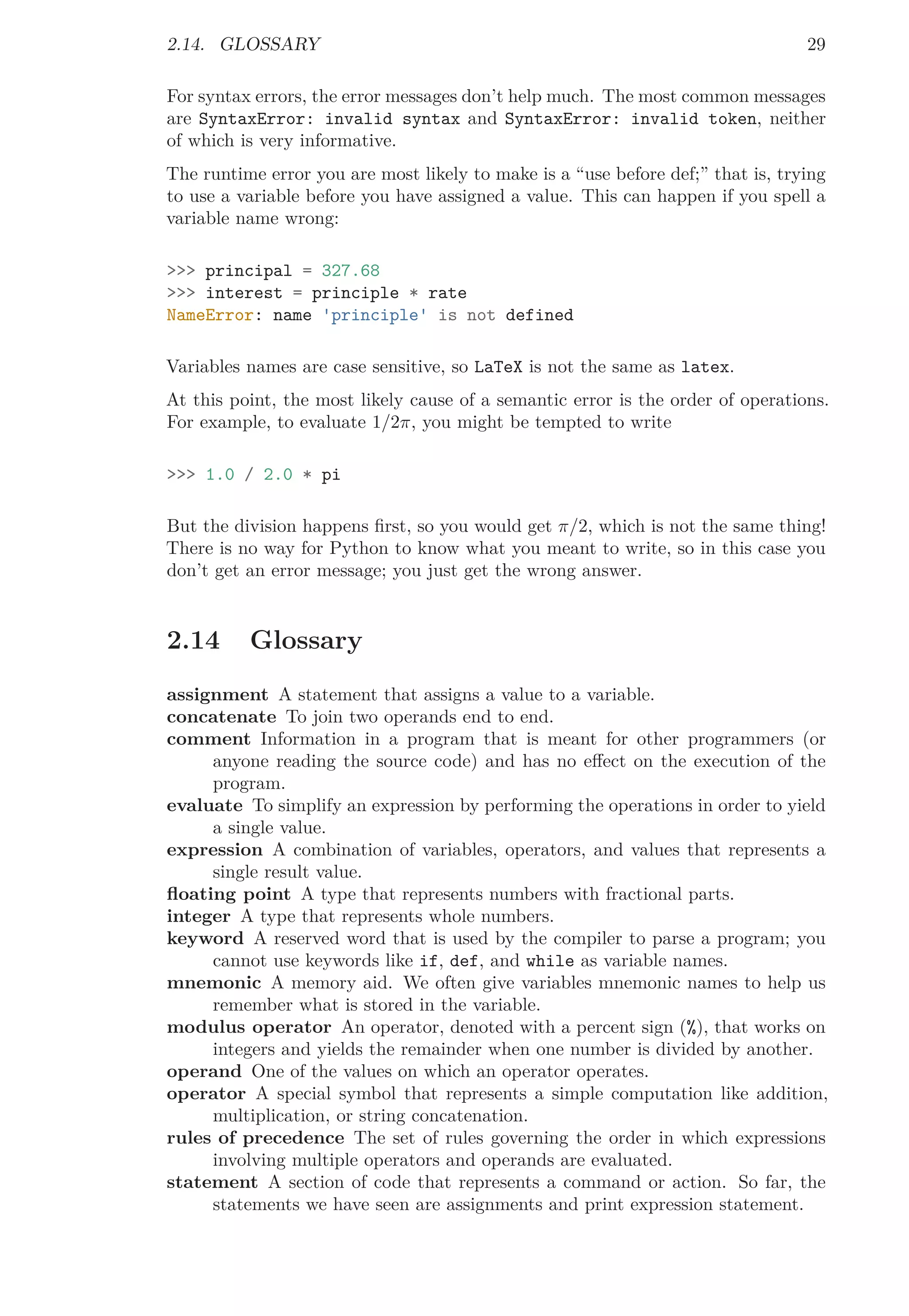 2.14. GLOSSARY 29
For syntax errors, the error messages don’t help much. The most common messages
are SyntaxError: invalid syntax and SyntaxError: invalid token, neither
of which is very informative.
The runtime error you are most likely to make is a “use before def;” that is, trying
to use a variable before you have assigned a value. This can happen if you spell a
variable name wrong:
>>> principal = 327.68
>>> interest = principle * rate
NameError: name 'principle' is not defined
Variables names are case sensitive, so LaTeX is not the same as latex.
At this point, the most likely cause of a semantic error is the order of operations.
For example, to evaluate 1/2π, you might be tempted to write
>>> 1.0 / 2.0 * pi
But the division happens ﬁrst, so you would get π/2, which is not the same thing!
There is no way for Python to know what you meant to write, so in this case you
don’t get an error message; you just get the wrong answer.
2.14 Glossary
assignment A statement that assigns a value to a variable.
concatenate To join two operands end to end.
comment Information in a program that is meant for other programmers (or
anyone reading the source code) and has no eﬀect on the execution of the
program.
evaluate To simplify an expression by performing the operations in order to yield
a single value.
expression A combination of variables, operators, and values that represents a
single result value.
ﬂoating point A type that represents numbers with fractional parts.
integer A type that represents whole numbers.
keyword A reserved word that is used by the compiler to parse a program; you
cannot use keywords like if, def, and while as variable names.
mnemonic A memory aid. We often give variables mnemonic names to help us
remember what is stored in the variable.
modulus operator An operator, denoted with a percent sign (%), that works on
integers and yields the remainder when one number is divided by another.
operand One of the values on which an operator operates.
operator A special symbol that represents a simple computation like addition,
multiplication, or string concatenation.
rules of precedence The set of rules governing the order in which expressions
involving multiple operators and operands are evaluated.
statement A section of code that represents a command or action. So far, the
statements we have seen are assignments and print expression statement.
 