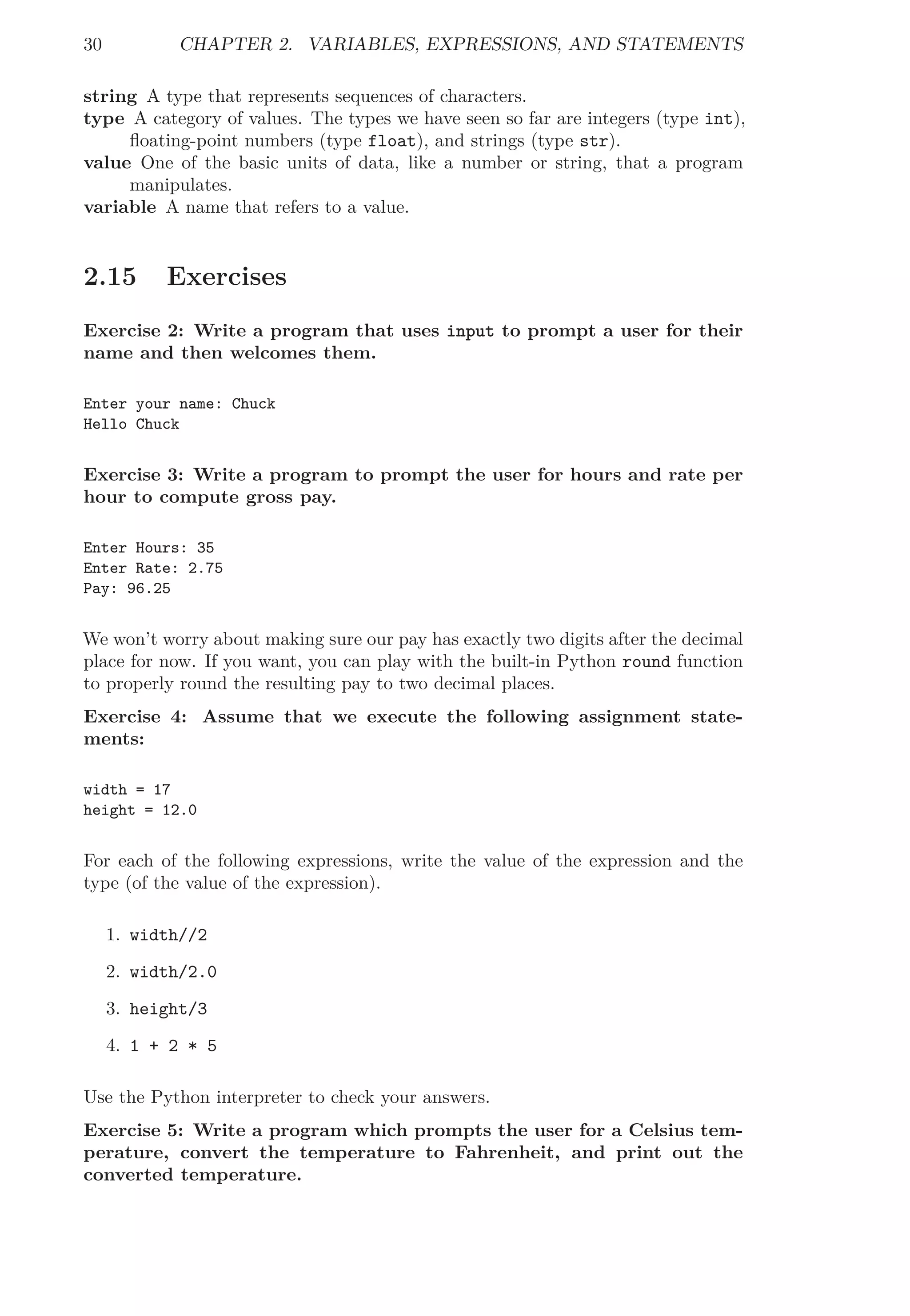 30 CHAPTER 2. VARIABLES, EXPRESSIONS, AND STATEMENTS
string A type that represents sequences of characters.
type A category of values. The types we have seen so far are integers (type int),
ﬂoating-point numbers (type float), and strings (type str).
value One of the basic units of data, like a number or string, that a program
manipulates.
variable A name that refers to a value.
2.15 Exercises
Exercise 2: Write a program that uses input to prompt a user for their
name and then welcomes them.
Enter your name: Chuck
Hello Chuck
Exercise 3: Write a program to prompt the user for hours and rate per
hour to compute gross pay.
Enter Hours: 35
Enter Rate: 2.75
Pay: 96.25
We won’t worry about making sure our pay has exactly two digits after the decimal
place for now. If you want, you can play with the built-in Python round function
to properly round the resulting pay to two decimal places.
Exercise 4: Assume that we execute the following assignment state-
ments:
width = 17
height = 12.0
For each of the following expressions, write the value of the expression and the
type (of the value of the expression).
1. width//2
2. width/2.0
3. height/3
4. 1 + 2 * 5
Use the Python interpreter to check your answers.
Exercise 5: Write a program which prompts the user for a Celsius tem-
perature, convert the temperature to Fahrenheit, and print out the
converted temperature.
 