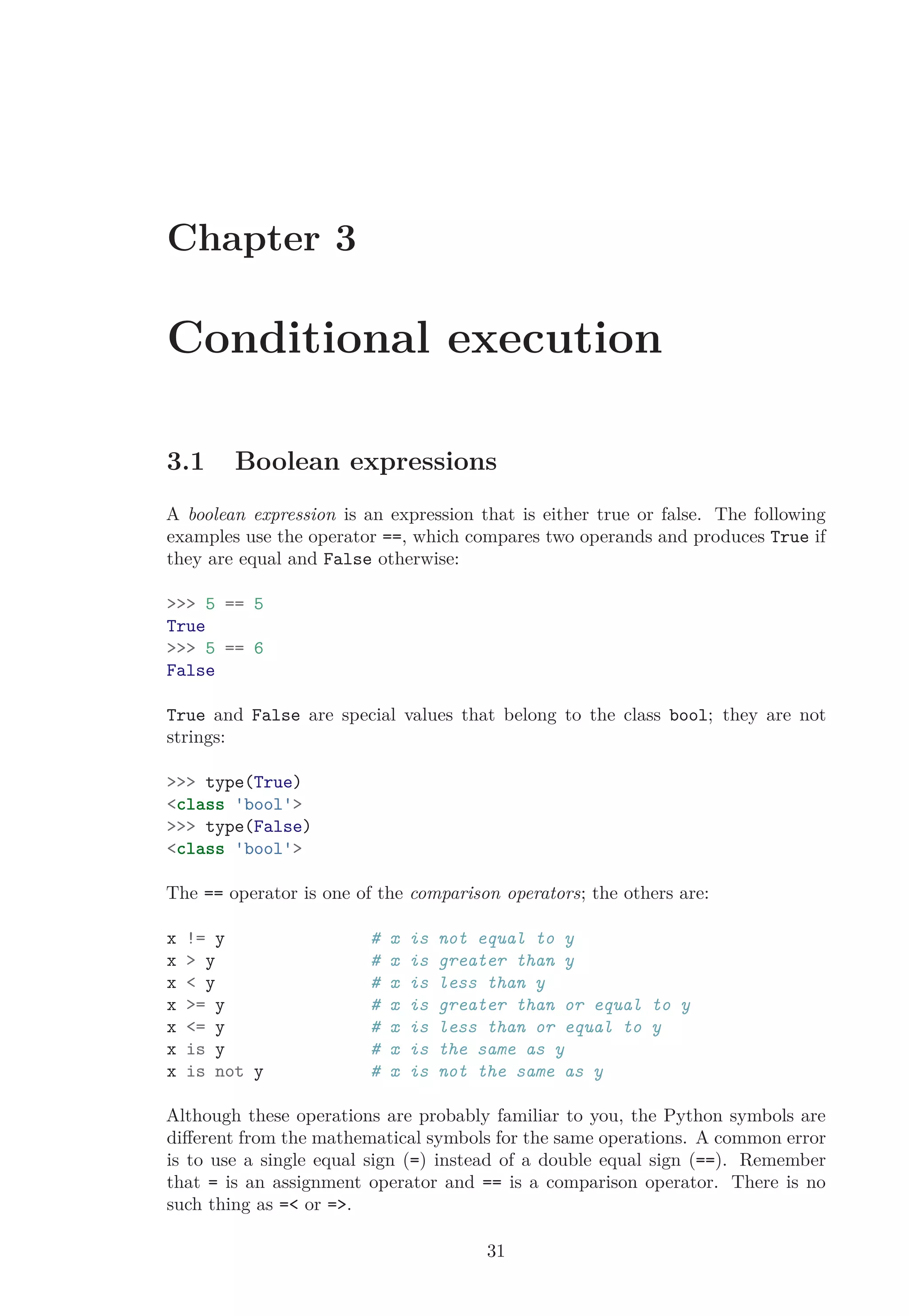 Chapter 3
Conditional execution
3.1 Boolean expressions
A boolean expression is an expression that is either true or false. The following
examples use the operator ==, which compares two operands and produces True if
they are equal and False otherwise:
>>> 5 == 5
True
>>> 5 == 6
False
True and False are special values that belong to the class bool; they are not
strings:
>>> type(True)
<class 'bool'>
>>> type(False)
<class 'bool'>
The == operator is one of the comparison operators; the others are:
x != y # x is not equal to y
x > y # x is greater than y
x < y # x is less than y
x >= y # x is greater than or equal to y
x <= y # x is less than or equal to y
x is y # x is the same as y
x is not y # x is not the same as y
Although these operations are probably familiar to you, the Python symbols are
diﬀerent from the mathematical symbols for the same operations. A common error
is to use a single equal sign (=) instead of a double equal sign (==). Remember
that = is an assignment operator and == is a comparison operator. There is no
such thing as =< or =>.
31
 