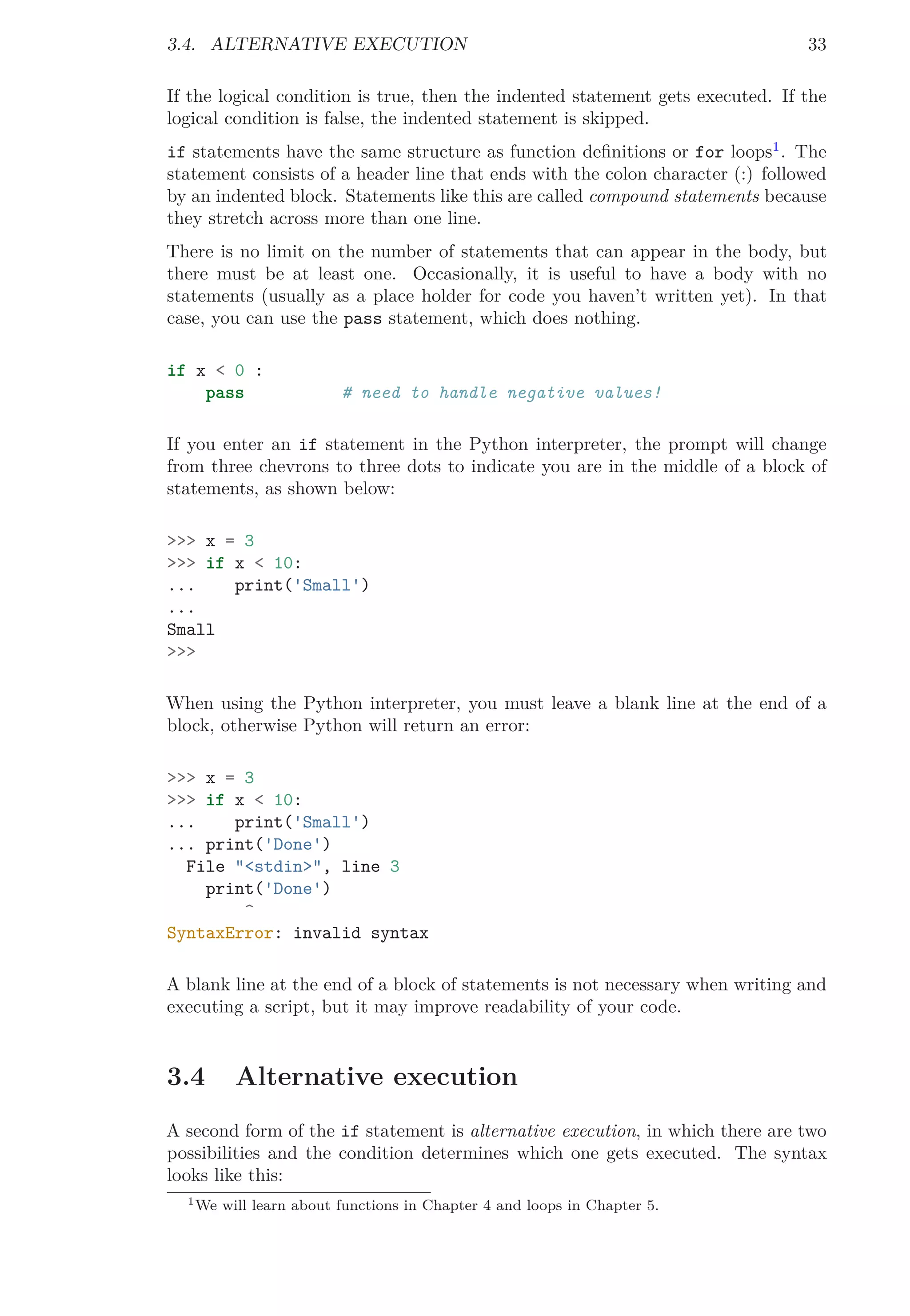 3.4. ALTERNATIVE EXECUTION 33
If the logical condition is true, then the indented statement gets executed. If the
logical condition is false, the indented statement is skipped.
if statements have the same structure as function deﬁnitions or for loops1
. The
statement consists of a header line that ends with the colon character (:) followed
by an indented block. Statements like this are called compound statements because
they stretch across more than one line.
There is no limit on the number of statements that can appear in the body, but
there must be at least one. Occasionally, it is useful to have a body with no
statements (usually as a place holder for code you haven’t written yet). In that
case, you can use the pass statement, which does nothing.
if x < 0 :
pass # need to handle negative values!
If you enter an if statement in the Python interpreter, the prompt will change
from three chevrons to three dots to indicate you are in the middle of a block of
statements, as shown below:
>>> x = 3
>>> if x < 10:
... print('Small')
...
Small
>>>
When using the Python interpreter, you must leave a blank line at the end of a
block, otherwise Python will return an error:
>>> x = 3
>>> if x < 10:
... print('Small')
... print('Done')
File "<stdin>", line 3
print('Done')
^
SyntaxError: invalid syntax
A blank line at the end of a block of statements is not necessary when writing and
executing a script, but it may improve readability of your code.
3.4 Alternative execution
A second form of the if statement is alternative execution, in which there are two
possibilities and the condition determines which one gets executed. The syntax
looks like this:
1We will learn about functions in Chapter 4 and loops in Chapter 5.
 