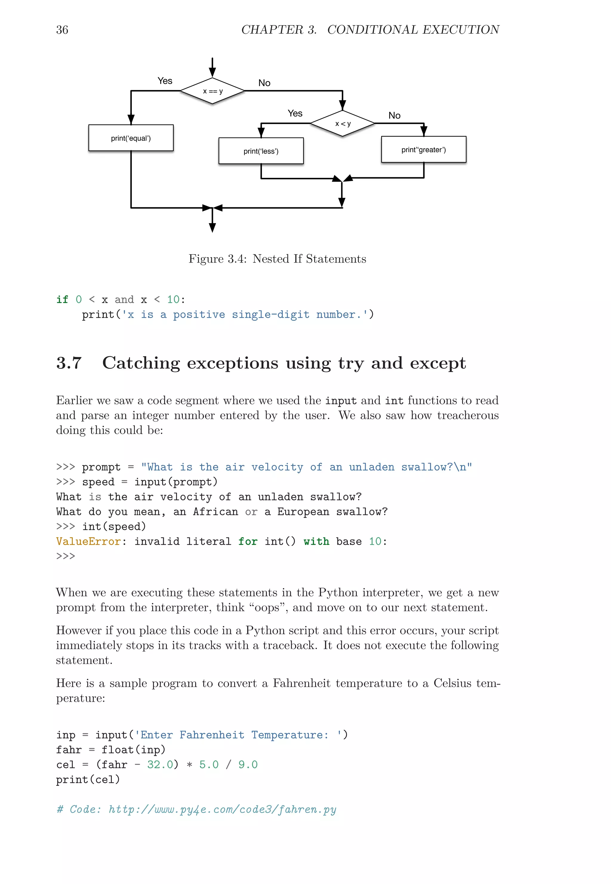36 CHAPTER 3. CONDITIONAL EXECUTION
x == y
No
print(‘equal’)
Yes
x < y
print’‘greater’)
No
print(‘less’)
Yes
Figure 3.4: Nested If Statements
if 0 < x and x < 10:
print('x is a positive single-digit number.')
3.7 Catching exceptions using try and except
Earlier we saw a code segment where we used the input and int functions to read
and parse an integer number entered by the user. We also saw how treacherous
doing this could be:
>>> prompt = "What is the air velocity of an unladen swallow?n"
>>> speed = input(prompt)
What is the air velocity of an unladen swallow?
What do you mean, an African or a European swallow?
>>> int(speed)
ValueError: invalid literal for int() with base 10:
>>>
When we are executing these statements in the Python interpreter, we get a new
prompt from the interpreter, think “oops”, and move on to our next statement.
However if you place this code in a Python script and this error occurs, your script
immediately stops in its tracks with a traceback. It does not execute the following
statement.
Here is a sample program to convert a Fahrenheit temperature to a Celsius tem-
perature:
inp = input('Enter Fahrenheit Temperature: ')
fahr = float(inp)
cel = (fahr - 32.0) * 5.0 / 9.0
print(cel)
# Code: http://www.py4e.com/code3/fahren.py
 