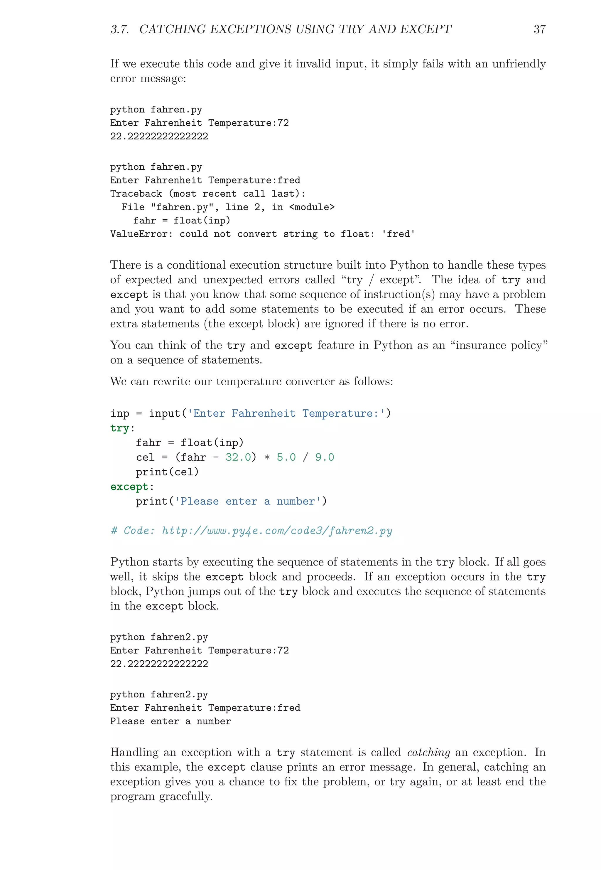 3.7. CATCHING EXCEPTIONS USING TRY AND EXCEPT 37
If we execute this code and give it invalid input, it simply fails with an unfriendly
error message:
python fahren.py
Enter Fahrenheit Temperature:72
22.22222222222222
python fahren.py
Enter Fahrenheit Temperature:fred
Traceback (most recent call last):
File "fahren.py", line 2, in <module>
fahr = float(inp)
ValueError: could not convert string to float: 'fred'
There is a conditional execution structure built into Python to handle these types
of expected and unexpected errors called “try / except”. The idea of try and
except is that you know that some sequence of instruction(s) may have a problem
and you want to add some statements to be executed if an error occurs. These
extra statements (the except block) are ignored if there is no error.
You can think of the try and except feature in Python as an “insurance policy”
on a sequence of statements.
We can rewrite our temperature converter as follows:
inp = input('Enter Fahrenheit Temperature:')
try:
fahr = float(inp)
cel = (fahr - 32.0) * 5.0 / 9.0
print(cel)
except:
print('Please enter a number')
# Code: http://www.py4e.com/code3/fahren2.py
Python starts by executing the sequence of statements in the try block. If all goes
well, it skips the except block and proceeds. If an exception occurs in the try
block, Python jumps out of the try block and executes the sequence of statements
in the except block.
python fahren2.py
Enter Fahrenheit Temperature:72
22.22222222222222
python fahren2.py
Enter Fahrenheit Temperature:fred
Please enter a number
Handling an exception with a try statement is called catching an exception. In
this example, the except clause prints an error message. In general, catching an
exception gives you a chance to ﬁx the problem, or try again, or at least end the
program gracefully.
 