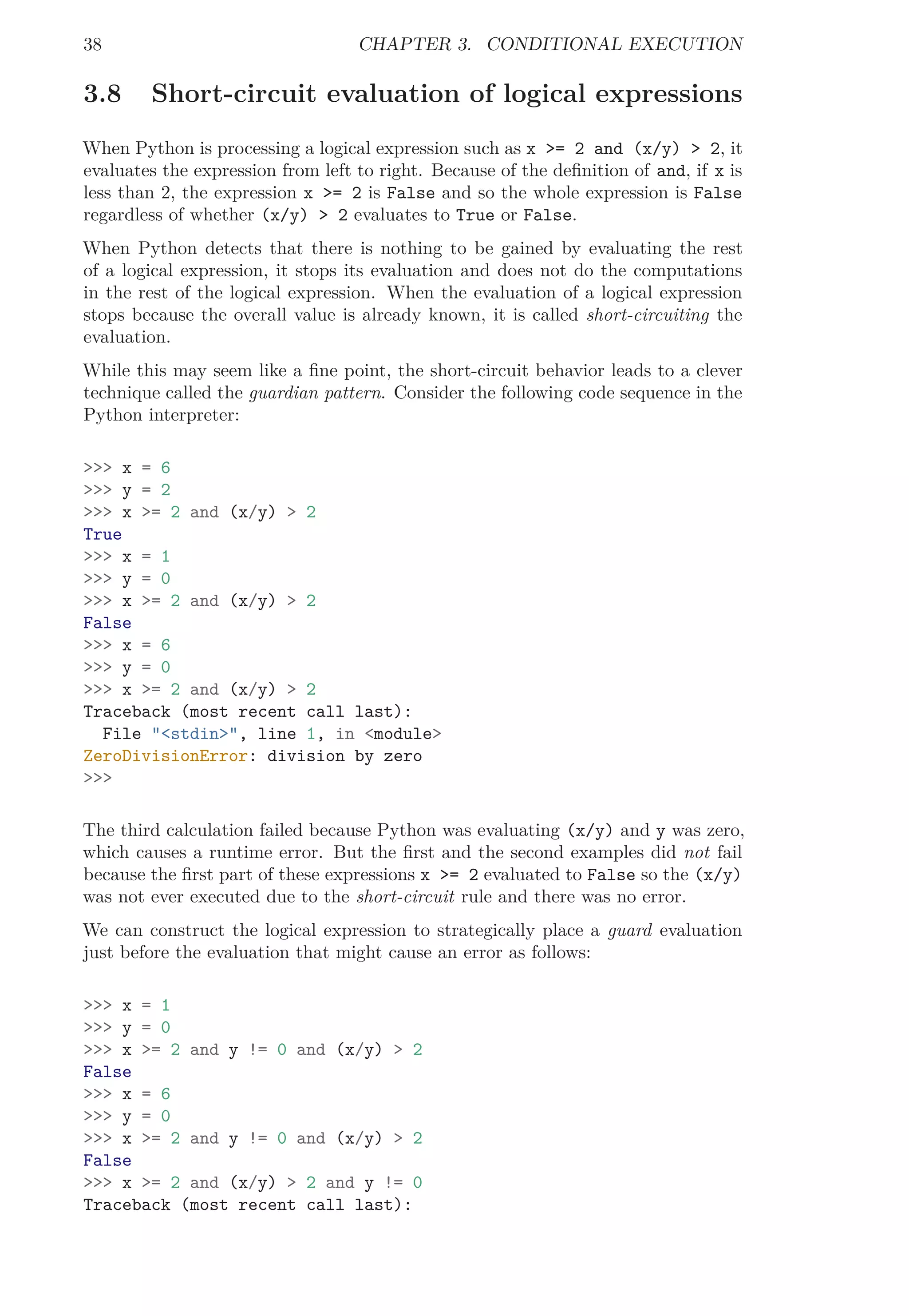 38 CHAPTER 3. CONDITIONAL EXECUTION
3.8 Short-circuit evaluation of logical expressions
When Python is processing a logical expression such as x >= 2 and (x/y) > 2, it
evaluates the expression from left to right. Because of the deﬁnition of and, if x is
less than 2, the expression x >= 2 is False and so the whole expression is False
regardless of whether (x/y) > 2 evaluates to True or False.
When Python detects that there is nothing to be gained by evaluating the rest
of a logical expression, it stops its evaluation and does not do the computations
in the rest of the logical expression. When the evaluation of a logical expression
stops because the overall value is already known, it is called short-circuiting the
evaluation.
While this may seem like a ﬁne point, the short-circuit behavior leads to a clever
technique called the guardian pattern. Consider the following code sequence in the
Python interpreter:
>>> x = 6
>>> y = 2
>>> x >= 2 and (x/y) > 2
True
>>> x = 1
>>> y = 0
>>> x >= 2 and (x/y) > 2
False
>>> x = 6
>>> y = 0
>>> x >= 2 and (x/y) > 2
Traceback (most recent call last):
File "<stdin>", line 1, in <module>
ZeroDivisionError: division by zero
>>>
The third calculation failed because Python was evaluating (x/y) and y was zero,
which causes a runtime error. But the ﬁrst and the second examples did not fail
because the ﬁrst part of these expressions x >= 2 evaluated to False so the (x/y)
was not ever executed due to the short-circuit rule and there was no error.
We can construct the logical expression to strategically place a guard evaluation
just before the evaluation that might cause an error as follows:
>>> x = 1
>>> y = 0
>>> x >= 2 and y != 0 and (x/y) > 2
False
>>> x = 6
>>> y = 0
>>> x >= 2 and y != 0 and (x/y) > 2
False
>>> x >= 2 and (x/y) > 2 and y != 0
Traceback (most recent call last):
 