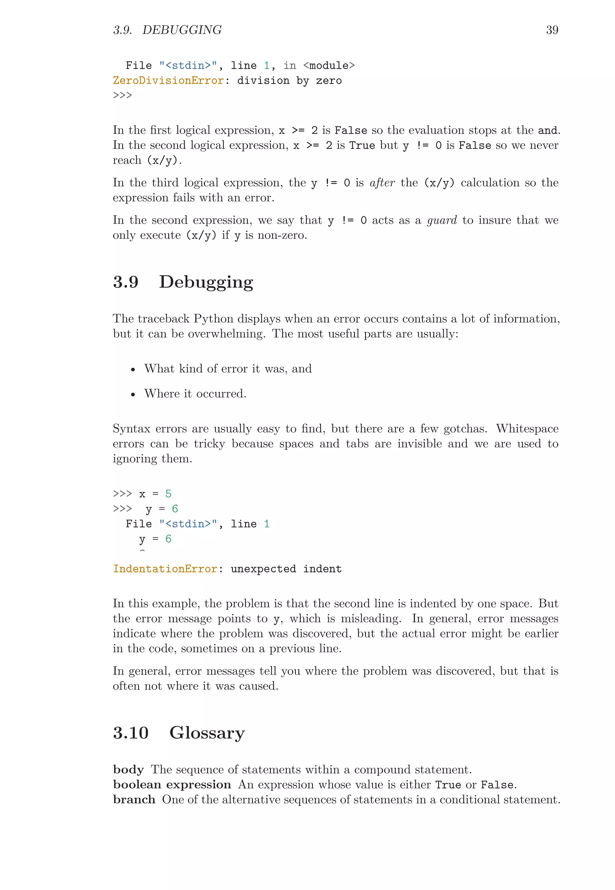 3.9. DEBUGGING 39
File "<stdin>", line 1, in <module>
ZeroDivisionError: division by zero
>>>
In the ﬁrst logical expression, x >= 2 is False so the evaluation stops at the and.
In the second logical expression, x >= 2 is True but y != 0 is False so we never
reach (x/y).
In the third logical expression, the y != 0 is after the (x/y) calculation so the
expression fails with an error.
In the second expression, we say that y != 0 acts as a guard to insure that we
only execute (x/y) if y is non-zero.
3.9 Debugging
The traceback Python displays when an error occurs contains a lot of information,
but it can be overwhelming. The most useful parts are usually:
• What kind of error it was, and
• Where it occurred.
Syntax errors are usually easy to ﬁnd, but there are a few gotchas. Whitespace
errors can be tricky because spaces and tabs are invisible and we are used to
ignoring them.
>>> x = 5
>>> y = 6
File "<stdin>", line 1
y = 6
^
IndentationError: unexpected indent
In this example, the problem is that the second line is indented by one space. But
the error message points to y, which is misleading. In general, error messages
indicate where the problem was discovered, but the actual error might be earlier
in the code, sometimes on a previous line.
In general, error messages tell you where the problem was discovered, but that is
often not where it was caused.
3.10 Glossary
body The sequence of statements within a compound statement.
boolean expression An expression whose value is either True or False.
branch One of the alternative sequences of statements in a conditional statement.
 