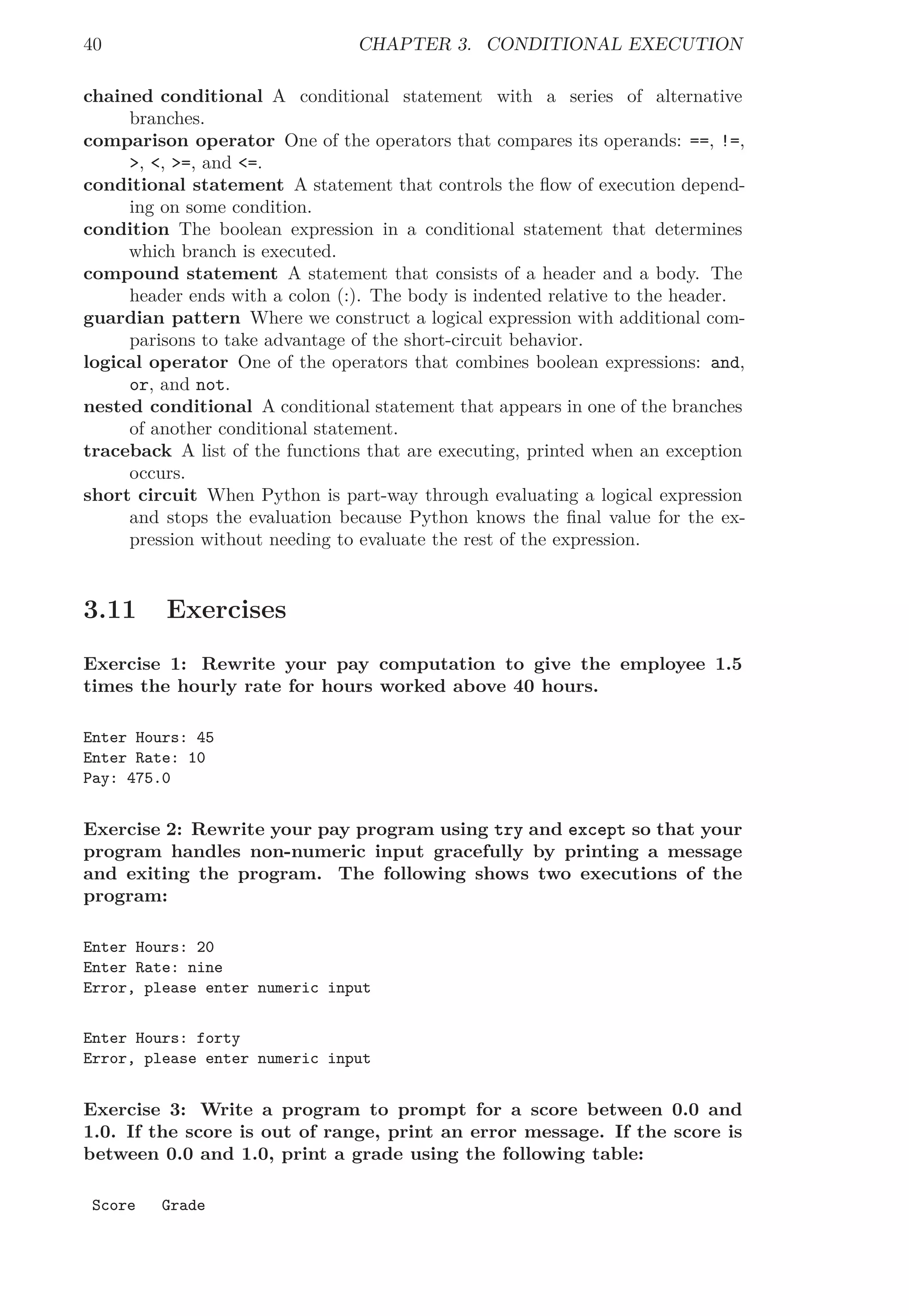40 CHAPTER 3. CONDITIONAL EXECUTION
chained conditional A conditional statement with a series of alternative
branches.
comparison operator One of the operators that compares its operands: ==, !=,
>, <, >=, and <=.
conditional statement A statement that controls the ﬂow of execution depend-
ing on some condition.
condition The boolean expression in a conditional statement that determines
which branch is executed.
compound statement A statement that consists of a header and a body. The
header ends with a colon (:). The body is indented relative to the header.
guardian pattern Where we construct a logical expression with additional com-
parisons to take advantage of the short-circuit behavior.
logical operator One of the operators that combines boolean expressions: and,
or, and not.
nested conditional A conditional statement that appears in one of the branches
of another conditional statement.
traceback A list of the functions that are executing, printed when an exception
occurs.
short circuit When Python is part-way through evaluating a logical expression
and stops the evaluation because Python knows the ﬁnal value for the ex-
pression without needing to evaluate the rest of the expression.
3.11 Exercises
Exercise 1: Rewrite your pay computation to give the employee 1.5
times the hourly rate for hours worked above 40 hours.
Enter Hours: 45
Enter Rate: 10
Pay: 475.0
Exercise 2: Rewrite your pay program using try and except so that your
program handles non-numeric input gracefully by printing a message
and exiting the program. The following shows two executions of the
program:
Enter Hours: 20
Enter Rate: nine
Error, please enter numeric input
Enter Hours: forty
Error, please enter numeric input
Exercise 3: Write a program to prompt for a score between 0.0 and
1.0. If the score is out of range, print an error message. If the score is
between 0.0 and 1.0, print a grade using the following table:
Score Grade
 