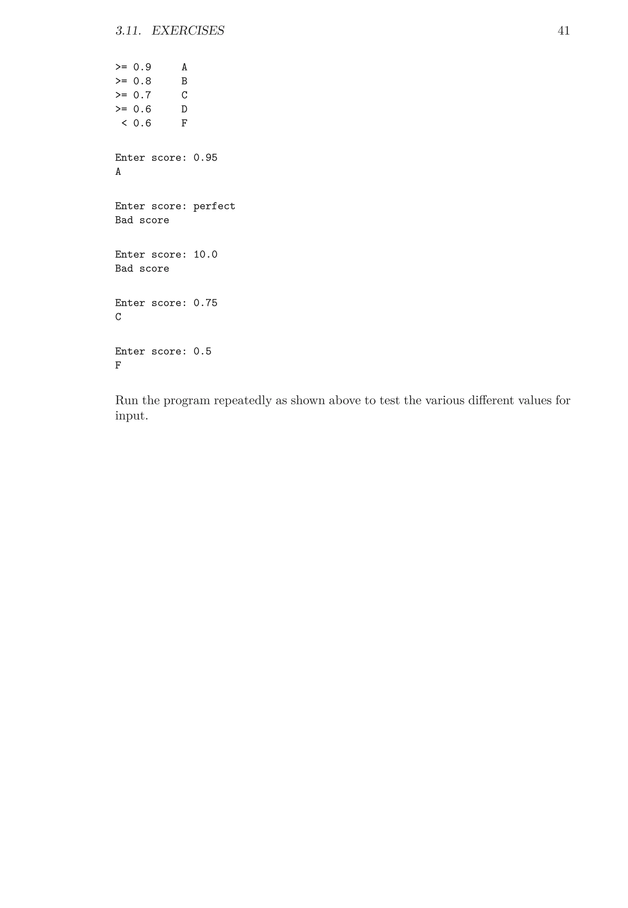 3.11. EXERCISES 41
>= 0.9 A
>= 0.8 B
>= 0.7 C
>= 0.6 D
< 0.6 F
Enter score: 0.95
A
Enter score: perfect
Bad score
Enter score: 10.0
Bad score
Enter score: 0.75
C
Enter score: 0.5
F
Run the program repeatedly as shown above to test the various diﬀerent values for
input.
 