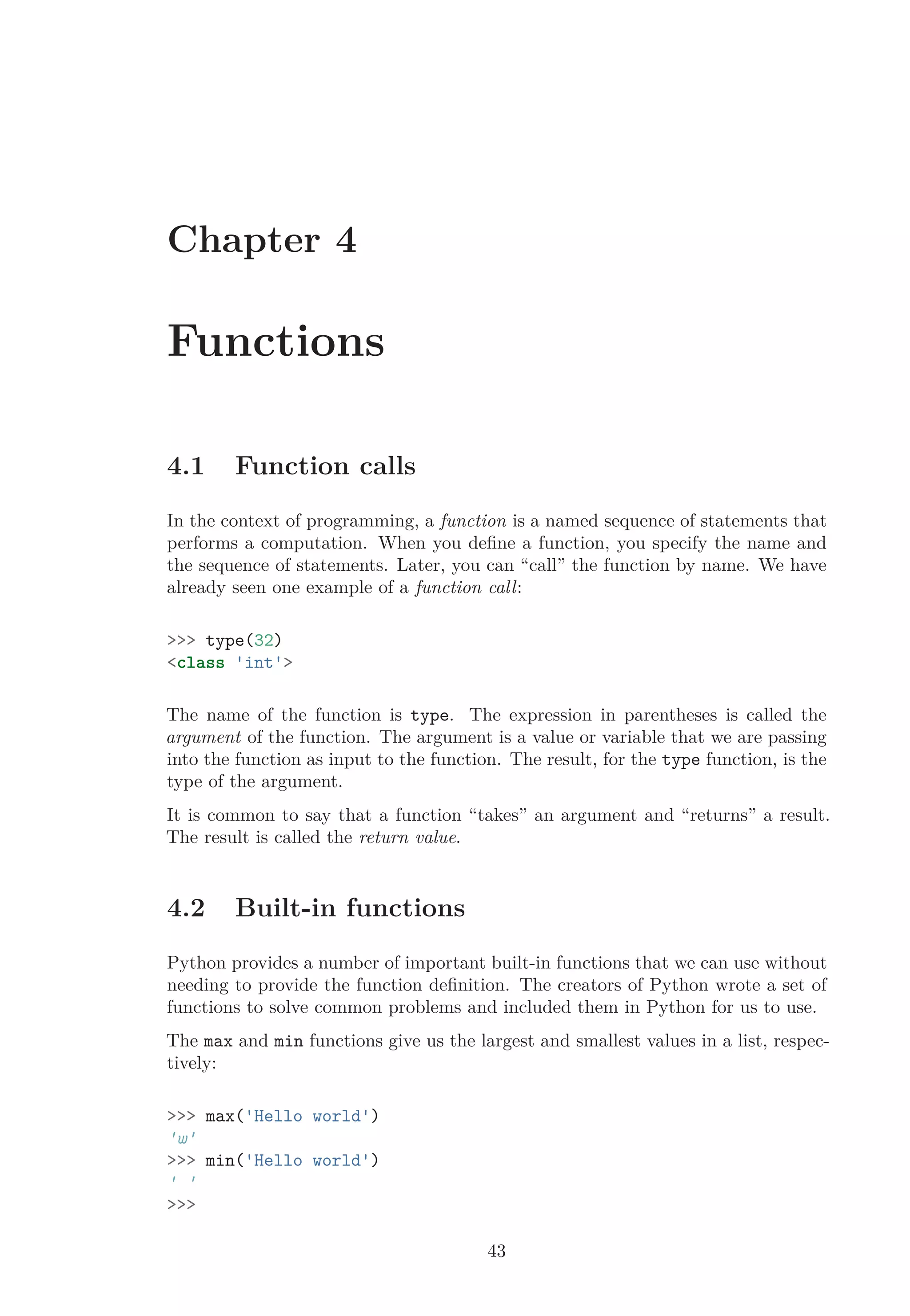 Chapter 4
Functions
4.1 Function calls
In the context of programming, a function is a named sequence of statements that
performs a computation. When you deﬁne a function, you specify the name and
the sequence of statements. Later, you can “call” the function by name. We have
already seen one example of a function call:
>>> type(32)
<class 'int'>
The name of the function is type. The expression in parentheses is called the
argument of the function. The argument is a value or variable that we are passing
into the function as input to the function. The result, for the type function, is the
type of the argument.
It is common to say that a function “takes” an argument and “returns” a result.
The result is called the return value.
4.2 Built-in functions
Python provides a number of important built-in functions that we can use without
needing to provide the function deﬁnition. The creators of Python wrote a set of
functions to solve common problems and included them in Python for us to use.
The max and min functions give us the largest and smallest values in a list, respec-
tively:
>>> max('Hello world')
'w'
>>> min('Hello world')
' '
>>>
43
 