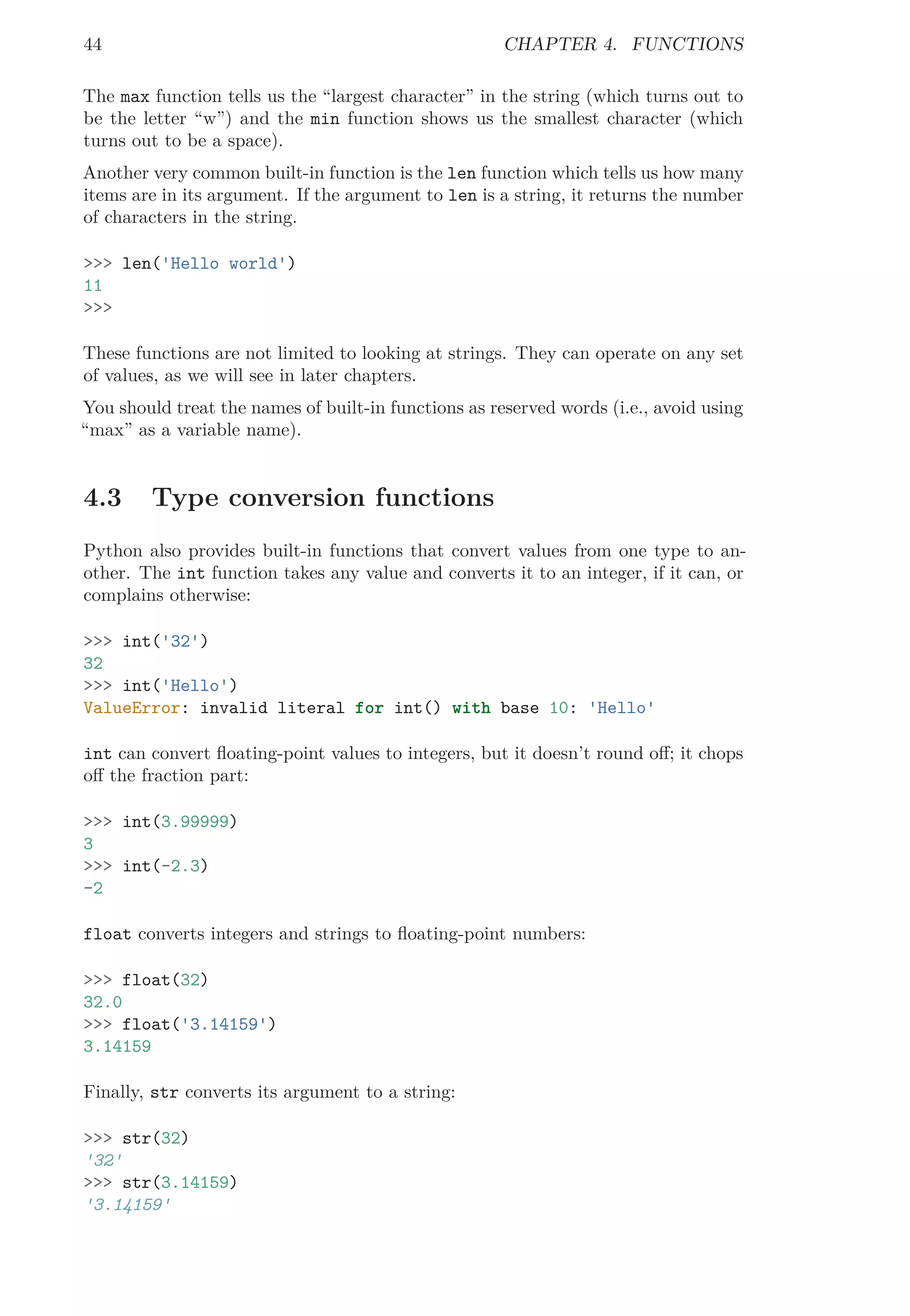 44 CHAPTER 4. FUNCTIONS
The max function tells us the “largest character” in the string (which turns out to
be the letter “w”) and the min function shows us the smallest character (which
turns out to be a space).
Another very common built-in function is the len function which tells us how many
items are in its argument. If the argument to len is a string, it returns the number
of characters in the string.
>>> len('Hello world')
11
>>>
These functions are not limited to looking at strings. They can operate on any set
of values, as we will see in later chapters.
You should treat the names of built-in functions as reserved words (i.e., avoid using
“max” as a variable name).
4.3 Type conversion functions
Python also provides built-in functions that convert values from one type to an-
other. The int function takes any value and converts it to an integer, if it can, or
complains otherwise:
>>> int('32')
32
>>> int('Hello')
ValueError: invalid literal for int() with base 10: 'Hello'
int can convert ﬂoating-point values to integers, but it doesn’t round oﬀ; it chops
oﬀ the fraction part:
>>> int(3.99999)
3
>>> int(-2.3)
-2
float converts integers and strings to ﬂoating-point numbers:
>>> float(32)
32.0
>>> float('3.14159')
3.14159
Finally, str converts its argument to a string:
>>> str(32)
'32'
>>> str(3.14159)
'3.14159'
 