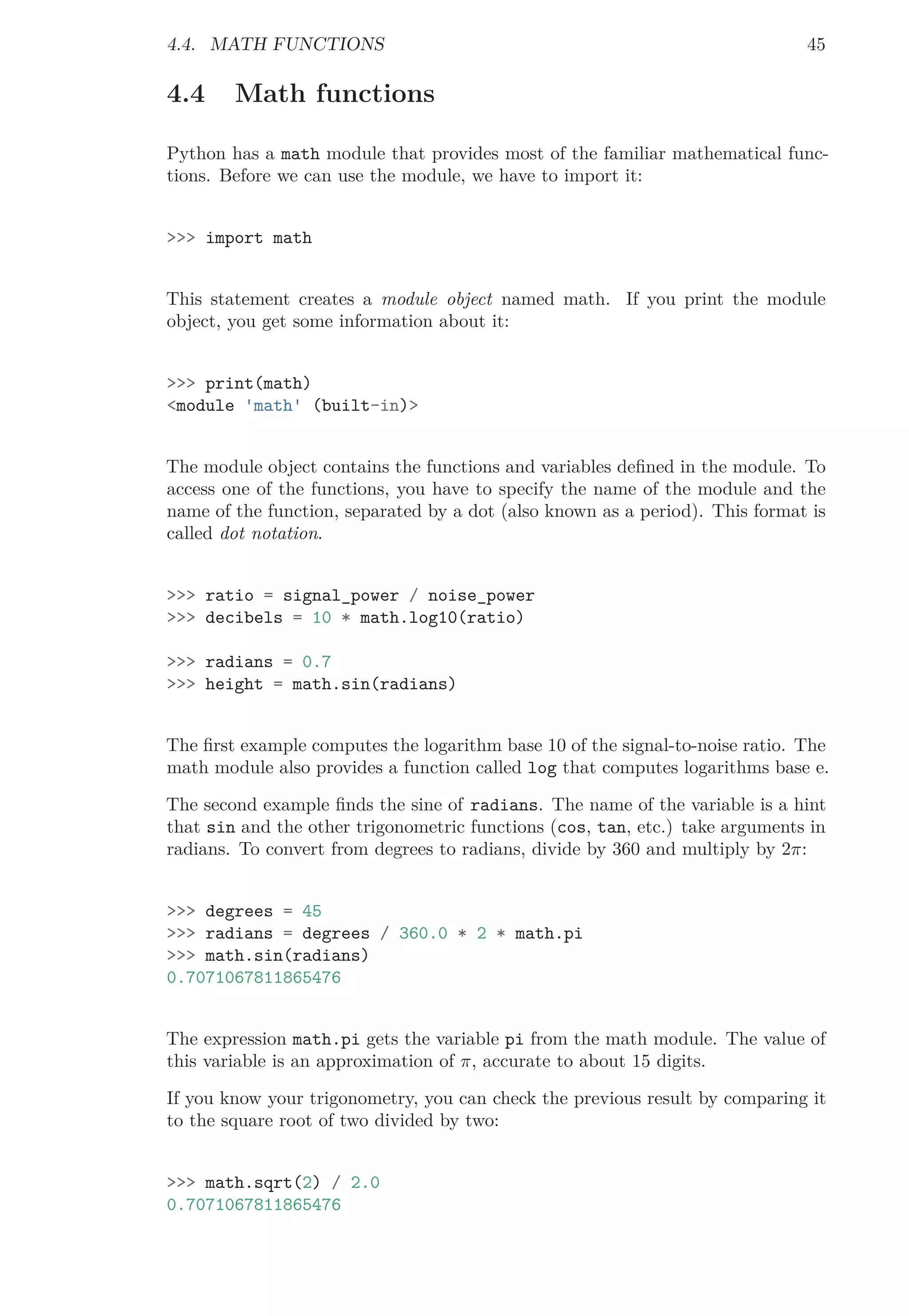 4.4. MATH FUNCTIONS 45
4.4 Math functions
Python has a math module that provides most of the familiar mathematical func-
tions. Before we can use the module, we have to import it:
>>> import math
This statement creates a module object named math. If you print the module
object, you get some information about it:
>>> print(math)
<module 'math' (built-in)>
The module object contains the functions and variables deﬁned in the module. To
access one of the functions, you have to specify the name of the module and the
name of the function, separated by a dot (also known as a period). This format is
called dot notation.
>>> ratio = signal_power / noise_power
>>> decibels = 10 * math.log10(ratio)
>>> radians = 0.7
>>> height = math.sin(radians)
The ﬁrst example computes the logarithm base 10 of the signal-to-noise ratio. The
math module also provides a function called log that computes logarithms base e.
The second example ﬁnds the sine of radians. The name of the variable is a hint
that sin and the other trigonometric functions (cos, tan, etc.) take arguments in
radians. To convert from degrees to radians, divide by 360 and multiply by 2π:
>>> degrees = 45
>>> radians = degrees / 360.0 * 2 * math.pi
>>> math.sin(radians)
0.7071067811865476
The expression math.pi gets the variable pi from the math module. The value of
this variable is an approximation of π, accurate to about 15 digits.
If you know your trigonometry, you can check the previous result by comparing it
to the square root of two divided by two:
>>> math.sqrt(2) / 2.0
0.7071067811865476
 