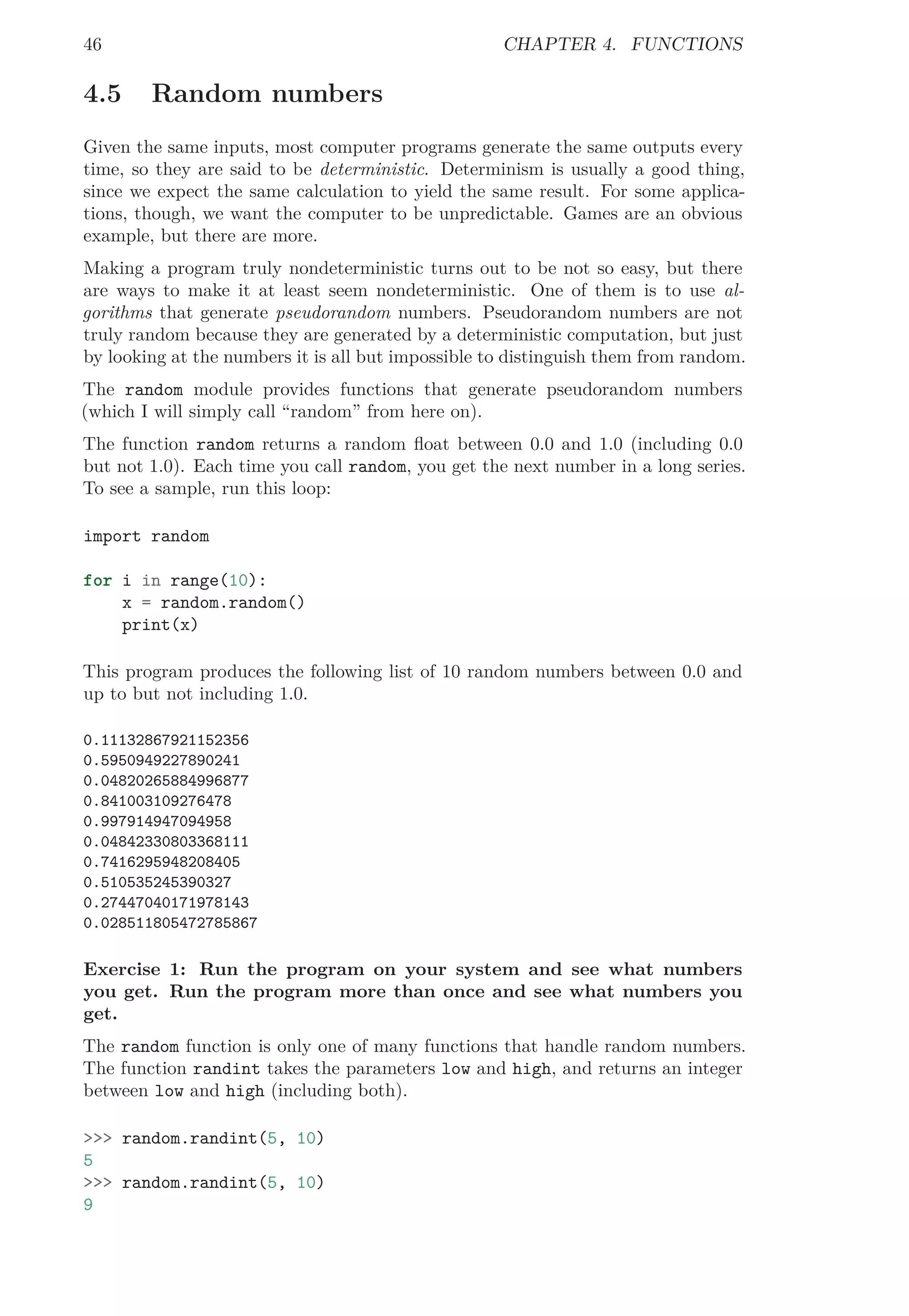 46 CHAPTER 4. FUNCTIONS
4.5 Random numbers
Given the same inputs, most computer programs generate the same outputs every
time, so they are said to be deterministic. Determinism is usually a good thing,
since we expect the same calculation to yield the same result. For some applica-
tions, though, we want the computer to be unpredictable. Games are an obvious
example, but there are more.
Making a program truly nondeterministic turns out to be not so easy, but there
are ways to make it at least seem nondeterministic. One of them is to use al-
gorithms that generate pseudorandom numbers. Pseudorandom numbers are not
truly random because they are generated by a deterministic computation, but just
by looking at the numbers it is all but impossible to distinguish them from random.
The random module provides functions that generate pseudorandom numbers
(which I will simply call “random” from here on).
The function random returns a random ﬂoat between 0.0 and 1.0 (including 0.0
but not 1.0). Each time you call random, you get the next number in a long series.
To see a sample, run this loop:
import random
for i in range(10):
x = random.random()
print(x)
This program produces the following list of 10 random numbers between 0.0 and
up to but not including 1.0.
0.11132867921152356
0.5950949227890241
0.04820265884996877
0.841003109276478
0.997914947094958
0.04842330803368111
0.7416295948208405
0.510535245390327
0.27447040171978143
0.028511805472785867
Exercise 1: Run the program on your system and see what numbers
you get. Run the program more than once and see what numbers you
get.
The random function is only one of many functions that handle random numbers.
The function randint takes the parameters low and high, and returns an integer
between low and high (including both).
>>> random.randint(5, 10)
5
>>> random.randint(5, 10)
9
 