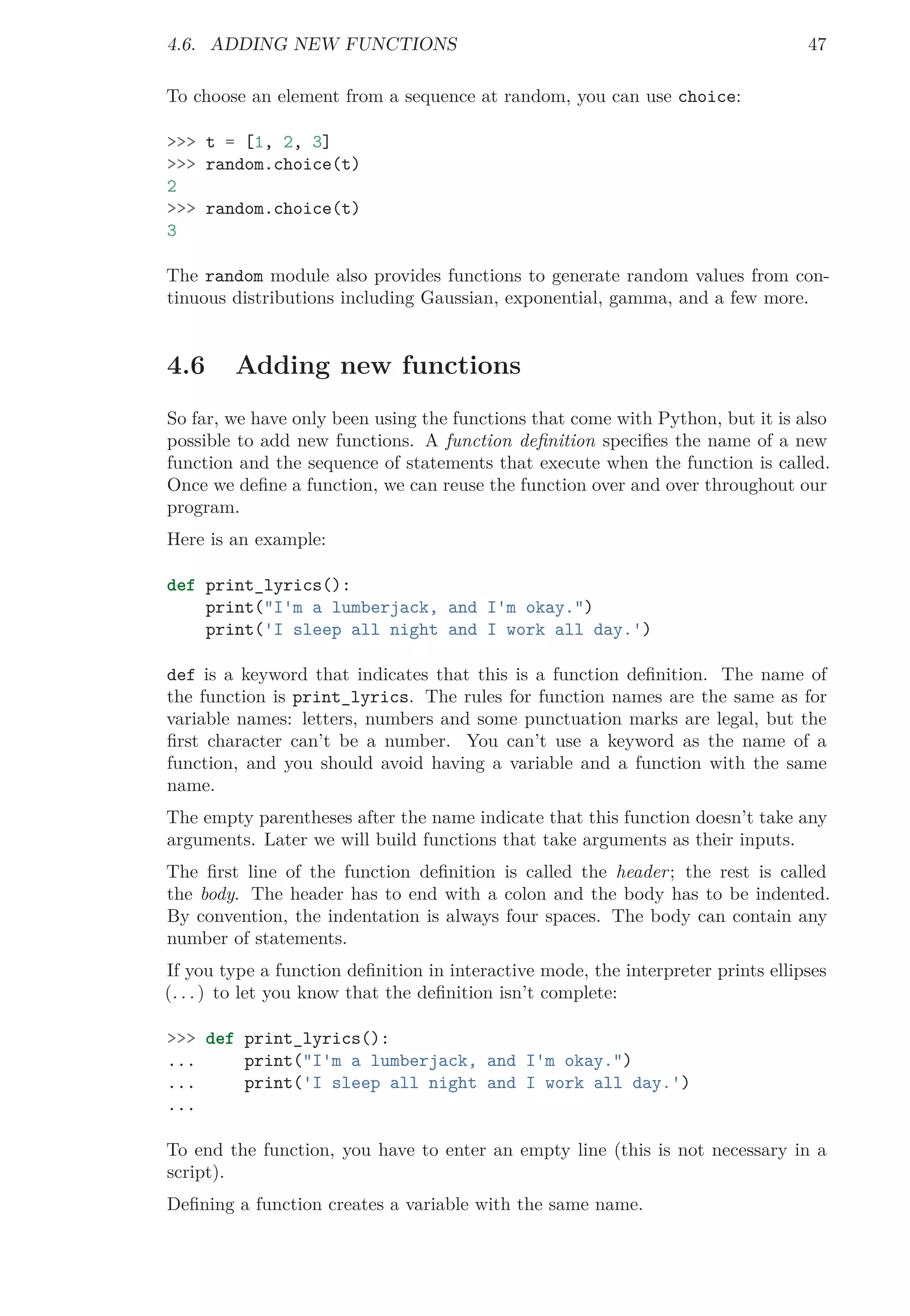 4.6. ADDING NEW FUNCTIONS 47
To choose an element from a sequence at random, you can use choice:
>>> t = [1, 2, 3]
>>> random.choice(t)
2
>>> random.choice(t)
3
The random module also provides functions to generate random values from con-
tinuous distributions including Gaussian, exponential, gamma, and a few more.
4.6 Adding new functions
So far, we have only been using the functions that come with Python, but it is also
possible to add new functions. A function deﬁnition speciﬁes the name of a new
function and the sequence of statements that execute when the function is called.
Once we deﬁne a function, we can reuse the function over and over throughout our
program.
Here is an example:
def print_lyrics():
print("I'm a lumberjack, and I'm okay.")
print('I sleep all night and I work all day.')
def is a keyword that indicates that this is a function deﬁnition. The name of
the function is print_lyrics. The rules for function names are the same as for
variable names: letters, numbers and some punctuation marks are legal, but the
ﬁrst character can’t be a number. You can’t use a keyword as the name of a
function, and you should avoid having a variable and a function with the same
name.
The empty parentheses after the name indicate that this function doesn’t take any
arguments. Later we will build functions that take arguments as their inputs.
The ﬁrst line of the function deﬁnition is called the header; the rest is called
the body. The header has to end with a colon and the body has to be indented.
By convention, the indentation is always four spaces. The body can contain any
number of statements.
If you type a function deﬁnition in interactive mode, the interpreter prints ellipses
(. . . ) to let you know that the deﬁnition isn’t complete:
>>> def print_lyrics():
... print("I'm a lumberjack, and I'm okay.")
... print('I sleep all night and I work all day.')
...
To end the function, you have to enter an empty line (this is not necessary in a
script).
Deﬁning a function creates a variable with the same name.
 