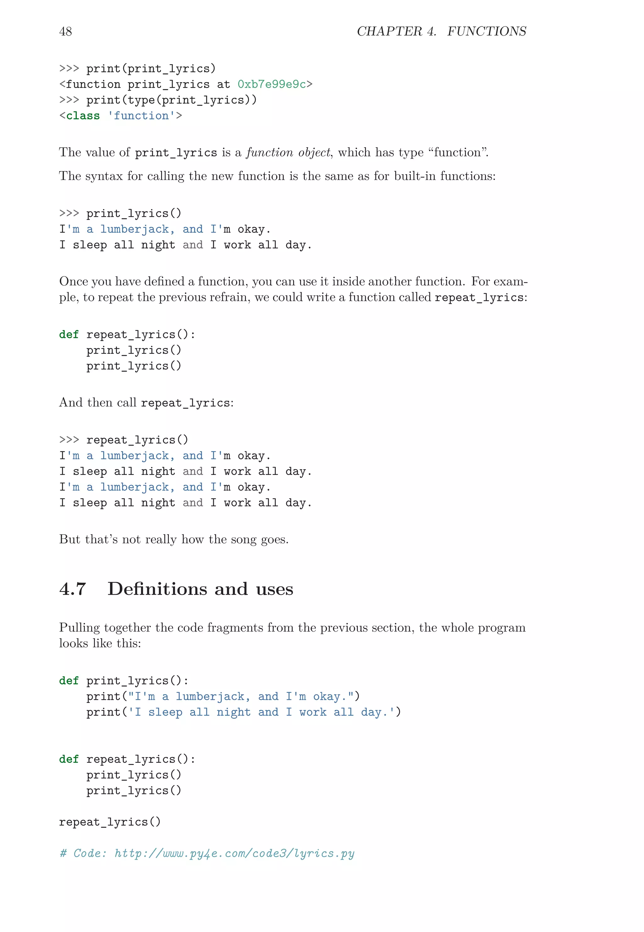 48 CHAPTER 4. FUNCTIONS
>>> print(print_lyrics)
<function print_lyrics at 0xb7e99e9c>
>>> print(type(print_lyrics))
<class 'function'>
The value of print_lyrics is a function object, which has type “function”.
The syntax for calling the new function is the same as for built-in functions:
>>> print_lyrics()
I'm a lumberjack, and I'm okay.
I sleep all night and I work all day.
Once you have deﬁned a function, you can use it inside another function. For exam-
ple, to repeat the previous refrain, we could write a function called repeat_lyrics:
def repeat_lyrics():
print_lyrics()
print_lyrics()
And then call repeat_lyrics:
>>> repeat_lyrics()
I'm a lumberjack, and I'm okay.
I sleep all night and I work all day.
I'm a lumberjack, and I'm okay.
I sleep all night and I work all day.
But that’s not really how the song goes.
4.7 Deﬁnitions and uses
Pulling together the code fragments from the previous section, the whole program
looks like this:
def print_lyrics():
print("I'm a lumberjack, and I'm okay.")
print('I sleep all night and I work all day.')
def repeat_lyrics():
print_lyrics()
print_lyrics()
repeat_lyrics()
# Code: http://www.py4e.com/code3/lyrics.py
 