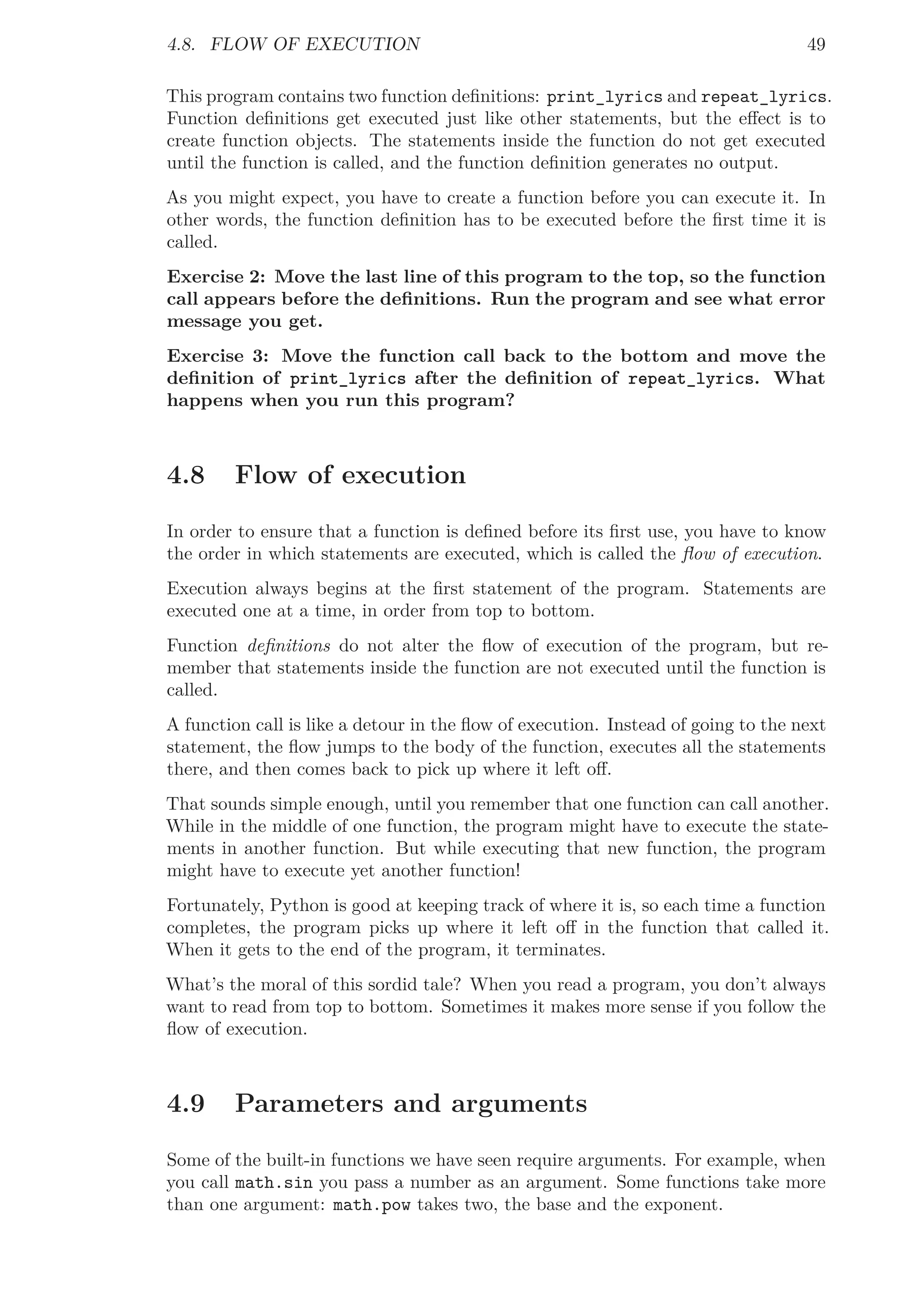 4.8. FLOW OF EXECUTION 49
This program contains two function deﬁnitions: print_lyrics and repeat_lyrics.
Function deﬁnitions get executed just like other statements, but the eﬀect is to
create function objects. The statements inside the function do not get executed
until the function is called, and the function deﬁnition generates no output.
As you might expect, you have to create a function before you can execute it. In
other words, the function deﬁnition has to be executed before the ﬁrst time it is
called.
Exercise 2: Move the last line of this program to the top, so the function
call appears before the deﬁnitions. Run the program and see what error
message you get.
Exercise 3: Move the function call back to the bottom and move the
deﬁnition of print_lyrics after the deﬁnition of repeat_lyrics. What
happens when you run this program?
4.8 Flow of execution
In order to ensure that a function is deﬁned before its ﬁrst use, you have to know
the order in which statements are executed, which is called the ﬂow of execution.
Execution always begins at the ﬁrst statement of the program. Statements are
executed one at a time, in order from top to bottom.
Function deﬁnitions do not alter the ﬂow of execution of the program, but re-
member that statements inside the function are not executed until the function is
called.
A function call is like a detour in the ﬂow of execution. Instead of going to the next
statement, the ﬂow jumps to the body of the function, executes all the statements
there, and then comes back to pick up where it left oﬀ.
That sounds simple enough, until you remember that one function can call another.
While in the middle of one function, the program might have to execute the state-
ments in another function. But while executing that new function, the program
might have to execute yet another function!
Fortunately, Python is good at keeping track of where it is, so each time a function
completes, the program picks up where it left oﬀ in the function that called it.
When it gets to the end of the program, it terminates.
What’s the moral of this sordid tale? When you read a program, you don’t always
want to read from top to bottom. Sometimes it makes more sense if you follow the
ﬂow of execution.
4.9 Parameters and arguments
Some of the built-in functions we have seen require arguments. For example, when
you call math.sin you pass a number as an argument. Some functions take more
than one argument: math.pow takes two, the base and the exponent.
 