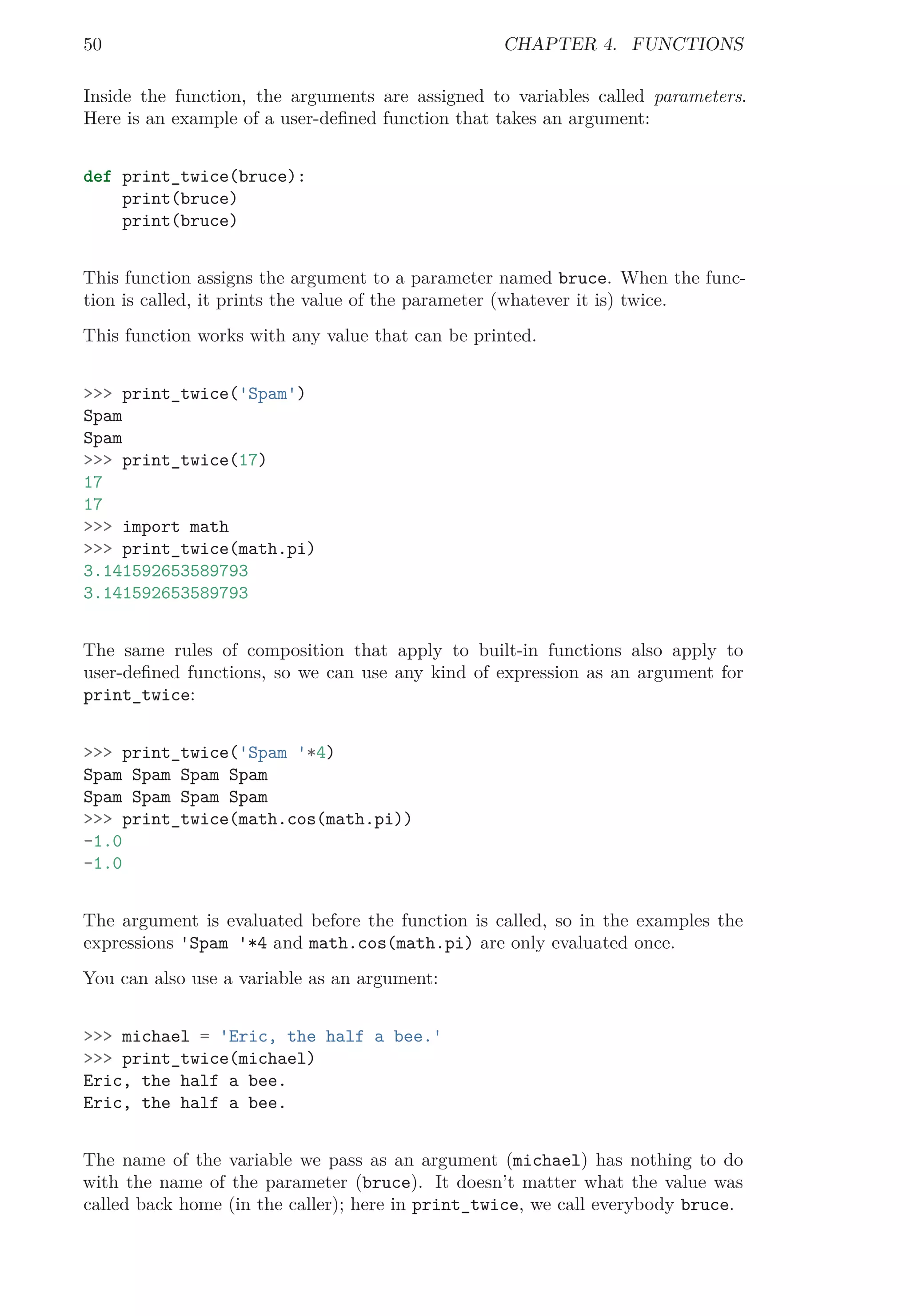 50 CHAPTER 4. FUNCTIONS
Inside the function, the arguments are assigned to variables called parameters.
Here is an example of a user-deﬁned function that takes an argument:
def print_twice(bruce):
print(bruce)
print(bruce)
This function assigns the argument to a parameter named bruce. When the func-
tion is called, it prints the value of the parameter (whatever it is) twice.
This function works with any value that can be printed.
>>> print_twice('Spam')
Spam
Spam
>>> print_twice(17)
17
17
>>> import math
>>> print_twice(math.pi)
3.141592653589793
3.141592653589793
The same rules of composition that apply to built-in functions also apply to
user-deﬁned functions, so we can use any kind of expression as an argument for
print_twice:
>>> print_twice('Spam '*4)
Spam Spam Spam Spam
Spam Spam Spam Spam
>>> print_twice(math.cos(math.pi))
-1.0
-1.0
The argument is evaluated before the function is called, so in the examples the
expressions 'Spam '*4 and math.cos(math.pi) are only evaluated once.
You can also use a variable as an argument:
>>> michael = 'Eric, the half a bee.'
>>> print_twice(michael)
Eric, the half a bee.
Eric, the half a bee.
The name of the variable we pass as an argument (michael) has nothing to do
with the name of the parameter (bruce). It doesn’t matter what the value was
called back home (in the caller); here in print_twice, we call everybody bruce.
 