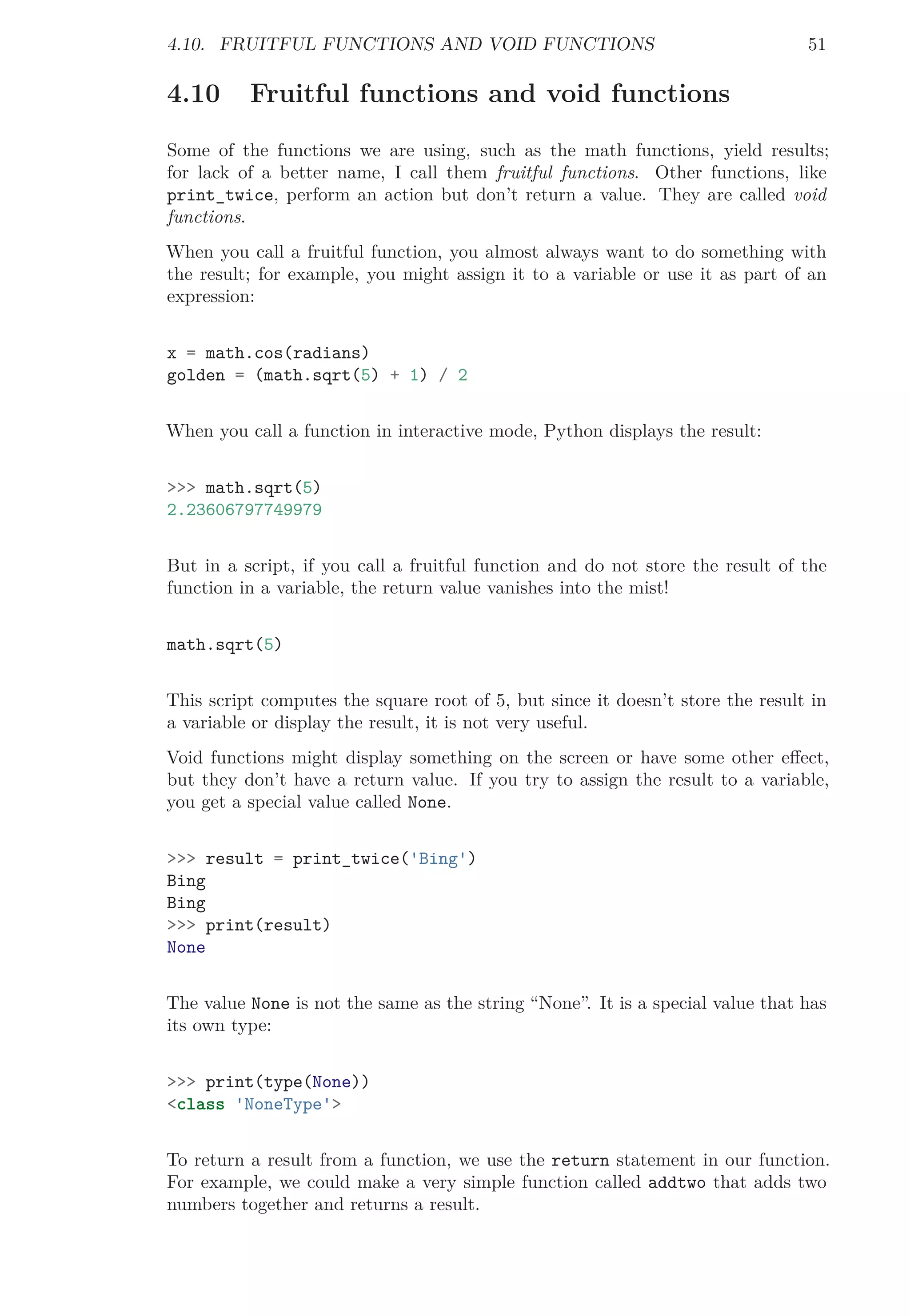 4.10. FRUITFUL FUNCTIONS AND VOID FUNCTIONS 51
4.10 Fruitful functions and void functions
Some of the functions we are using, such as the math functions, yield results;
for lack of a better name, I call them fruitful functions. Other functions, like
print_twice, perform an action but don’t return a value. They are called void
functions.
When you call a fruitful function, you almost always want to do something with
the result; for example, you might assign it to a variable or use it as part of an
expression:
x = math.cos(radians)
golden = (math.sqrt(5) + 1) / 2
When you call a function in interactive mode, Python displays the result:
>>> math.sqrt(5)
2.23606797749979
But in a script, if you call a fruitful function and do not store the result of the
function in a variable, the return value vanishes into the mist!
math.sqrt(5)
This script computes the square root of 5, but since it doesn’t store the result in
a variable or display the result, it is not very useful.
Void functions might display something on the screen or have some other eﬀect,
but they don’t have a return value. If you try to assign the result to a variable,
you get a special value called None.
>>> result = print_twice('Bing')
Bing
Bing
>>> print(result)
None
The value None is not the same as the string “None”. It is a special value that has
its own type:
>>> print(type(None))
<class 'NoneType'>
To return a result from a function, we use the return statement in our function.
For example, we could make a very simple function called addtwo that adds two
numbers together and returns a result.
 