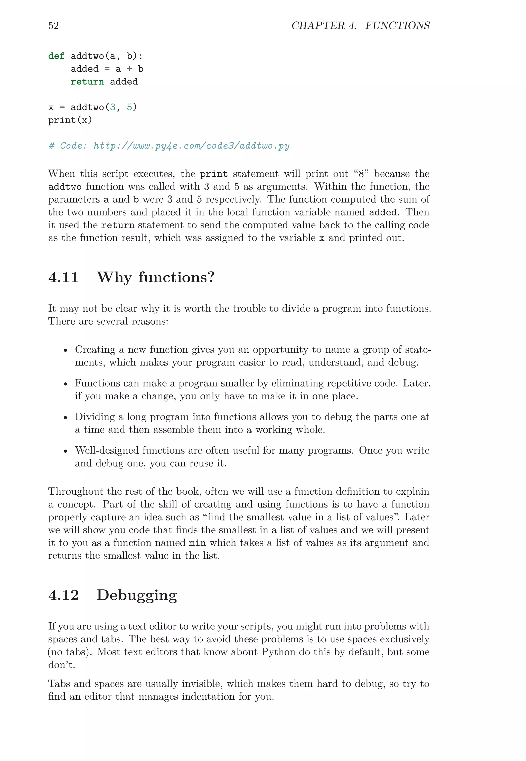 52 CHAPTER 4. FUNCTIONS
def addtwo(a, b):
added = a + b
return added
x = addtwo(3, 5)
print(x)
# Code: http://www.py4e.com/code3/addtwo.py
When this script executes, the print statement will print out “8” because the
addtwo function was called with 3 and 5 as arguments. Within the function, the
parameters a and b were 3 and 5 respectively. The function computed the sum of
the two numbers and placed it in the local function variable named added. Then
it used the return statement to send the computed value back to the calling code
as the function result, which was assigned to the variable x and printed out.
4.11 Why functions?
It may not be clear why it is worth the trouble to divide a program into functions.
There are several reasons:
• Creating a new function gives you an opportunity to name a group of state-
ments, which makes your program easier to read, understand, and debug.
• Functions can make a program smaller by eliminating repetitive code. Later,
if you make a change, you only have to make it in one place.
• Dividing a long program into functions allows you to debug the parts one at
a time and then assemble them into a working whole.
• Well-designed functions are often useful for many programs. Once you write
and debug one, you can reuse it.
Throughout the rest of the book, often we will use a function deﬁnition to explain
a concept. Part of the skill of creating and using functions is to have a function
properly capture an idea such as “ﬁnd the smallest value in a list of values”. Later
we will show you code that ﬁnds the smallest in a list of values and we will present
it to you as a function named min which takes a list of values as its argument and
returns the smallest value in the list.
4.12 Debugging
If you are using a text editor to write your scripts, you might run into problems with
spaces and tabs. The best way to avoid these problems is to use spaces exclusively
(no tabs). Most text editors that know about Python do this by default, but some
don’t.
Tabs and spaces are usually invisible, which makes them hard to debug, so try to
ﬁnd an editor that manages indentation for you.
 