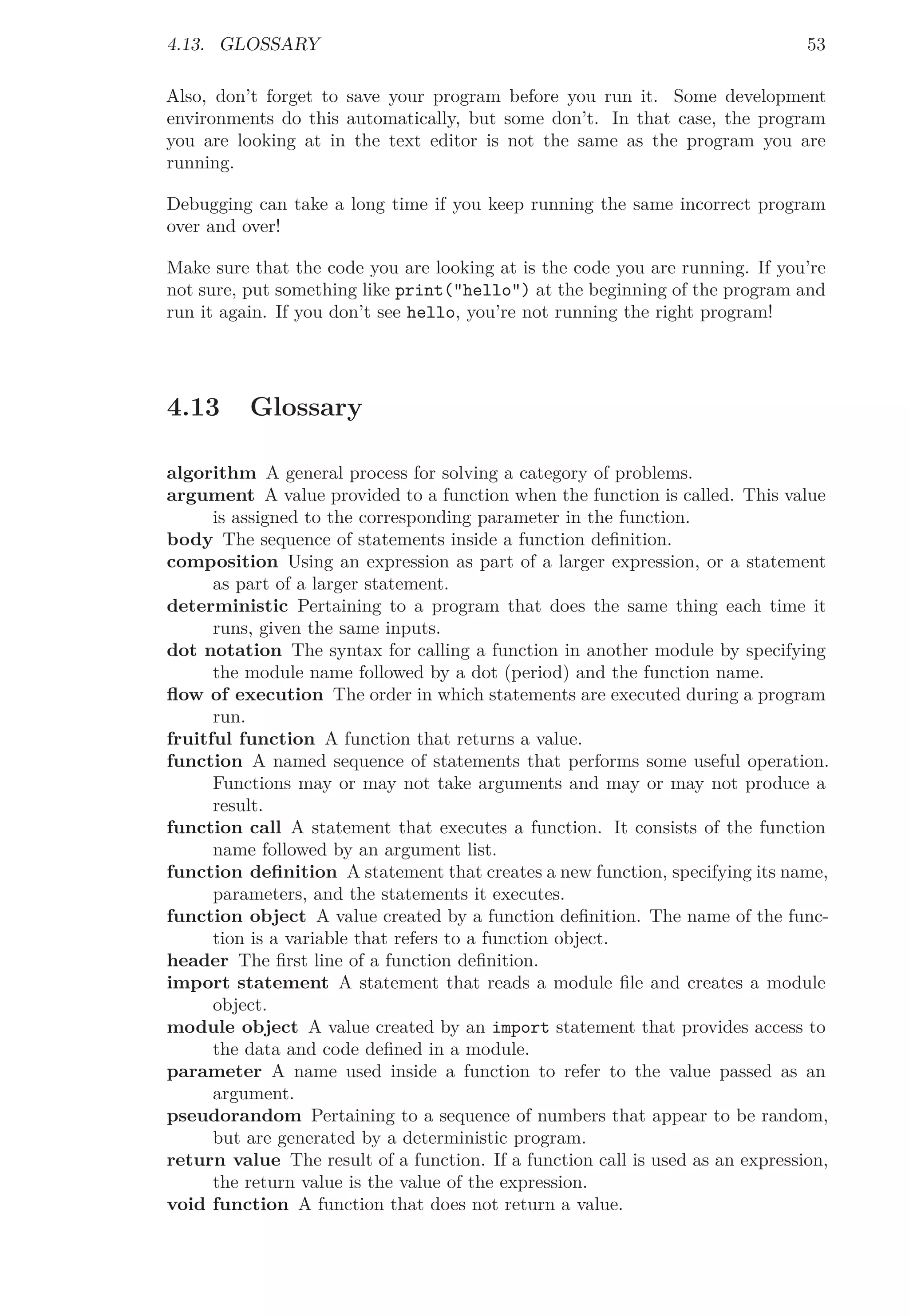 4.13. GLOSSARY 53
Also, don’t forget to save your program before you run it. Some development
environments do this automatically, but some don’t. In that case, the program
you are looking at in the text editor is not the same as the program you are
running.
Debugging can take a long time if you keep running the same incorrect program
over and over!
Make sure that the code you are looking at is the code you are running. If you’re
not sure, put something like print("hello") at the beginning of the program and
run it again. If you don’t see hello, you’re not running the right program!
4.13 Glossary
algorithm A general process for solving a category of problems.
argument A value provided to a function when the function is called. This value
is assigned to the corresponding parameter in the function.
body The sequence of statements inside a function deﬁnition.
composition Using an expression as part of a larger expression, or a statement
as part of a larger statement.
deterministic Pertaining to a program that does the same thing each time it
runs, given the same inputs.
dot notation The syntax for calling a function in another module by specifying
the module name followed by a dot (period) and the function name.
ﬂow of execution The order in which statements are executed during a program
run.
fruitful function A function that returns a value.
function A named sequence of statements that performs some useful operation.
Functions may or may not take arguments and may or may not produce a
result.
function call A statement that executes a function. It consists of the function
name followed by an argument list.
function deﬁnition A statement that creates a new function, specifying its name,
parameters, and the statements it executes.
function object A value created by a function deﬁnition. The name of the func-
tion is a variable that refers to a function object.
header The ﬁrst line of a function deﬁnition.
import statement A statement that reads a module ﬁle and creates a module
object.
module object A value created by an import statement that provides access to
the data and code deﬁned in a module.
parameter A name used inside a function to refer to the value passed as an
argument.
pseudorandom Pertaining to a sequence of numbers that appear to be random,
but are generated by a deterministic program.
return value The result of a function. If a function call is used as an expression,
the return value is the value of the expression.
void function A function that does not return a value.
 