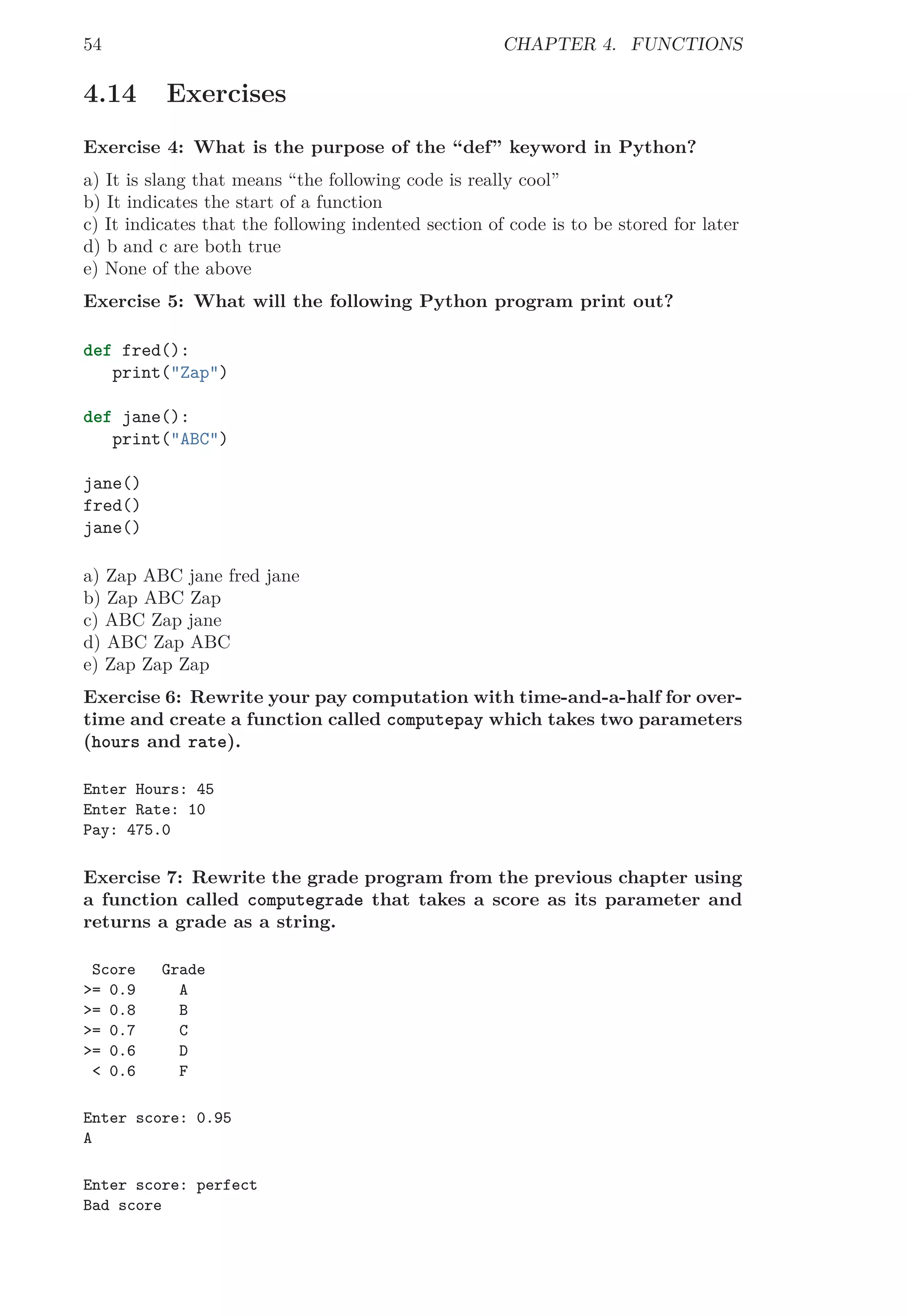 54 CHAPTER 4. FUNCTIONS
4.14 Exercises
Exercise 4: What is the purpose of the “def” keyword in Python?
a) It is slang that means “the following code is really cool”
b) It indicates the start of a function
c) It indicates that the following indented section of code is to be stored for later
d) b and c are both true
e) None of the above
Exercise 5: What will the following Python program print out?
def fred():
print("Zap")
def jane():
print("ABC")
jane()
fred()
jane()
a) Zap ABC jane fred jane
b) Zap ABC Zap
c) ABC Zap jane
d) ABC Zap ABC
e) Zap Zap Zap
Exercise 6: Rewrite your pay computation with time-and-a-half for over-
time and create a function called computepay which takes two parameters
(hours and rate).
Enter Hours: 45
Enter Rate: 10
Pay: 475.0
Exercise 7: Rewrite the grade program from the previous chapter using
a function called computegrade that takes a score as its parameter and
returns a grade as a string.
Score Grade
>= 0.9 A
>= 0.8 B
>= 0.7 C
>= 0.6 D
< 0.6 F
Enter score: 0.95
A
Enter score: perfect
Bad score
 