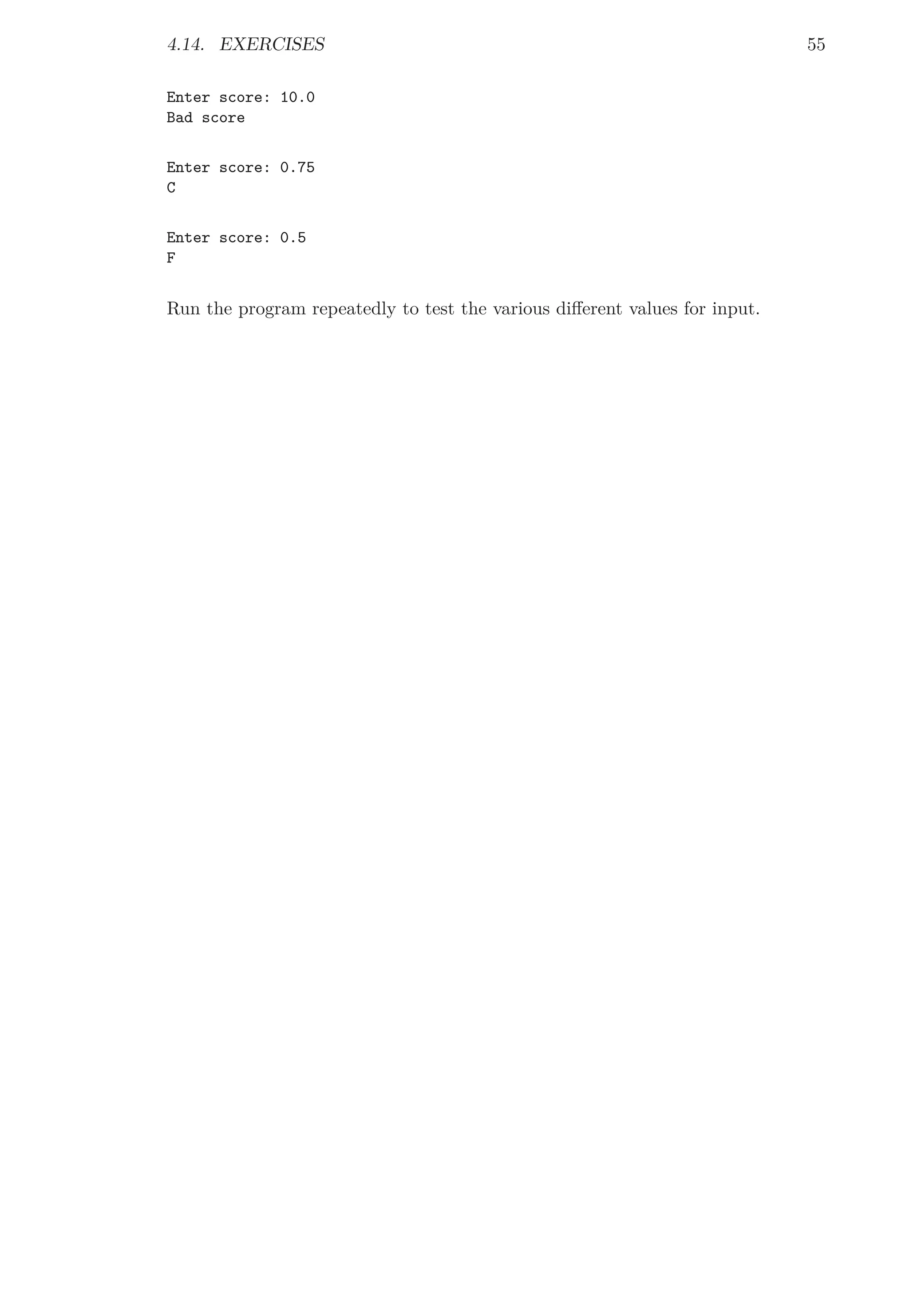 4.14. EXERCISES 55
Enter score: 10.0
Bad score
Enter score: 0.75
C
Enter score: 0.5
F
Run the program repeatedly to test the various diﬀerent values for input.
 