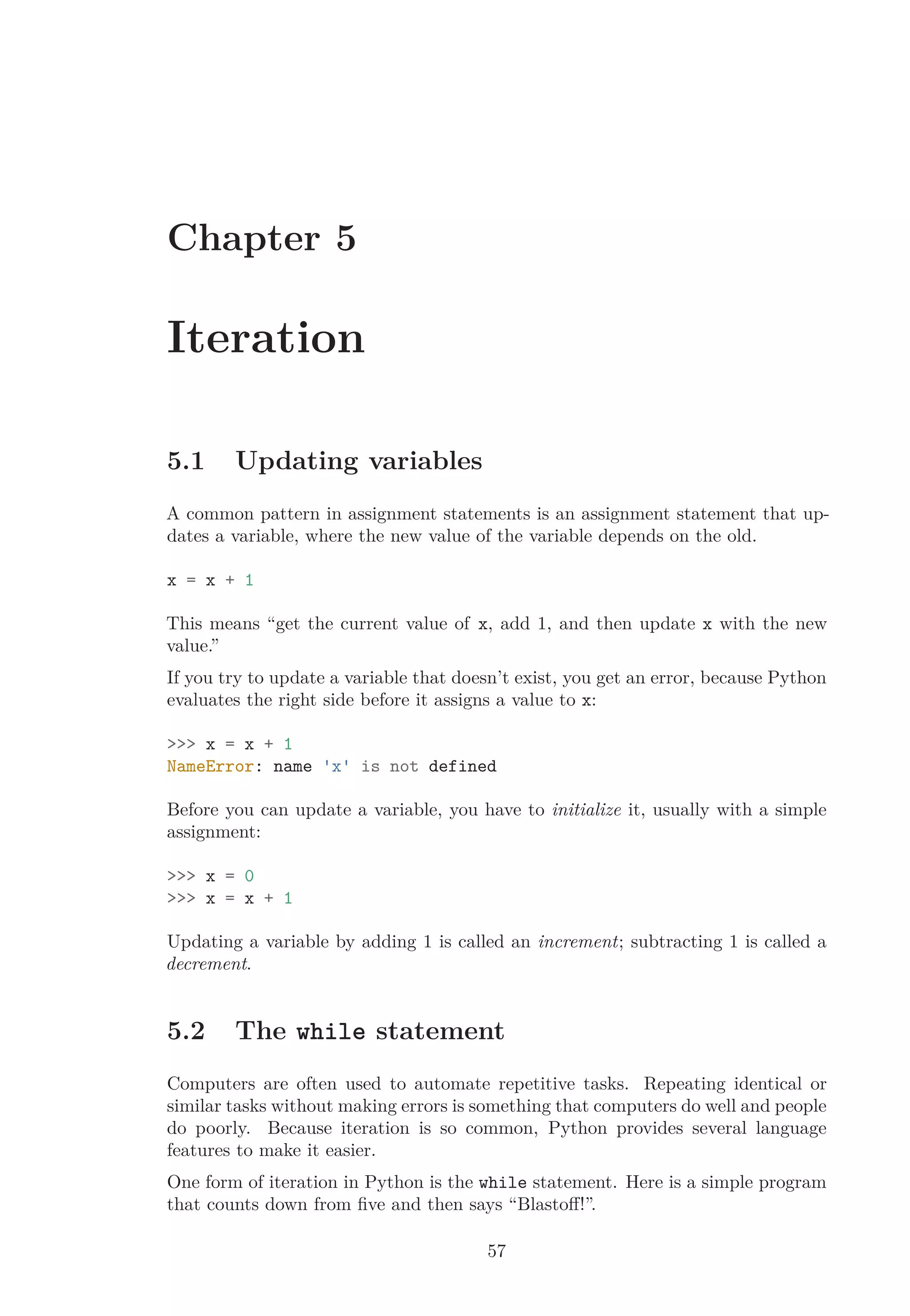 Chapter 5
Iteration
5.1 Updating variables
A common pattern in assignment statements is an assignment statement that up-
dates a variable, where the new value of the variable depends on the old.
x = x + 1
This means “get the current value of x, add 1, and then update x with the new
value.”
If you try to update a variable that doesn’t exist, you get an error, because Python
evaluates the right side before it assigns a value to x:
>>> x = x + 1
NameError: name 'x' is not defined
Before you can update a variable, you have to initialize it, usually with a simple
assignment:
>>> x = 0
>>> x = x + 1
Updating a variable by adding 1 is called an increment; subtracting 1 is called a
decrement.
5.2 The while statement
Computers are often used to automate repetitive tasks. Repeating identical or
similar tasks without making errors is something that computers do well and people
do poorly. Because iteration is so common, Python provides several language
features to make it easier.
One form of iteration in Python is the while statement. Here is a simple program
that counts down from ﬁve and then says “Blastoﬀ!”.
57
 