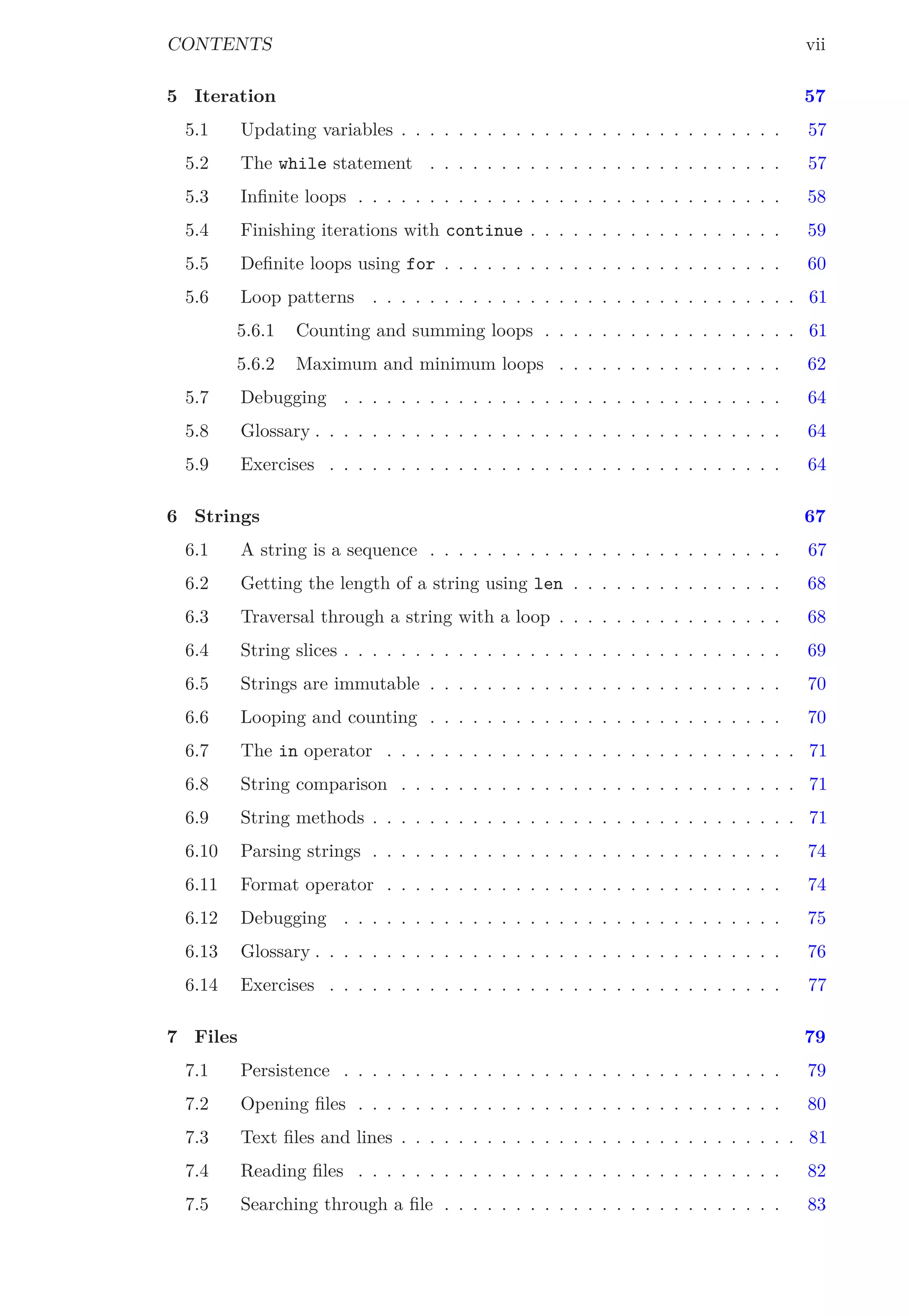 CONTENTS vii
5 Iteration 57
5.1 Updating variables . . . . . . . . . . . . . . . . . . . . . . . . . . . 57
5.2 The while statement . . . . . . . . . . . . . . . . . . . . . . . . . 57
5.3 Inﬁnite loops . . . . . . . . . . . . . . . . . . . . . . . . . . . . . . 58
5.4 Finishing iterations with continue . . . . . . . . . . . . . . . . . . 59
5.5 Deﬁnite loops using for . . . . . . . . . . . . . . . . . . . . . . . . 60
5.6 Loop patterns . . . . . . . . . . . . . . . . . . . . . . . . . . . . . . 61
5.6.1 Counting and summing loops . . . . . . . . . . . . . . . . . . 61
5.6.2 Maximum and minimum loops . . . . . . . . . . . . . . . . 62
5.7 Debugging . . . . . . . . . . . . . . . . . . . . . . . . . . . . . . . 64
5.8 Glossary . . . . . . . . . . . . . . . . . . . . . . . . . . . . . . . . . 64
5.9 Exercises . . . . . . . . . . . . . . . . . . . . . . . . . . . . . . . . 64
6 Strings 67
6.1 A string is a sequence . . . . . . . . . . . . . . . . . . . . . . . . . 67
6.2 Getting the length of a string using len . . . . . . . . . . . . . . . 68
6.3 Traversal through a string with a loop . . . . . . . . . . . . . . . . 68
6.4 String slices . . . . . . . . . . . . . . . . . . . . . . . . . . . . . . . 69
6.5 Strings are immutable . . . . . . . . . . . . . . . . . . . . . . . . . 70
6.6 Looping and counting . . . . . . . . . . . . . . . . . . . . . . . . . 70
6.7 The in operator . . . . . . . . . . . . . . . . . . . . . . . . . . . . . 71
6.8 String comparison . . . . . . . . . . . . . . . . . . . . . . . . . . . . 71
6.9 String methods . . . . . . . . . . . . . . . . . . . . . . . . . . . . . . 71
6.10 Parsing strings . . . . . . . . . . . . . . . . . . . . . . . . . . . . . 74
6.11 Format operator . . . . . . . . . . . . . . . . . . . . . . . . . . . . 74
6.12 Debugging . . . . . . . . . . . . . . . . . . . . . . . . . . . . . . . 75
6.13 Glossary . . . . . . . . . . . . . . . . . . . . . . . . . . . . . . . . . 76
6.14 Exercises . . . . . . . . . . . . . . . . . . . . . . . . . . . . . . . . 77
7 Files 79
7.1 Persistence . . . . . . . . . . . . . . . . . . . . . . . . . . . . . . . 79
7.2 Opening ﬁles . . . . . . . . . . . . . . . . . . . . . . . . . . . . . . 80
7.3 Text ﬁles and lines . . . . . . . . . . . . . . . . . . . . . . . . . . . . 81
7.4 Reading ﬁles . . . . . . . . . . . . . . . . . . . . . . . . . . . . . . 82
7.5 Searching through a ﬁle . . . . . . . . . . . . . . . . . . . . . . . . 83
 