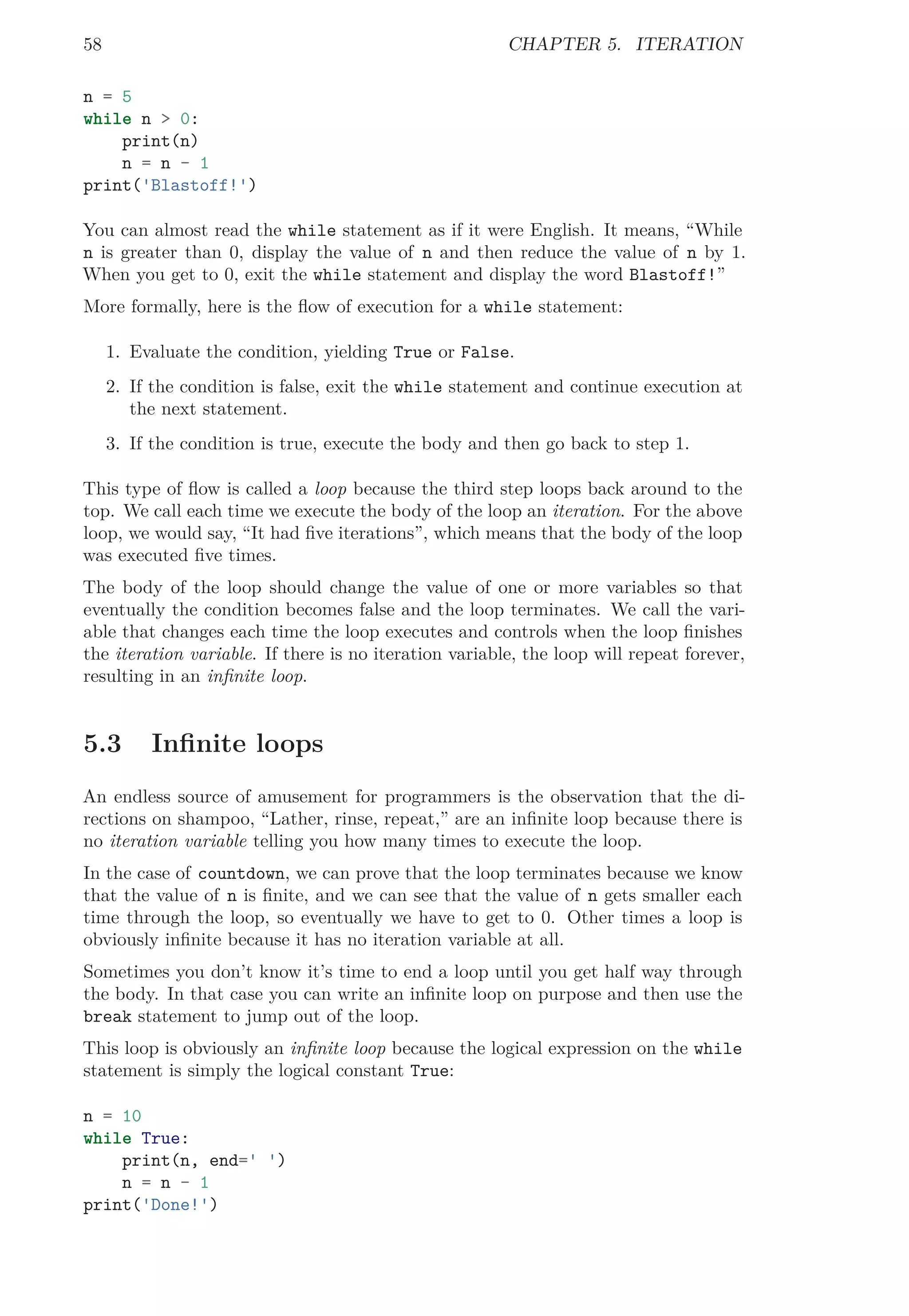 58 CHAPTER 5. ITERATION
n = 5
while n > 0:
print(n)
n = n - 1
print('Blastoff!')
You can almost read the while statement as if it were English. It means, “While
n is greater than 0, display the value of n and then reduce the value of n by 1.
When you get to 0, exit the while statement and display the word Blastoff!”
More formally, here is the ﬂow of execution for a while statement:
1. Evaluate the condition, yielding True or False.
2. If the condition is false, exit the while statement and continue execution at
the next statement.
3. If the condition is true, execute the body and then go back to step 1.
This type of ﬂow is called a loop because the third step loops back around to the
top. We call each time we execute the body of the loop an iteration. For the above
loop, we would say, “It had ﬁve iterations”, which means that the body of the loop
was executed ﬁve times.
The body of the loop should change the value of one or more variables so that
eventually the condition becomes false and the loop terminates. We call the vari-
able that changes each time the loop executes and controls when the loop ﬁnishes
the iteration variable. If there is no iteration variable, the loop will repeat forever,
resulting in an inﬁnite loop.
5.3 Inﬁnite loops
An endless source of amusement for programmers is the observation that the di-
rections on shampoo, “Lather, rinse, repeat,” are an inﬁnite loop because there is
no iteration variable telling you how many times to execute the loop.
In the case of countdown, we can prove that the loop terminates because we know
that the value of n is ﬁnite, and we can see that the value of n gets smaller each
time through the loop, so eventually we have to get to 0. Other times a loop is
obviously inﬁnite because it has no iteration variable at all.
Sometimes you don’t know it’s time to end a loop until you get half way through
the body. In that case you can write an inﬁnite loop on purpose and then use the
break statement to jump out of the loop.
This loop is obviously an inﬁnite loop because the logical expression on the while
statement is simply the logical constant True:
n = 10
while True:
print(n, end=' ')
n = n - 1
print('Done!')
 