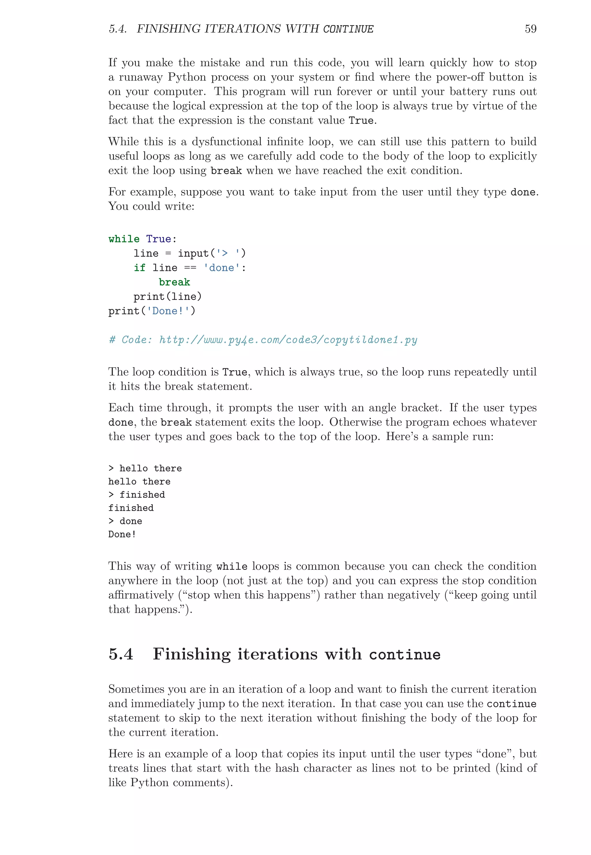 5.4. FINISHING ITERATIONS WITH CONTINUE 59
If you make the mistake and run this code, you will learn quickly how to stop
a runaway Python process on your system or ﬁnd where the power-oﬀ button is
on your computer. This program will run forever or until your battery runs out
because the logical expression at the top of the loop is always true by virtue of the
fact that the expression is the constant value True.
While this is a dysfunctional inﬁnite loop, we can still use this pattern to build
useful loops as long as we carefully add code to the body of the loop to explicitly
exit the loop using break when we have reached the exit condition.
For example, suppose you want to take input from the user until they type done.
You could write:
while True:
line = input('> ')
if line == 'done':
break
print(line)
print('Done!')
# Code: http://www.py4e.com/code3/copytildone1.py
The loop condition is True, which is always true, so the loop runs repeatedly until
it hits the break statement.
Each time through, it prompts the user with an angle bracket. If the user types
done, the break statement exits the loop. Otherwise the program echoes whatever
the user types and goes back to the top of the loop. Here’s a sample run:
> hello there
hello there
> finished
finished
> done
Done!
This way of writing while loops is common because you can check the condition
anywhere in the loop (not just at the top) and you can express the stop condition
aﬃrmatively (“stop when this happens”) rather than negatively (“keep going until
that happens.”).
5.4 Finishing iterations with continue
Sometimes you are in an iteration of a loop and want to ﬁnish the current iteration
and immediately jump to the next iteration. In that case you can use the continue
statement to skip to the next iteration without ﬁnishing the body of the loop for
the current iteration.
Here is an example of a loop that copies its input until the user types “done”, but
treats lines that start with the hash character as lines not to be printed (kind of
like Python comments).
 