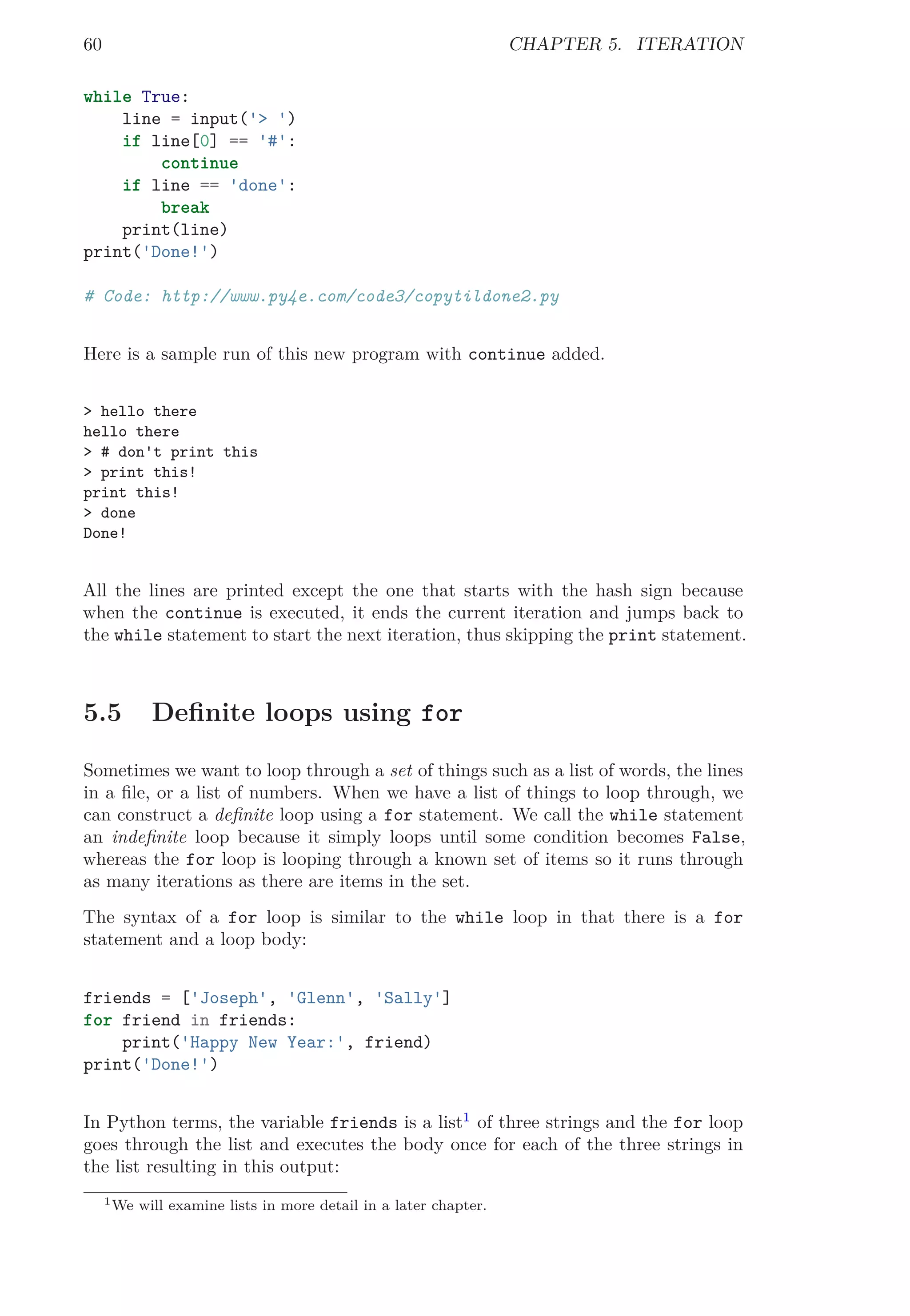 60 CHAPTER 5. ITERATION
while True:
line = input('> ')
if line[0] == '#':
continue
if line == 'done':
break
print(line)
print('Done!')
# Code: http://www.py4e.com/code3/copytildone2.py
Here is a sample run of this new program with continue added.
> hello there
hello there
> # don't print this
> print this!
print this!
> done
Done!
All the lines are printed except the one that starts with the hash sign because
when the continue is executed, it ends the current iteration and jumps back to
the while statement to start the next iteration, thus skipping the print statement.
5.5 Deﬁnite loops using for
Sometimes we want to loop through a set of things such as a list of words, the lines
in a ﬁle, or a list of numbers. When we have a list of things to loop through, we
can construct a deﬁnite loop using a for statement. We call the while statement
an indeﬁnite loop because it simply loops until some condition becomes False,
whereas the for loop is looping through a known set of items so it runs through
as many iterations as there are items in the set.
The syntax of a for loop is similar to the while loop in that there is a for
statement and a loop body:
friends = ['Joseph', 'Glenn', 'Sally']
for friend in friends:
print('Happy New Year:', friend)
print('Done!')
In Python terms, the variable friends is a list1
of three strings and the for loop
goes through the list and executes the body once for each of the three strings in
the list resulting in this output:
1We will examine lists in more detail in a later chapter.
 
