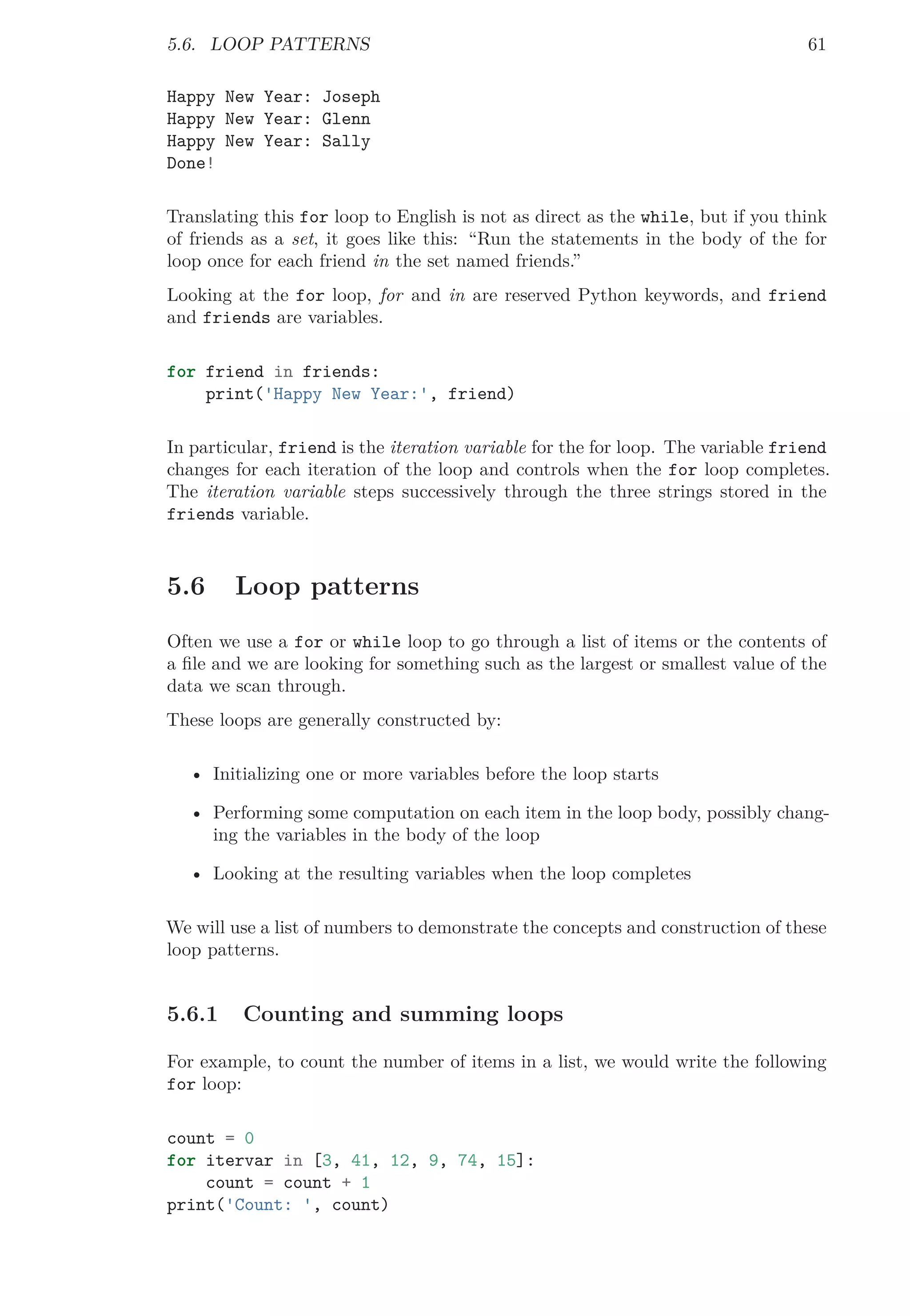 5.6. LOOP PATTERNS 61
Happy New Year: Joseph
Happy New Year: Glenn
Happy New Year: Sally
Done!
Translating this for loop to English is not as direct as the while, but if you think
of friends as a set, it goes like this: “Run the statements in the body of the for
loop once for each friend in the set named friends.”
Looking at the for loop, for and in are reserved Python keywords, and friend
and friends are variables.
for friend in friends:
print('Happy New Year:', friend)
In particular, friend is the iteration variable for the for loop. The variable friend
changes for each iteration of the loop and controls when the for loop completes.
The iteration variable steps successively through the three strings stored in the
friends variable.
5.6 Loop patterns
Often we use a for or while loop to go through a list of items or the contents of
a ﬁle and we are looking for something such as the largest or smallest value of the
data we scan through.
These loops are generally constructed by:
• Initializing one or more variables before the loop starts
• Performing some computation on each item in the loop body, possibly chang-
ing the variables in the body of the loop
• Looking at the resulting variables when the loop completes
We will use a list of numbers to demonstrate the concepts and construction of these
loop patterns.
5.6.1 Counting and summing loops
For example, to count the number of items in a list, we would write the following
for loop:
count = 0
for itervar in [3, 41, 12, 9, 74, 15]:
count = count + 1
print('Count: ', count)
 