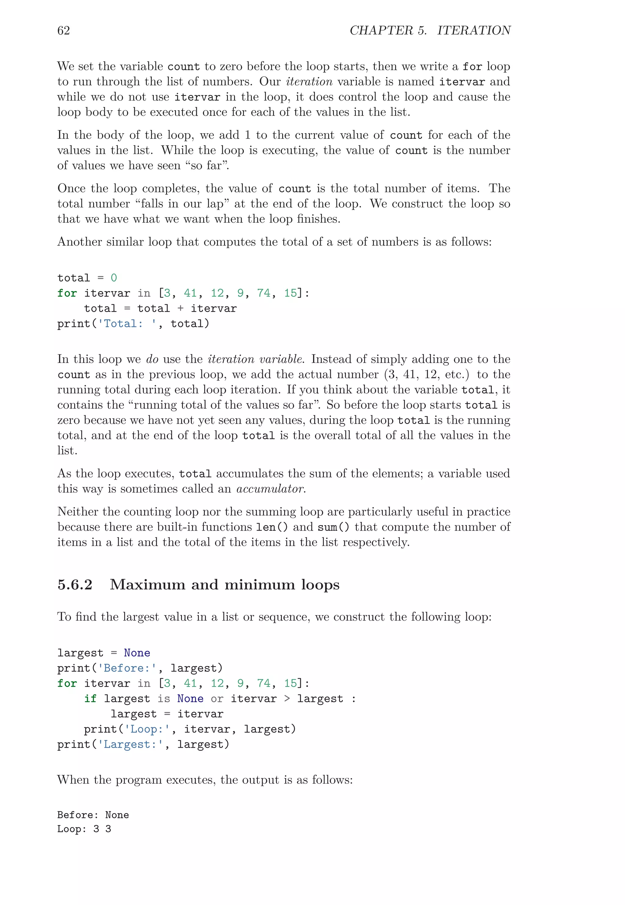 62 CHAPTER 5. ITERATION
We set the variable count to zero before the loop starts, then we write a for loop
to run through the list of numbers. Our iteration variable is named itervar and
while we do not use itervar in the loop, it does control the loop and cause the
loop body to be executed once for each of the values in the list.
In the body of the loop, we add 1 to the current value of count for each of the
values in the list. While the loop is executing, the value of count is the number
of values we have seen “so far”.
Once the loop completes, the value of count is the total number of items. The
total number “falls in our lap” at the end of the loop. We construct the loop so
that we have what we want when the loop ﬁnishes.
Another similar loop that computes the total of a set of numbers is as follows:
total = 0
for itervar in [3, 41, 12, 9, 74, 15]:
total = total + itervar
print('Total: ', total)
In this loop we do use the iteration variable. Instead of simply adding one to the
count as in the previous loop, we add the actual number (3, 41, 12, etc.) to the
running total during each loop iteration. If you think about the variable total, it
contains the “running total of the values so far”. So before the loop starts total is
zero because we have not yet seen any values, during the loop total is the running
total, and at the end of the loop total is the overall total of all the values in the
list.
As the loop executes, total accumulates the sum of the elements; a variable used
this way is sometimes called an accumulator.
Neither the counting loop nor the summing loop are particularly useful in practice
because there are built-in functions len() and sum() that compute the number of
items in a list and the total of the items in the list respectively.
5.6.2 Maximum and minimum loops
To ﬁnd the largest value in a list or sequence, we construct the following loop:
largest = None
print('Before:', largest)
for itervar in [3, 41, 12, 9, 74, 15]:
if largest is None or itervar > largest :
largest = itervar
print('Loop:', itervar, largest)
print('Largest:', largest)
When the program executes, the output is as follows:
Before: None
Loop: 3 3
 