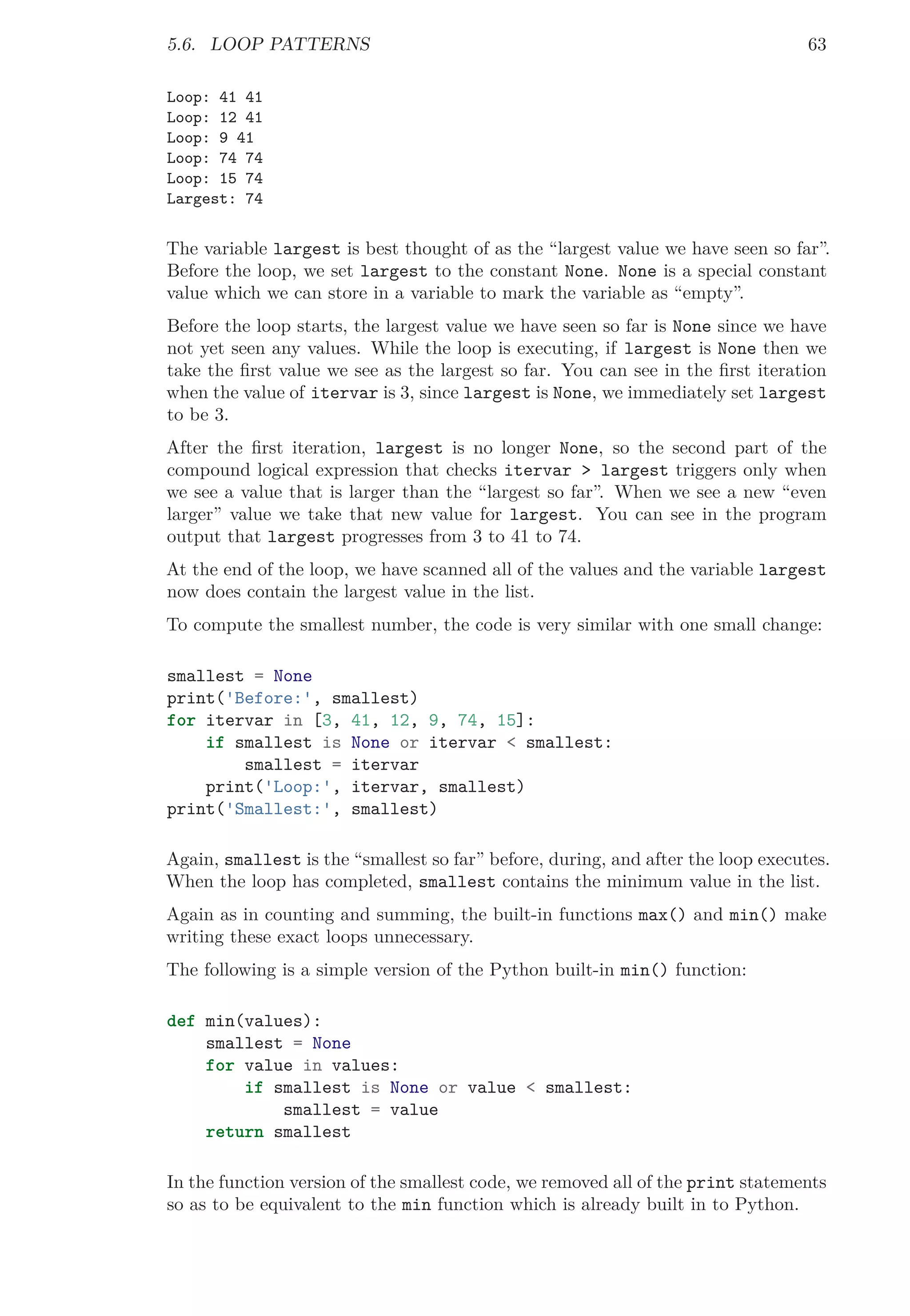 5.6. LOOP PATTERNS 63
Loop: 41 41
Loop: 12 41
Loop: 9 41
Loop: 74 74
Loop: 15 74
Largest: 74
The variable largest is best thought of as the “largest value we have seen so far”.
Before the loop, we set largest to the constant None. None is a special constant
value which we can store in a variable to mark the variable as “empty”.
Before the loop starts, the largest value we have seen so far is None since we have
not yet seen any values. While the loop is executing, if largest is None then we
take the ﬁrst value we see as the largest so far. You can see in the ﬁrst iteration
when the value of itervar is 3, since largest is None, we immediately set largest
to be 3.
After the ﬁrst iteration, largest is no longer None, so the second part of the
compound logical expression that checks itervar > largest triggers only when
we see a value that is larger than the “largest so far”. When we see a new “even
larger” value we take that new value for largest. You can see in the program
output that largest progresses from 3 to 41 to 74.
At the end of the loop, we have scanned all of the values and the variable largest
now does contain the largest value in the list.
To compute the smallest number, the code is very similar with one small change:
smallest = None
print('Before:', smallest)
for itervar in [3, 41, 12, 9, 74, 15]:
if smallest is None or itervar < smallest:
smallest = itervar
print('Loop:', itervar, smallest)
print('Smallest:', smallest)
Again, smallest is the “smallest so far” before, during, and after the loop executes.
When the loop has completed, smallest contains the minimum value in the list.
Again as in counting and summing, the built-in functions max() and min() make
writing these exact loops unnecessary.
The following is a simple version of the Python built-in min() function:
def min(values):
smallest = None
for value in values:
if smallest is None or value < smallest:
smallest = value
return smallest
In the function version of the smallest code, we removed all of the print statements
so as to be equivalent to the min function which is already built in to Python.
 