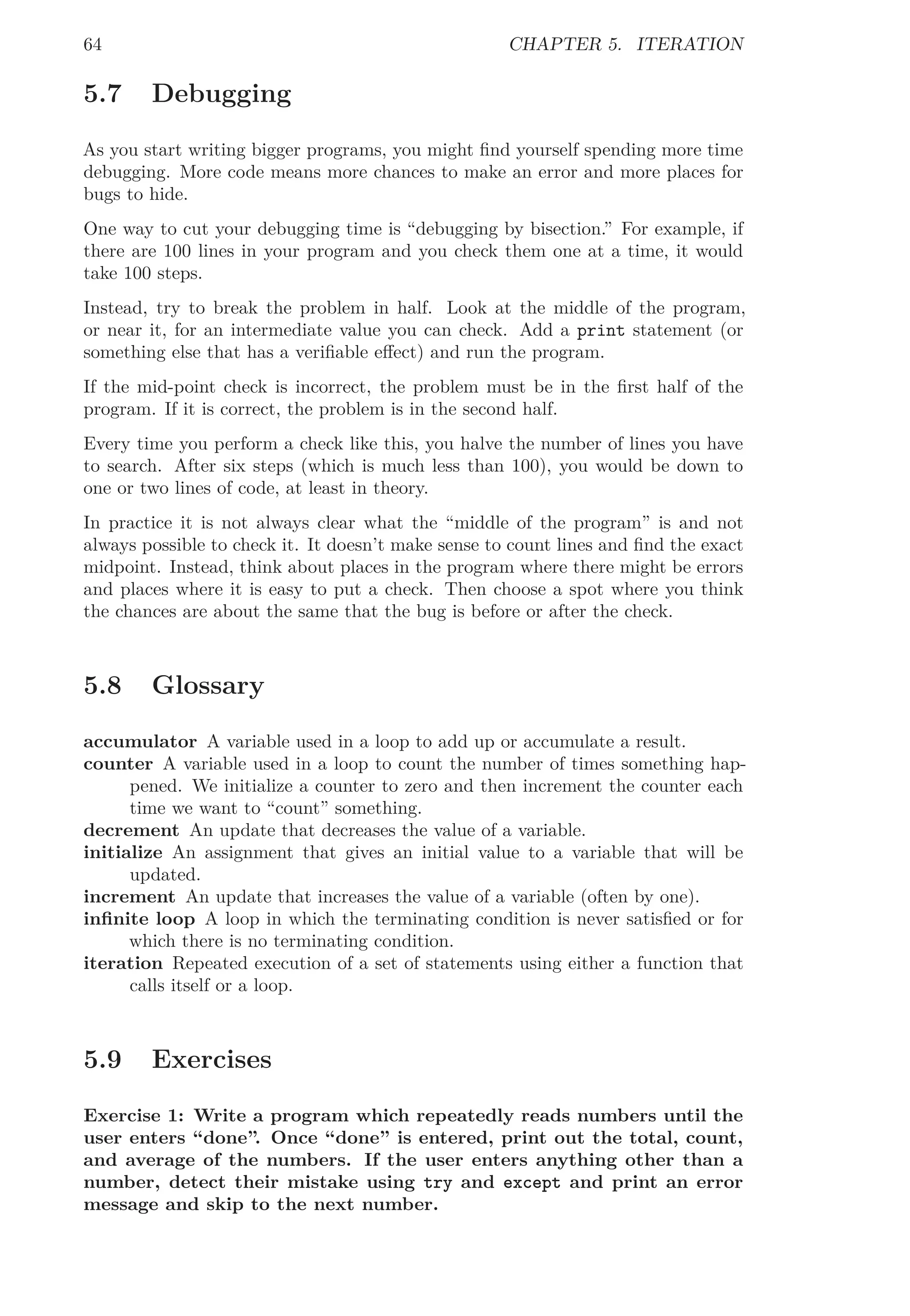 64 CHAPTER 5. ITERATION
5.7 Debugging
As you start writing bigger programs, you might ﬁnd yourself spending more time
debugging. More code means more chances to make an error and more places for
bugs to hide.
One way to cut your debugging time is “debugging by bisection.” For example, if
there are 100 lines in your program and you check them one at a time, it would
take 100 steps.
Instead, try to break the problem in half. Look at the middle of the program,
or near it, for an intermediate value you can check. Add a print statement (or
something else that has a veriﬁable eﬀect) and run the program.
If the mid-point check is incorrect, the problem must be in the ﬁrst half of the
program. If it is correct, the problem is in the second half.
Every time you perform a check like this, you halve the number of lines you have
to search. After six steps (which is much less than 100), you would be down to
one or two lines of code, at least in theory.
In practice it is not always clear what the “middle of the program” is and not
always possible to check it. It doesn’t make sense to count lines and ﬁnd the exact
midpoint. Instead, think about places in the program where there might be errors
and places where it is easy to put a check. Then choose a spot where you think
the chances are about the same that the bug is before or after the check.
5.8 Glossary
accumulator A variable used in a loop to add up or accumulate a result.
counter A variable used in a loop to count the number of times something hap-
pened. We initialize a counter to zero and then increment the counter each
time we want to “count” something.
decrement An update that decreases the value of a variable.
initialize An assignment that gives an initial value to a variable that will be
updated.
increment An update that increases the value of a variable (often by one).
inﬁnite loop A loop in which the terminating condition is never satisﬁed or for
which there is no terminating condition.
iteration Repeated execution of a set of statements using either a function that
calls itself or a loop.
5.9 Exercises
Exercise 1: Write a program which repeatedly reads numbers until the
user enters “done”. Once “done” is entered, print out the total, count,
and average of the numbers. If the user enters anything other than a
number, detect their mistake using try and except and print an error
message and skip to the next number.
 