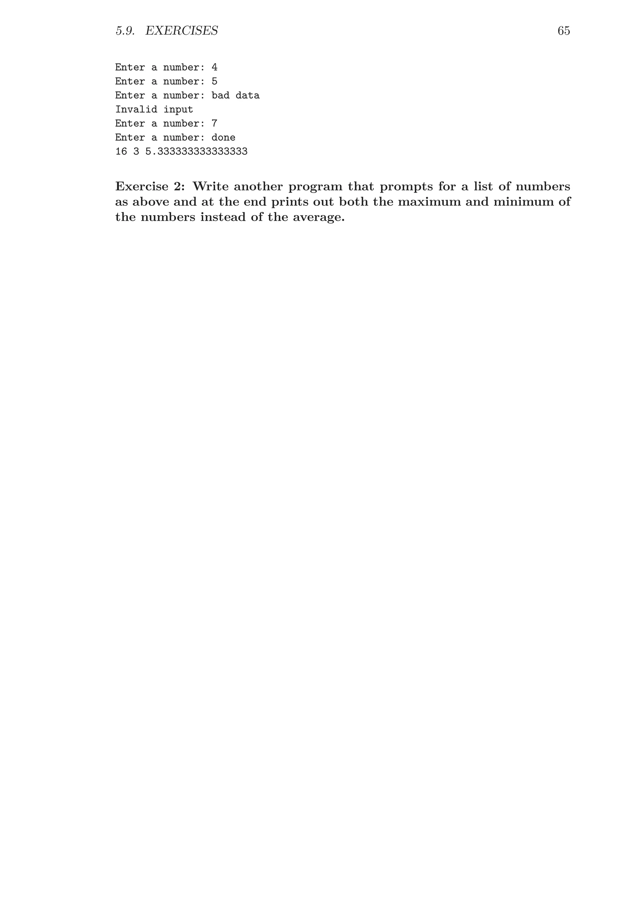 5.9. EXERCISES 65
Enter a number: 4
Enter a number: 5
Enter a number: bad data
Invalid input
Enter a number: 7
Enter a number: done
16 3 5.333333333333333
Exercise 2: Write another program that prompts for a list of numbers
as above and at the end prints out both the maximum and minimum of
the numbers instead of the average.
 