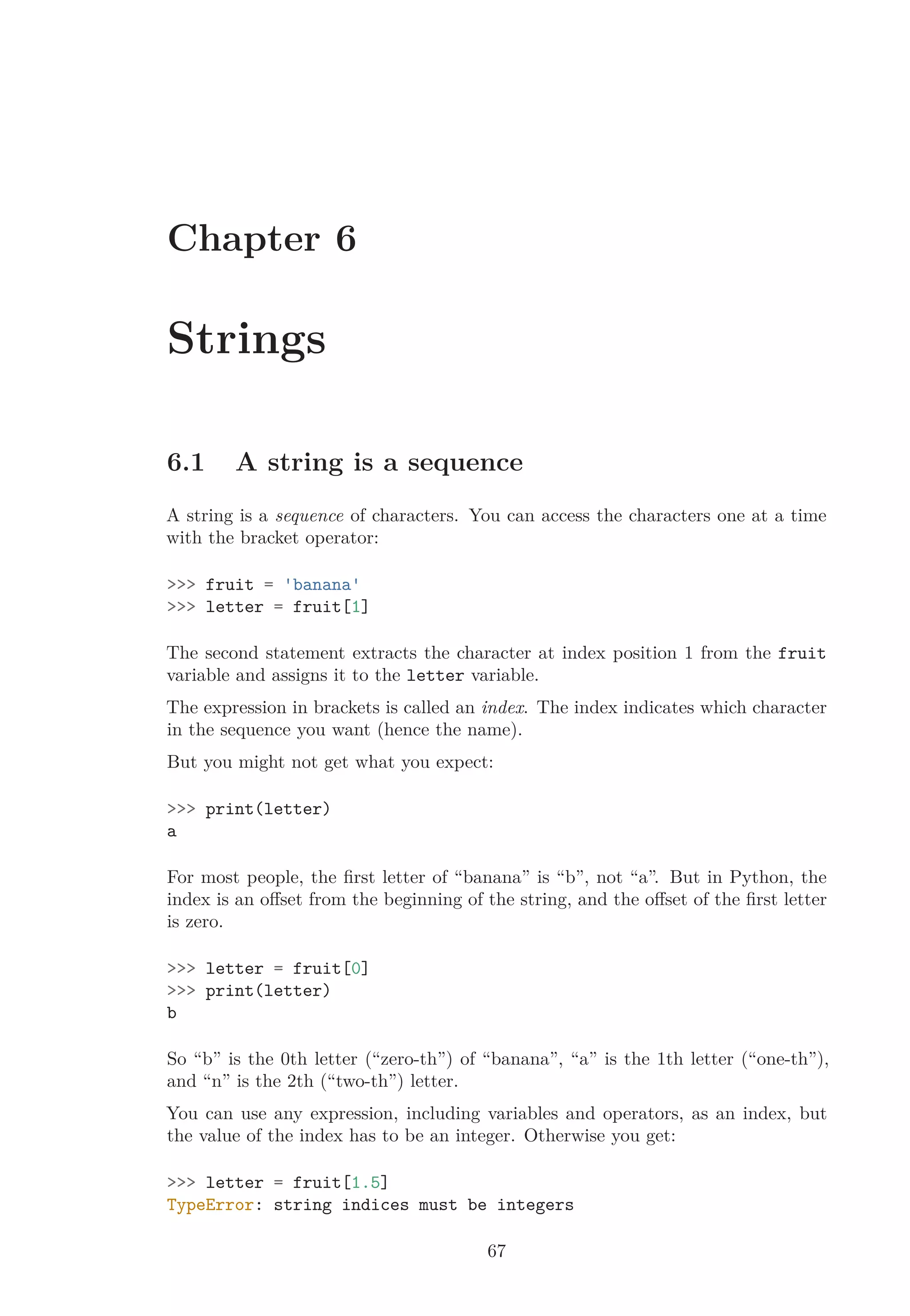 Chapter 6
Strings
6.1 A string is a sequence
A string is a sequence of characters. You can access the characters one at a time
with the bracket operator:
>>> fruit = 'banana'
>>> letter = fruit[1]
The second statement extracts the character at index position 1 from the fruit
variable and assigns it to the letter variable.
The expression in brackets is called an index. The index indicates which character
in the sequence you want (hence the name).
But you might not get what you expect:
>>> print(letter)
a
For most people, the ﬁrst letter of “banana” is “b”, not “a”. But in Python, the
index is an oﬀset from the beginning of the string, and the oﬀset of the ﬁrst letter
is zero.
>>> letter = fruit[0]
>>> print(letter)
b
So “b” is the 0th letter (“zero-th”) of “banana”, “a” is the 1th letter (“one-th”),
and “n” is the 2th (“two-th”) letter.
You can use any expression, including variables and operators, as an index, but
the value of the index has to be an integer. Otherwise you get:
>>> letter = fruit[1.5]
TypeError: string indices must be integers
67
 
