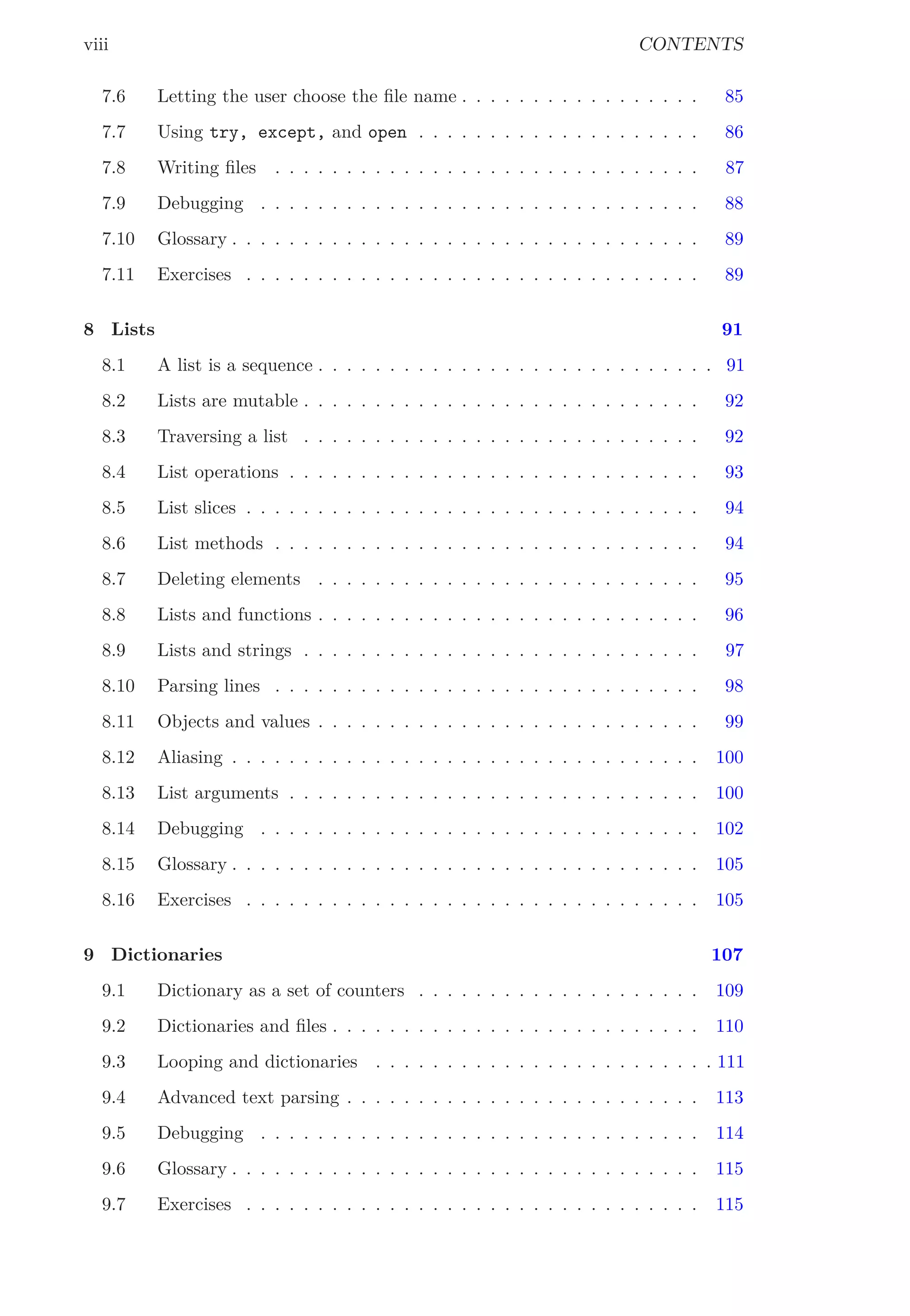 viii CONTENTS
7.6 Letting the user choose the ﬁle name . . . . . . . . . . . . . . . . . 85
7.7 Using try, except, and open . . . . . . . . . . . . . . . . . . . . 86
7.8 Writing ﬁles . . . . . . . . . . . . . . . . . . . . . . . . . . . . . . 87
7.9 Debugging . . . . . . . . . . . . . . . . . . . . . . . . . . . . . . . 88
7.10 Glossary . . . . . . . . . . . . . . . . . . . . . . . . . . . . . . . . . 89
7.11 Exercises . . . . . . . . . . . . . . . . . . . . . . . . . . . . . . . . 89
8 Lists 91
8.1 A list is a sequence . . . . . . . . . . . . . . . . . . . . . . . . . . . . 91
8.2 Lists are mutable . . . . . . . . . . . . . . . . . . . . . . . . . . . . 92
8.3 Traversing a list . . . . . . . . . . . . . . . . . . . . . . . . . . . . 92
8.4 List operations . . . . . . . . . . . . . . . . . . . . . . . . . . . . . 93
8.5 List slices . . . . . . . . . . . . . . . . . . . . . . . . . . . . . . . . 94
8.6 List methods . . . . . . . . . . . . . . . . . . . . . . . . . . . . . . 94
8.7 Deleting elements . . . . . . . . . . . . . . . . . . . . . . . . . . . 95
8.8 Lists and functions . . . . . . . . . . . . . . . . . . . . . . . . . . . 96
8.9 Lists and strings . . . . . . . . . . . . . . . . . . . . . . . . . . . . 97
8.10 Parsing lines . . . . . . . . . . . . . . . . . . . . . . . . . . . . . . 98
8.11 Objects and values . . . . . . . . . . . . . . . . . . . . . . . . . . . 99
8.12 Aliasing . . . . . . . . . . . . . . . . . . . . . . . . . . . . . . . . . 100
8.13 List arguments . . . . . . . . . . . . . . . . . . . . . . . . . . . . . 100
8.14 Debugging . . . . . . . . . . . . . . . . . . . . . . . . . . . . . . . 102
8.15 Glossary . . . . . . . . . . . . . . . . . . . . . . . . . . . . . . . . . 105
8.16 Exercises . . . . . . . . . . . . . . . . . . . . . . . . . . . . . . . . 105
9 Dictionaries 107
9.1 Dictionary as a set of counters . . . . . . . . . . . . . . . . . . . . 109
9.2 Dictionaries and ﬁles . . . . . . . . . . . . . . . . . . . . . . . . . . 110
9.3 Looping and dictionaries . . . . . . . . . . . . . . . . . . . . . . . . 111
9.4 Advanced text parsing . . . . . . . . . . . . . . . . . . . . . . . . . 113
9.5 Debugging . . . . . . . . . . . . . . . . . . . . . . . . . . . . . . . 114
9.6 Glossary . . . . . . . . . . . . . . . . . . . . . . . . . . . . . . . . . 115
9.7 Exercises . . . . . . . . . . . . . . . . . . . . . . . . . . . . . . . . 115
 