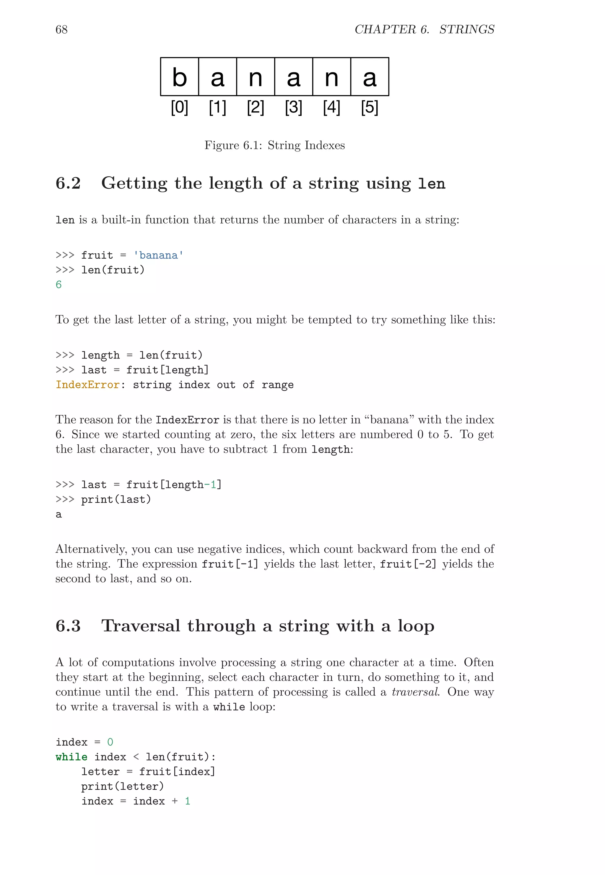 68 CHAPTER 6. STRINGS
b
[0]
a
[1]
n
[2]
a
[3]
n
[4]
a
[5]
Figure 6.1: String Indexes
6.2 Getting the length of a string using len
len is a built-in function that returns the number of characters in a string:
>>> fruit = 'banana'
>>> len(fruit)
6
To get the last letter of a string, you might be tempted to try something like this:
>>> length = len(fruit)
>>> last = fruit[length]
IndexError: string index out of range
The reason for the IndexError is that there is no letter in “banana” with the index
6. Since we started counting at zero, the six letters are numbered 0 to 5. To get
the last character, you have to subtract 1 from length:
>>> last = fruit[length-1]
>>> print(last)
a
Alternatively, you can use negative indices, which count backward from the end of
the string. The expression fruit[-1] yields the last letter, fruit[-2] yields the
second to last, and so on.
6.3 Traversal through a string with a loop
A lot of computations involve processing a string one character at a time. Often
they start at the beginning, select each character in turn, do something to it, and
continue until the end. This pattern of processing is called a traversal. One way
to write a traversal is with a while loop:
index = 0
while index < len(fruit):
letter = fruit[index]
print(letter)
index = index + 1
 