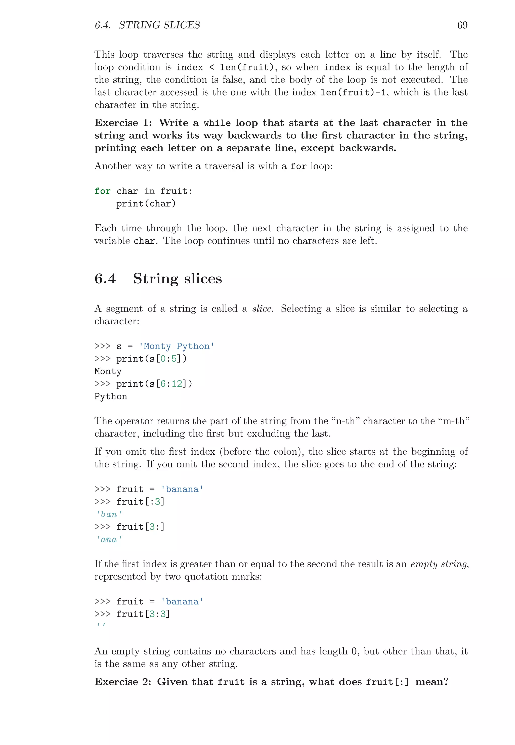 6.4. STRING SLICES 69
This loop traverses the string and displays each letter on a line by itself. The
loop condition is index < len(fruit), so when index is equal to the length of
the string, the condition is false, and the body of the loop is not executed. The
last character accessed is the one with the index len(fruit)-1, which is the last
character in the string.
Exercise 1: Write a while loop that starts at the last character in the
string and works its way backwards to the ﬁrst character in the string,
printing each letter on a separate line, except backwards.
Another way to write a traversal is with a for loop:
for char in fruit:
print(char)
Each time through the loop, the next character in the string is assigned to the
variable char. The loop continues until no characters are left.
6.4 String slices
A segment of a string is called a slice. Selecting a slice is similar to selecting a
character:
>>> s = 'Monty Python'
>>> print(s[0:5])
Monty
>>> print(s[6:12])
Python
The operator returns the part of the string from the “n-th” character to the “m-th”
character, including the ﬁrst but excluding the last.
If you omit the ﬁrst index (before the colon), the slice starts at the beginning of
the string. If you omit the second index, the slice goes to the end of the string:
>>> fruit = 'banana'
>>> fruit[:3]
'ban'
>>> fruit[3:]
'ana'
If the ﬁrst index is greater than or equal to the second the result is an empty string,
represented by two quotation marks:
>>> fruit = 'banana'
>>> fruit[3:3]
''
An empty string contains no characters and has length 0, but other than that, it
is the same as any other string.
Exercise 2: Given that fruit is a string, what does fruit[:] mean?
 