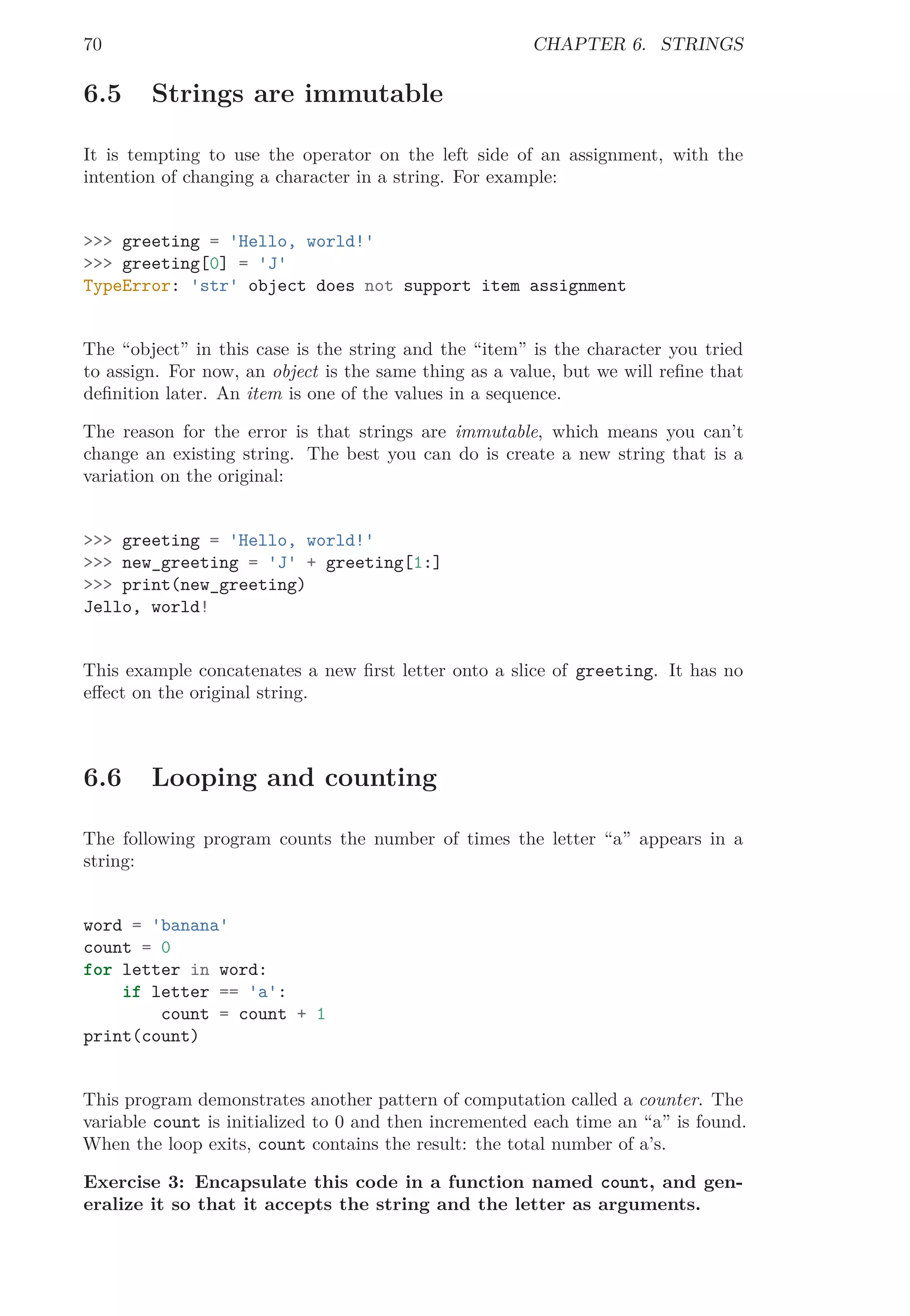 70 CHAPTER 6. STRINGS
6.5 Strings are immutable
It is tempting to use the operator on the left side of an assignment, with the
intention of changing a character in a string. For example:
>>> greeting = 'Hello, world!'
>>> greeting[0] = 'J'
TypeError: 'str' object does not support item assignment
The “object” in this case is the string and the “item” is the character you tried
to assign. For now, an object is the same thing as a value, but we will reﬁne that
deﬁnition later. An item is one of the values in a sequence.
The reason for the error is that strings are immutable, which means you can’t
change an existing string. The best you can do is create a new string that is a
variation on the original:
>>> greeting = 'Hello, world!'
>>> new_greeting = 'J' + greeting[1:]
>>> print(new_greeting)
Jello, world!
This example concatenates a new ﬁrst letter onto a slice of greeting. It has no
eﬀect on the original string.
6.6 Looping and counting
The following program counts the number of times the letter “a” appears in a
string:
word = 'banana'
count = 0
for letter in word:
if letter == 'a':
count = count + 1
print(count)
This program demonstrates another pattern of computation called a counter. The
variable count is initialized to 0 and then incremented each time an “a” is found.
When the loop exits, count contains the result: the total number of a’s.
Exercise 3: Encapsulate this code in a function named count, and gen-
eralize it so that it accepts the string and the letter as arguments.
 