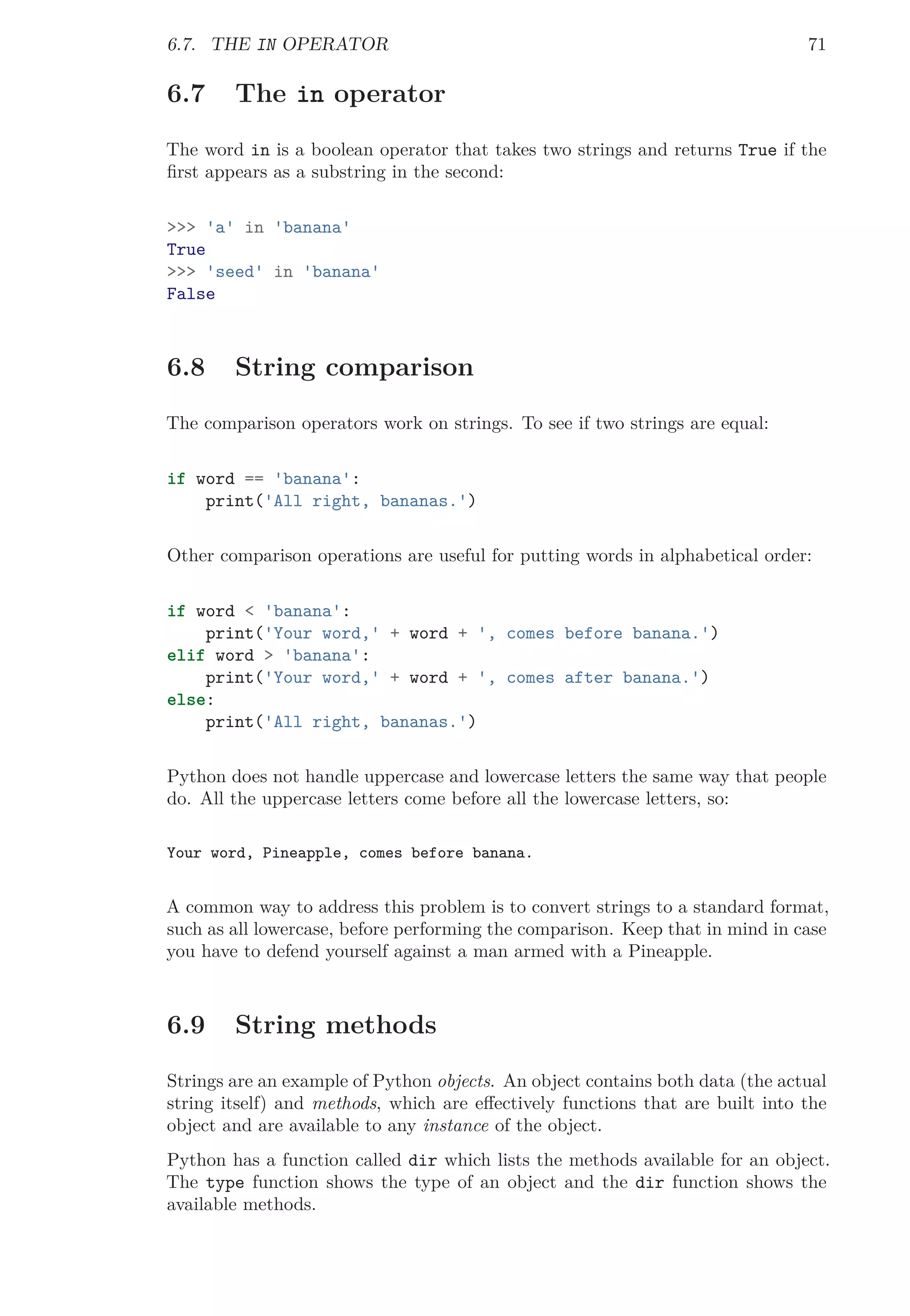 6.7. THE IN OPERATOR 71
6.7 The in operator
The word in is a boolean operator that takes two strings and returns True if the
ﬁrst appears as a substring in the second:
>>> 'a' in 'banana'
True
>>> 'seed' in 'banana'
False
6.8 String comparison
The comparison operators work on strings. To see if two strings are equal:
if word == 'banana':
print('All right, bananas.')
Other comparison operations are useful for putting words in alphabetical order:
if word < 'banana':
print('Your word,' + word + ', comes before banana.')
elif word > 'banana':
print('Your word,' + word + ', comes after banana.')
else:
print('All right, bananas.')
Python does not handle uppercase and lowercase letters the same way that people
do. All the uppercase letters come before all the lowercase letters, so:
Your word, Pineapple, comes before banana.
A common way to address this problem is to convert strings to a standard format,
such as all lowercase, before performing the comparison. Keep that in mind in case
you have to defend yourself against a man armed with a Pineapple.
6.9 String methods
Strings are an example of Python objects. An object contains both data (the actual
string itself) and methods, which are eﬀectively functions that are built into the
object and are available to any instance of the object.
Python has a function called dir which lists the methods available for an object.
The type function shows the type of an object and the dir function shows the
available methods.
 