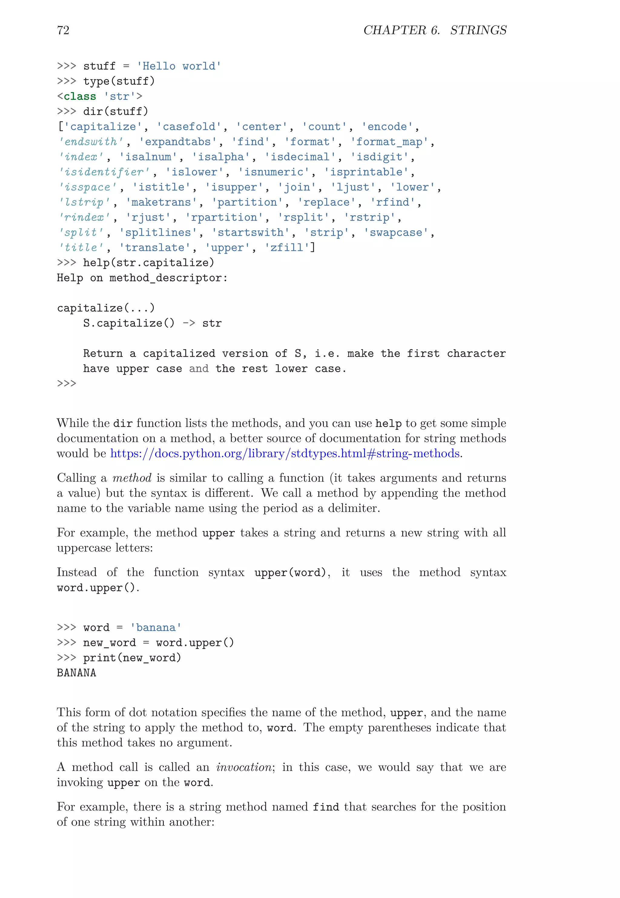 72 CHAPTER 6. STRINGS
>>> stuff = 'Hello world'
>>> type(stuff)
<class 'str'>
>>> dir(stuff)
['capitalize', 'casefold', 'center', 'count', 'encode',
'endswith' , 'expandtabs', 'find', 'format', 'format_map',
'index' , 'isalnum', 'isalpha', 'isdecimal', 'isdigit',
'isidentifier' , 'islower', 'isnumeric', 'isprintable',
'isspace' , 'istitle', 'isupper', 'join', 'ljust', 'lower',
'lstrip' , 'maketrans', 'partition', 'replace', 'rfind',
'rindex' , 'rjust', 'rpartition', 'rsplit', 'rstrip',
'split' , 'splitlines', 'startswith', 'strip', 'swapcase',
'title' , 'translate', 'upper', 'zfill']
>>> help(str.capitalize)
Help on method_descriptor:
capitalize(...)
S.capitalize() -> str
Return a capitalized version of S, i.e. make the first character
have upper case and the rest lower case.
>>>
While the dir function lists the methods, and you can use help to get some simple
documentation on a method, a better source of documentation for string methods
would be https://docs.python.org/library/stdtypes.html#string-methods.
Calling a method is similar to calling a function (it takes arguments and returns
a value) but the syntax is diﬀerent. We call a method by appending the method
name to the variable name using the period as a delimiter.
For example, the method upper takes a string and returns a new string with all
uppercase letters:
Instead of the function syntax upper(word), it uses the method syntax
word.upper().
>>> word = 'banana'
>>> new_word = word.upper()
>>> print(new_word)
BANANA
This form of dot notation speciﬁes the name of the method, upper, and the name
of the string to apply the method to, word. The empty parentheses indicate that
this method takes no argument.
A method call is called an invocation; in this case, we would say that we are
invoking upper on the word.
For example, there is a string method named find that searches for the position
of one string within another:
 