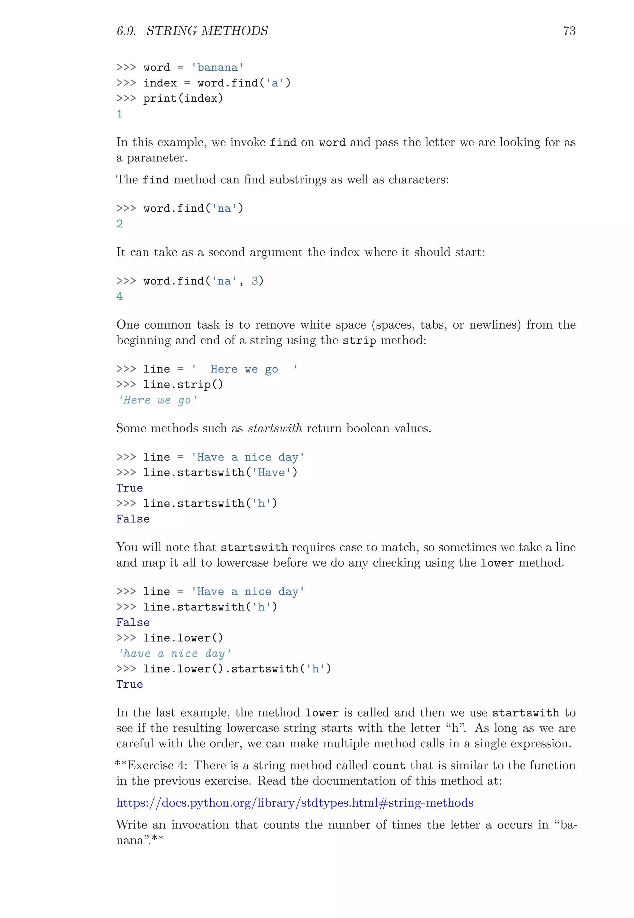 6.9. STRING METHODS 73
>>> word = 'banana'
>>> index = word.find('a')
>>> print(index)
1
In this example, we invoke find on word and pass the letter we are looking for as
a parameter.
The find method can ﬁnd substrings as well as characters:
>>> word.find('na')
2
It can take as a second argument the index where it should start:
>>> word.find('na', 3)
4
One common task is to remove white space (spaces, tabs, or newlines) from the
beginning and end of a string using the strip method:
>>> line = ' Here we go '
>>> line.strip()
'Here we go'
Some methods such as startswith return boolean values.
>>> line = 'Have a nice day'
>>> line.startswith('Have')
True
>>> line.startswith('h')
False
You will note that startswith requires case to match, so sometimes we take a line
and map it all to lowercase before we do any checking using the lower method.
>>> line = 'Have a nice day'
>>> line.startswith('h')
False
>>> line.lower()
'have a nice day'
>>> line.lower().startswith('h')
True
In the last example, the method lower is called and then we use startswith to
see if the resulting lowercase string starts with the letter “h”. As long as we are
careful with the order, we can make multiple method calls in a single expression.
**Exercise 4: There is a string method called count that is similar to the function
in the previous exercise. Read the documentation of this method at:
https://docs.python.org/library/stdtypes.html#string-methods
Write an invocation that counts the number of times the letter a occurs in “ba-
nana”.**
 