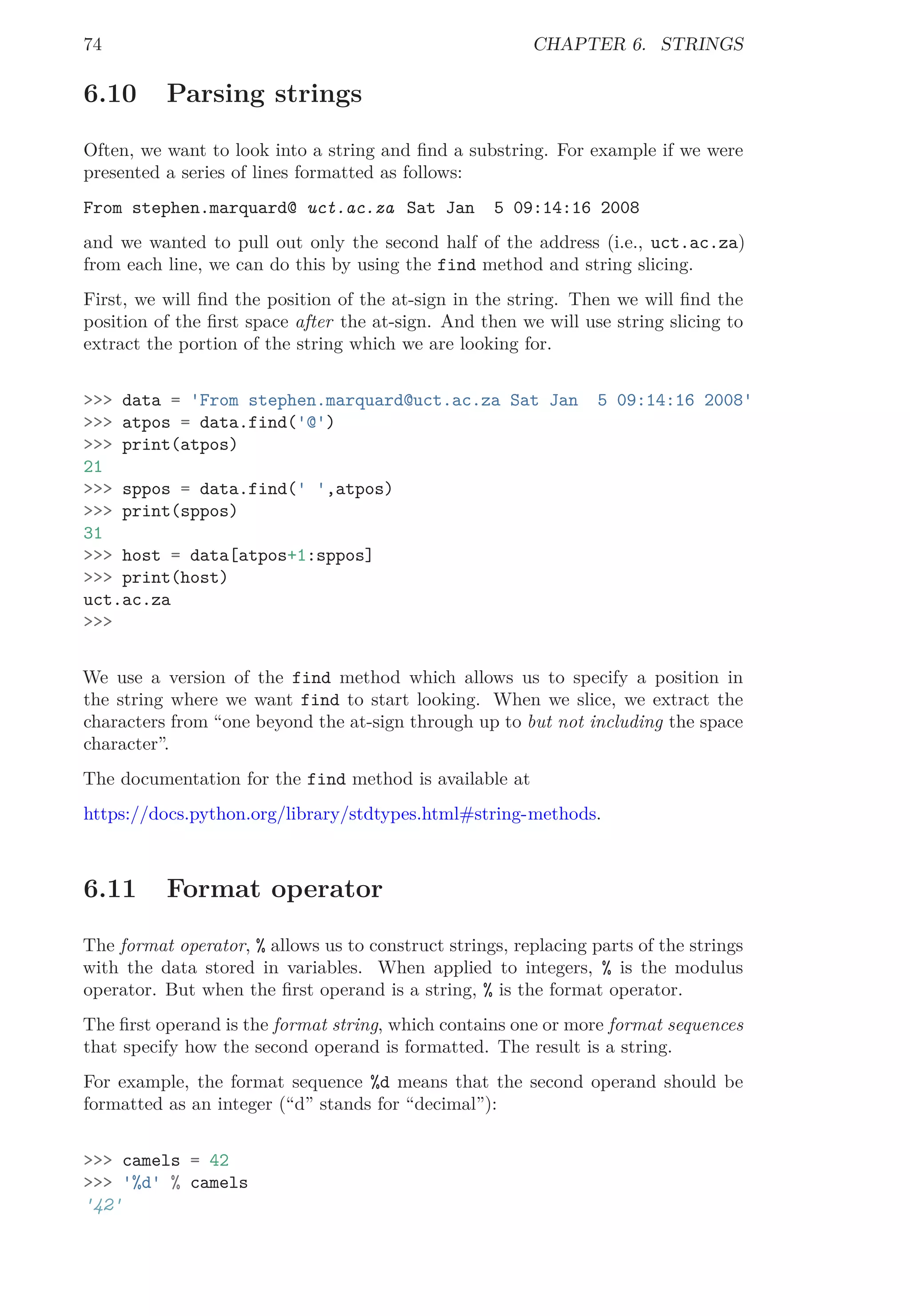 74 CHAPTER 6. STRINGS
6.10 Parsing strings
Often, we want to look into a string and ﬁnd a substring. For example if we were
presented a series of lines formatted as follows:
From stephen.marquard@ uct.ac.za Sat Jan 5 09:14:16 2008
and we wanted to pull out only the second half of the address (i.e., uct.ac.za)
from each line, we can do this by using the find method and string slicing.
First, we will ﬁnd the position of the at-sign in the string. Then we will ﬁnd the
position of the ﬁrst space after the at-sign. And then we will use string slicing to
extract the portion of the string which we are looking for.
>>> data = 'From stephen.marquard@uct.ac.za Sat Jan 5 09:14:16 2008'
>>> atpos = data.find('@')
>>> print(atpos)
21
>>> sppos = data.find(' ',atpos)
>>> print(sppos)
31
>>> host = data[atpos+1:sppos]
>>> print(host)
uct.ac.za
>>>
We use a version of the find method which allows us to specify a position in
the string where we want find to start looking. When we slice, we extract the
characters from “one beyond the at-sign through up to but not including the space
character”.
The documentation for the find method is available at
https://docs.python.org/library/stdtypes.html#string-methods.
6.11 Format operator
The format operator, % allows us to construct strings, replacing parts of the strings
with the data stored in variables. When applied to integers, % is the modulus
operator. But when the ﬁrst operand is a string, % is the format operator.
The ﬁrst operand is the format string, which contains one or more format sequences
that specify how the second operand is formatted. The result is a string.
For example, the format sequence %d means that the second operand should be
formatted as an integer (“d” stands for “decimal”):
>>> camels = 42
>>> '%d' % camels
'42'
 