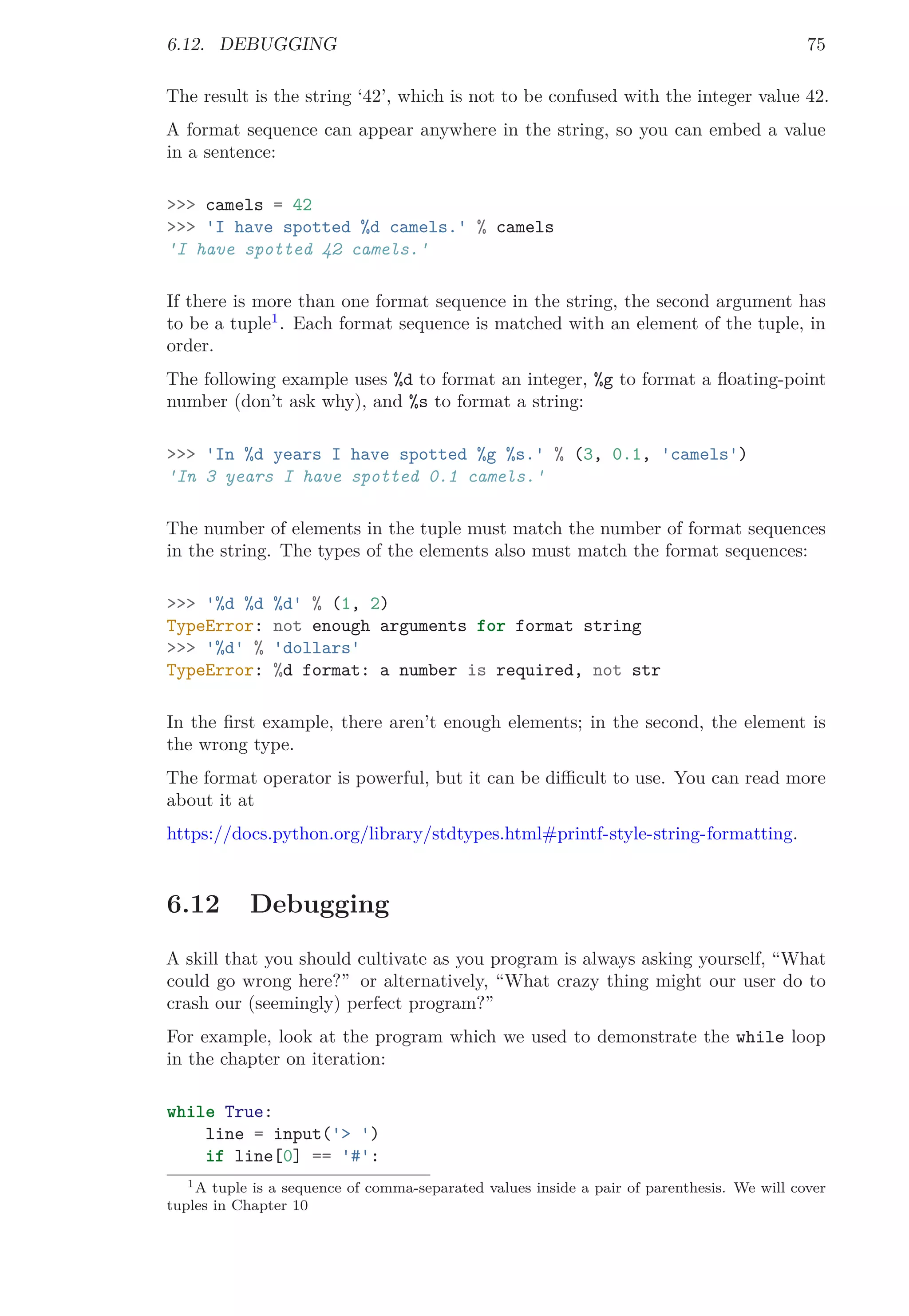 6.12. DEBUGGING 75
The result is the string ‘42’, which is not to be confused with the integer value 42.
A format sequence can appear anywhere in the string, so you can embed a value
in a sentence:
>>> camels = 42
>>> 'I have spotted %d camels.' % camels
'I have spotted 42 camels.'
If there is more than one format sequence in the string, the second argument has
to be a tuple1
. Each format sequence is matched with an element of the tuple, in
order.
The following example uses %d to format an integer, %g to format a ﬂoating-point
number (don’t ask why), and %s to format a string:
>>> 'In %d years I have spotted %g %s.' % (3, 0.1, 'camels')
'In 3 years I have spotted 0.1 camels.'
The number of elements in the tuple must match the number of format sequences
in the string. The types of the elements also must match the format sequences:
>>> '%d %d %d' % (1, 2)
TypeError: not enough arguments for format string
>>> '%d' % 'dollars'
TypeError: %d format: a number is required, not str
In the ﬁrst example, there aren’t enough elements; in the second, the element is
the wrong type.
The format operator is powerful, but it can be diﬃcult to use. You can read more
about it at
https://docs.python.org/library/stdtypes.html#printf-style-string-formatting.
6.12 Debugging
A skill that you should cultivate as you program is always asking yourself, “What
could go wrong here?” or alternatively, “What crazy thing might our user do to
crash our (seemingly) perfect program?”
For example, look at the program which we used to demonstrate the while loop
in the chapter on iteration:
while True:
line = input('> ')
if line[0] == '#':
1A tuple is a sequence of comma-separated values inside a pair of parenthesis. We will cover
tuples in Chapter 10
 