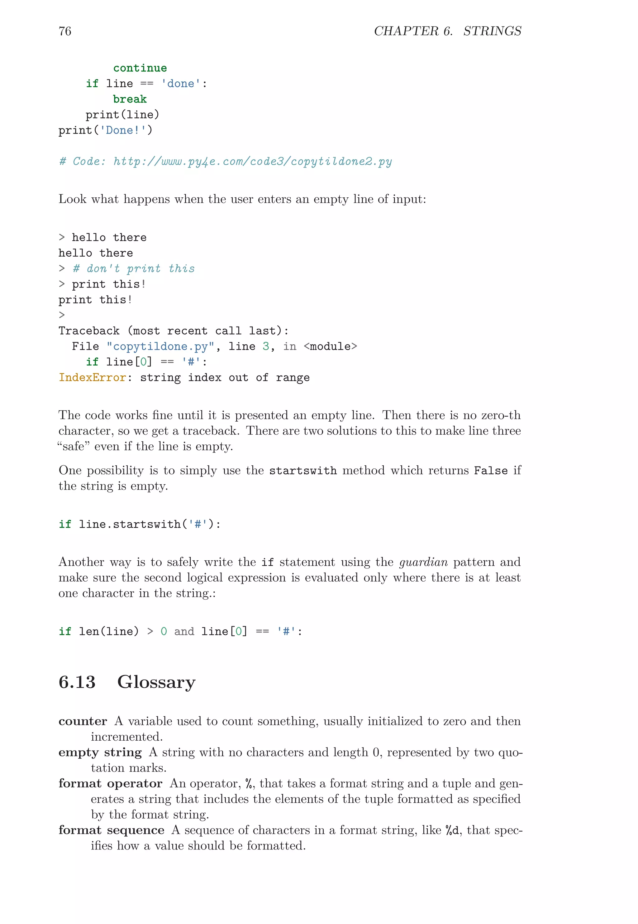 76 CHAPTER 6. STRINGS
continue
if line == 'done':
break
print(line)
print('Done!')
# Code: http://www.py4e.com/code3/copytildone2.py
Look what happens when the user enters an empty line of input:
> hello there
hello there
> # don't print this
> print this!
print this!
>
Traceback (most recent call last):
File "copytildone.py", line 3, in <module>
if line[0] == '#':
IndexError: string index out of range
The code works ﬁne until it is presented an empty line. Then there is no zero-th
character, so we get a traceback. There are two solutions to this to make line three
“safe” even if the line is empty.
One possibility is to simply use the startswith method which returns False if
the string is empty.
if line.startswith('#'):
Another way is to safely write the if statement using the guardian pattern and
make sure the second logical expression is evaluated only where there is at least
one character in the string.:
if len(line) > 0 and line[0] == '#':
6.13 Glossary
counter A variable used to count something, usually initialized to zero and then
incremented.
empty string A string with no characters and length 0, represented by two quo-
tation marks.
format operator An operator, %, that takes a format string and a tuple and gen-
erates a string that includes the elements of the tuple formatted as speciﬁed
by the format string.
format sequence A sequence of characters in a format string, like %d, that spec-
iﬁes how a value should be formatted.
 