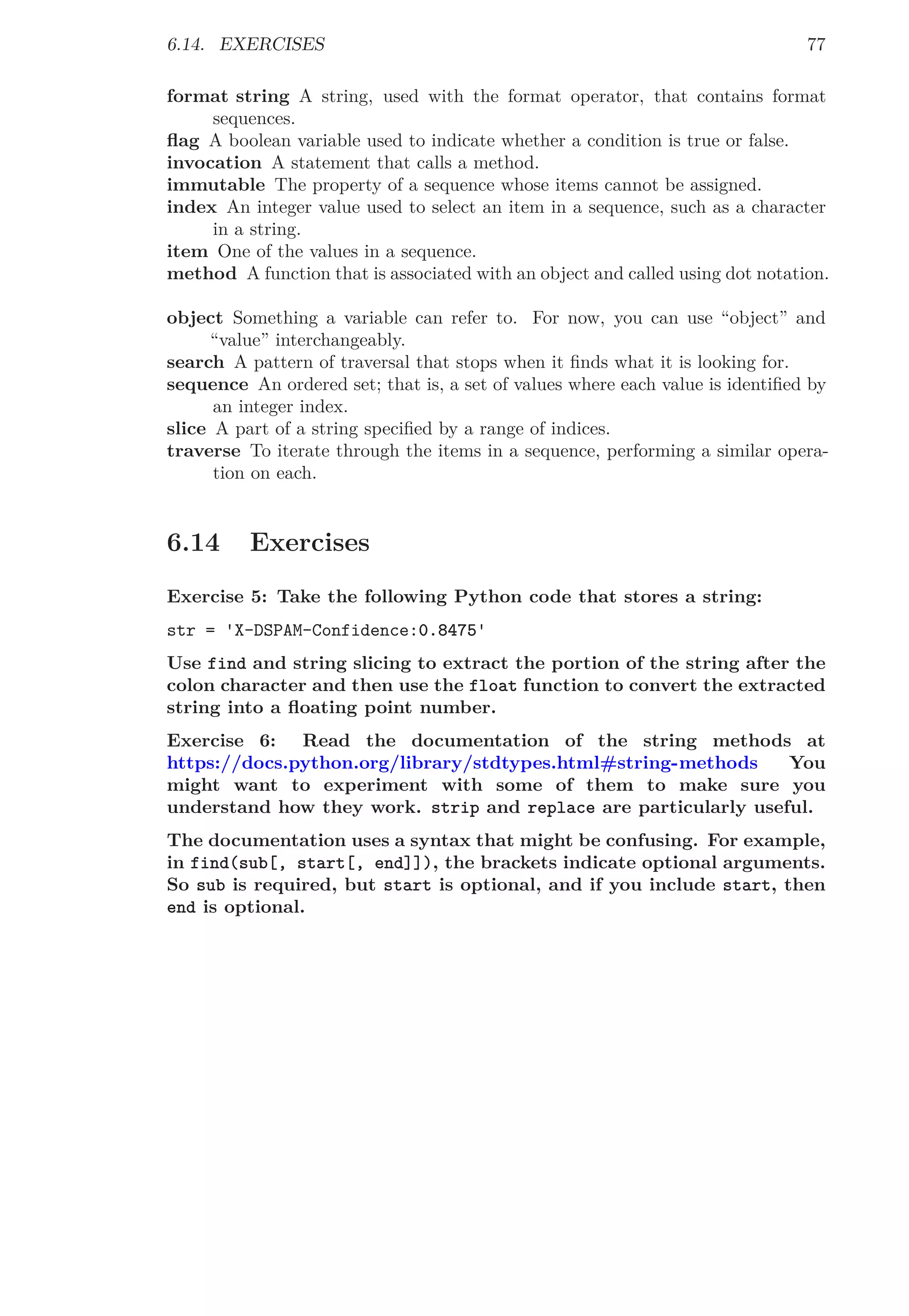 6.14. EXERCISES 77
format string A string, used with the format operator, that contains format
sequences.
ﬂag A boolean variable used to indicate whether a condition is true or false.
invocation A statement that calls a method.
immutable The property of a sequence whose items cannot be assigned.
index An integer value used to select an item in a sequence, such as a character
in a string.
item One of the values in a sequence.
method A function that is associated with an object and called using dot notation.
object Something a variable can refer to. For now, you can use “object” and
“value” interchangeably.
search A pattern of traversal that stops when it ﬁnds what it is looking for.
sequence An ordered set; that is, a set of values where each value is identiﬁed by
an integer index.
slice A part of a string speciﬁed by a range of indices.
traverse To iterate through the items in a sequence, performing a similar opera-
tion on each.
6.14 Exercises
Exercise 5: Take the following Python code that stores a string:
str = 'X-DSPAM-Confidence:0.8475'
Use find and string slicing to extract the portion of the string after the
colon character and then use the float function to convert the extracted
string into a ﬂoating point number.
Exercise 6: Read the documentation of the string methods at
https://docs.python.org/library/stdtypes.html#string-methods You
might want to experiment with some of them to make sure you
understand how they work. strip and replace are particularly useful.
The documentation uses a syntax that might be confusing. For example,
in find(sub[, start[, end]]), the brackets indicate optional arguments.
So sub is required, but start is optional, and if you include start, then
end is optional.
 