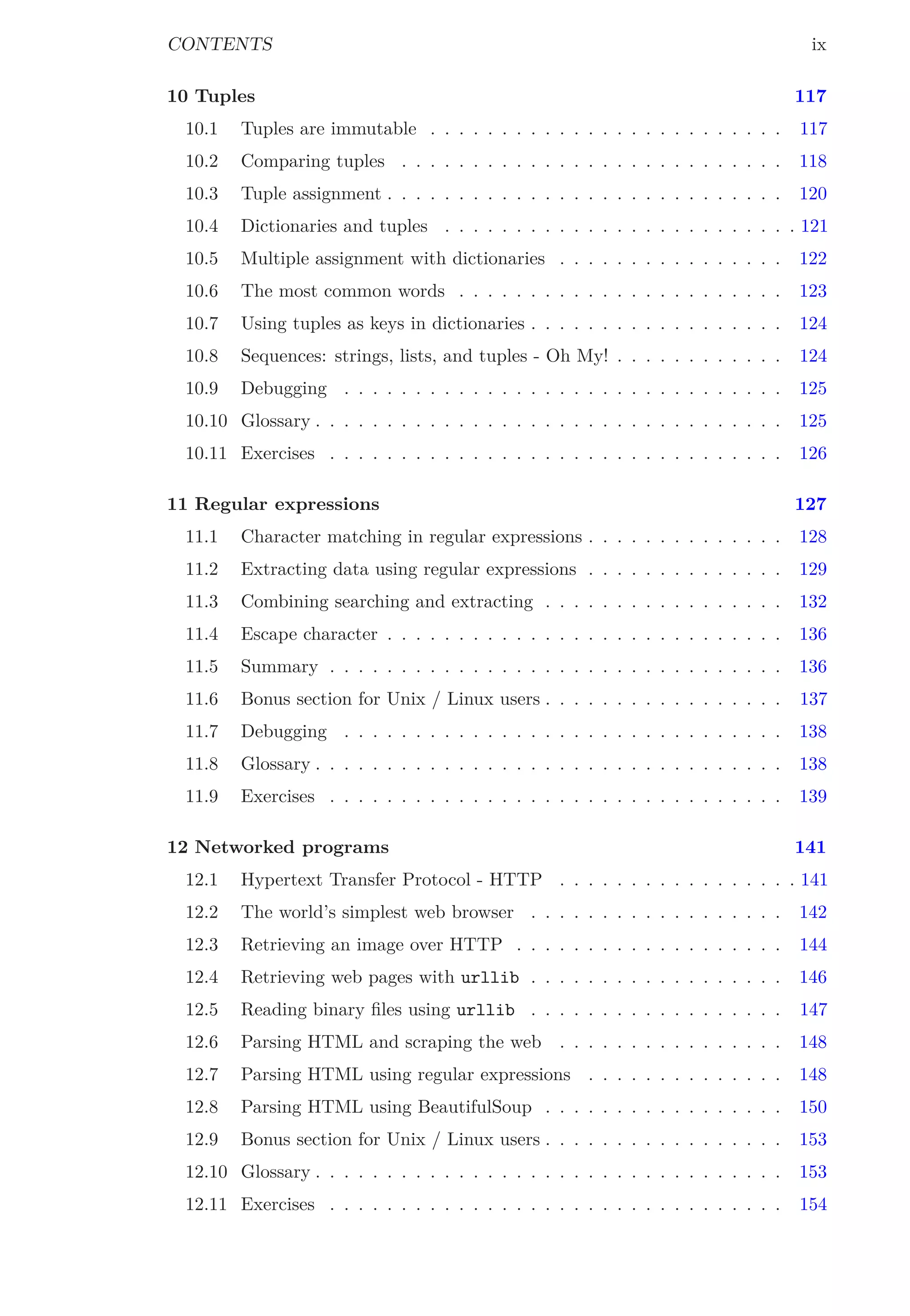 CONTENTS ix
10 Tuples 117
10.1 Tuples are immutable . . . . . . . . . . . . . . . . . . . . . . . . . 117
10.2 Comparing tuples . . . . . . . . . . . . . . . . . . . . . . . . . . . 118
10.3 Tuple assignment . . . . . . . . . . . . . . . . . . . . . . . . . . . . 120
10.4 Dictionaries and tuples . . . . . . . . . . . . . . . . . . . . . . . . . 121
10.5 Multiple assignment with dictionaries . . . . . . . . . . . . . . . . 122
10.6 The most common words . . . . . . . . . . . . . . . . . . . . . . . 123
10.7 Using tuples as keys in dictionaries . . . . . . . . . . . . . . . . . . 124
10.8 Sequences: strings, lists, and tuples - Oh My! . . . . . . . . . . . . 124
10.9 Debugging . . . . . . . . . . . . . . . . . . . . . . . . . . . . . . . 125
10.10 Glossary . . . . . . . . . . . . . . . . . . . . . . . . . . . . . . . . . 125
10.11 Exercises . . . . . . . . . . . . . . . . . . . . . . . . . . . . . . . . 126
11 Regular expressions 127
11.1 Character matching in regular expressions . . . . . . . . . . . . . . 128
11.2 Extracting data using regular expressions . . . . . . . . . . . . . . 129
11.3 Combining searching and extracting . . . . . . . . . . . . . . . . . 132
11.4 Escape character . . . . . . . . . . . . . . . . . . . . . . . . . . . . 136
11.5 Summary . . . . . . . . . . . . . . . . . . . . . . . . . . . . . . . . 136
11.6 Bonus section for Unix / Linux users . . . . . . . . . . . . . . . . . 137
11.7 Debugging . . . . . . . . . . . . . . . . . . . . . . . . . . . . . . . 138
11.8 Glossary . . . . . . . . . . . . . . . . . . . . . . . . . . . . . . . . . 138
11.9 Exercises . . . . . . . . . . . . . . . . . . . . . . . . . . . . . . . . 139
12 Networked programs 141
12.1 Hypertext Transfer Protocol - HTTP . . . . . . . . . . . . . . . . . 141
12.2 The world’s simplest web browser . . . . . . . . . . . . . . . . . . 142
12.3 Retrieving an image over HTTP . . . . . . . . . . . . . . . . . . . 144
12.4 Retrieving web pages with urllib . . . . . . . . . . . . . . . . . . 146
12.5 Reading binary ﬁles using urllib . . . . . . . . . . . . . . . . . . 147
12.6 Parsing HTML and scraping the web . . . . . . . . . . . . . . . . 148
12.7 Parsing HTML using regular expressions . . . . . . . . . . . . . . 148
12.8 Parsing HTML using BeautifulSoup . . . . . . . . . . . . . . . . . 150
12.9 Bonus section for Unix / Linux users . . . . . . . . . . . . . . . . . 153
12.10 Glossary . . . . . . . . . . . . . . . . . . . . . . . . . . . . . . . . . 153
12.11 Exercises . . . . . . . . . . . . . . . . . . . . . . . . . . . . . . . . 154
 
